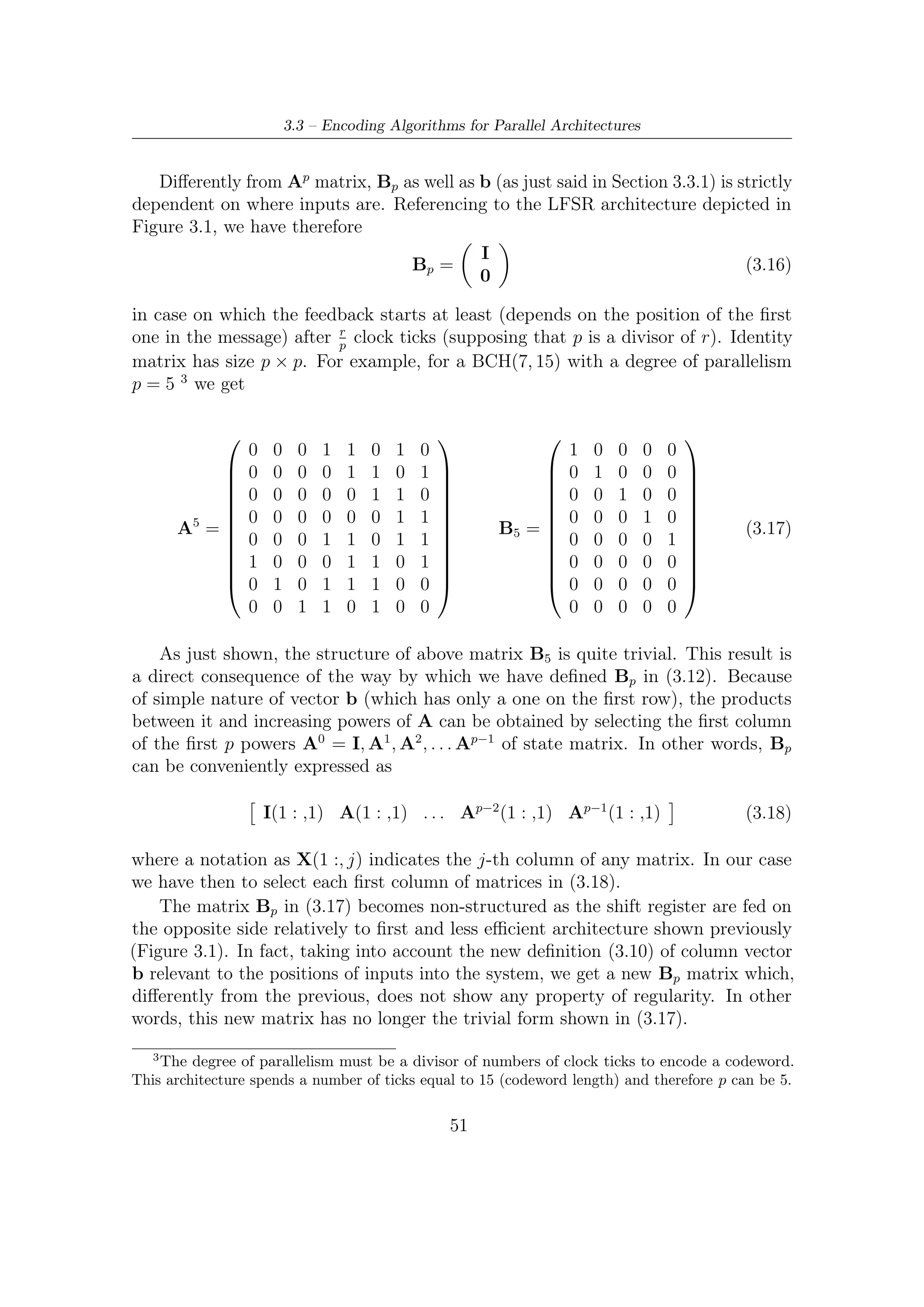 3 – BCH Encoding Algorithms for DVB-S2 Digital Transmissions


3.4     Some Considerations
From a hardware point of view, following considerations can be made:

  1. since codeword length compliant with DVB-S2 standard is long (either short
     or long FECFRAME), a serial encoder (e.g., that depicted in Figure 3.2) may
     be rather ineﬃcient and slow;

  2. parallel architectures are more ﬂexible solutions when diﬀerent t-error correction
     BCH codes are needed. Since the standard provides diﬀerent t (for BCH) that
     can be switched on a frame basis, encoder is required to be versatile;

  3. the overall architecture (inner LDPC encoder in parallel implementation) has
     to be taken into account and a parallel encoder make the interface design
     simpler.

On the contrary, serial architectures, being based on an elementary LSFR sub-
structure, are rather simpler than their parallel version. But, for the reasons
enumerated above, they have not been taken in consideration to design the encoding
section of DVB-S2.




                                         52
 