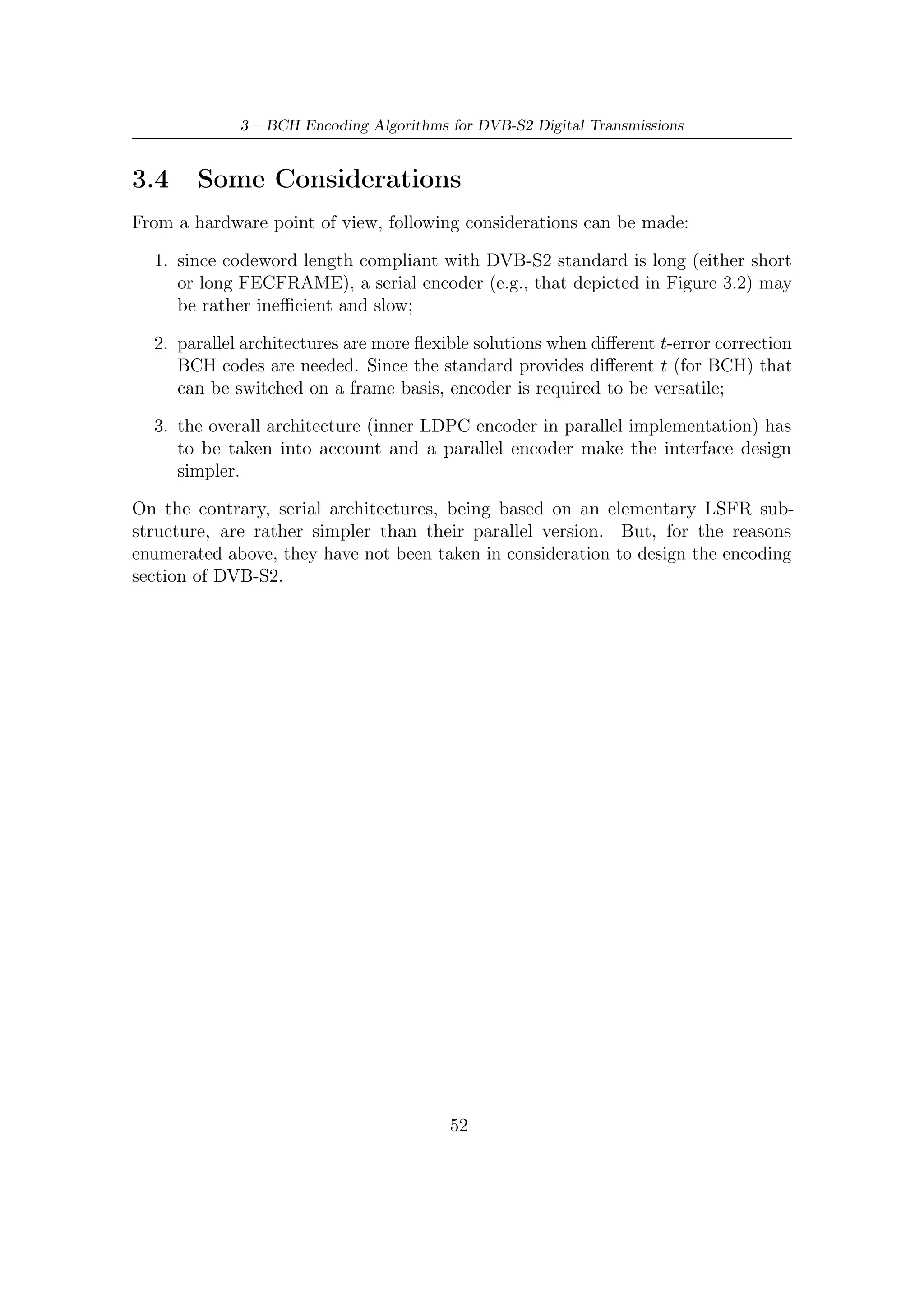 Chapter 4

Hardware Implementation of BCH
Encoder

4.1     FEC Encoding Section
The parallelism of the input memory of the LDPC encoding section suggests a p = 8
degree of parallelism for BCH architecture. First, because LDPC input memory
requires 360 bits and LDPC encoder processes the same number of bits at every
clock ticks (i.e., it has 360 as degree of parallelism). Hence, p should be a divisor of
360. Second, p should be even a divisor of each BCH block length (nbch ) associated
to LDPC coding rates, provided by DVB-S2. Furthermore, BCH serial architectures
based on LFSRs are, of course, simple to implement, but generally they are very
slow (i.e., they reach typically a lower throughput). Therefore, in order to best
match BCH encoding speed with the frequency requirements imposed by the overall
designed TX DVB-S2 section, we have chosen a degree of parallelism equal to 8.
    Encoded bits, passing through an interface circuit, enter LDPC input memory
on a byte basis. The interface allows each codeword coming from BCH encoder to
be read in the proper order and format (recall that a systematic code is required as
output). A block diagram of the overall FEC section is depicted in Figure 4.1.
    As we shall detail in the next section, the interface between BCH and LDPC is
constituted by a simple 8 bits multiplexer together with a suited circuitry to store
and download the parity bits after each computation cycle. This interface addresses
properly encoded bits into LDPC input memory and it must be driven by a control
logic based on clock cycles required (see Table 4.1) to provide a codeword.
    Another important question to raise up is certainly giving the architecture a
ﬂexible structure so as to succeed in dealing with each coding rate provided by
DVB-S2 FEC. A more versatility, as we shall see, requires an additional usage of
memory: as a matter of fact, some additional coeﬃcient of matrices mentioned in

                                          53
 