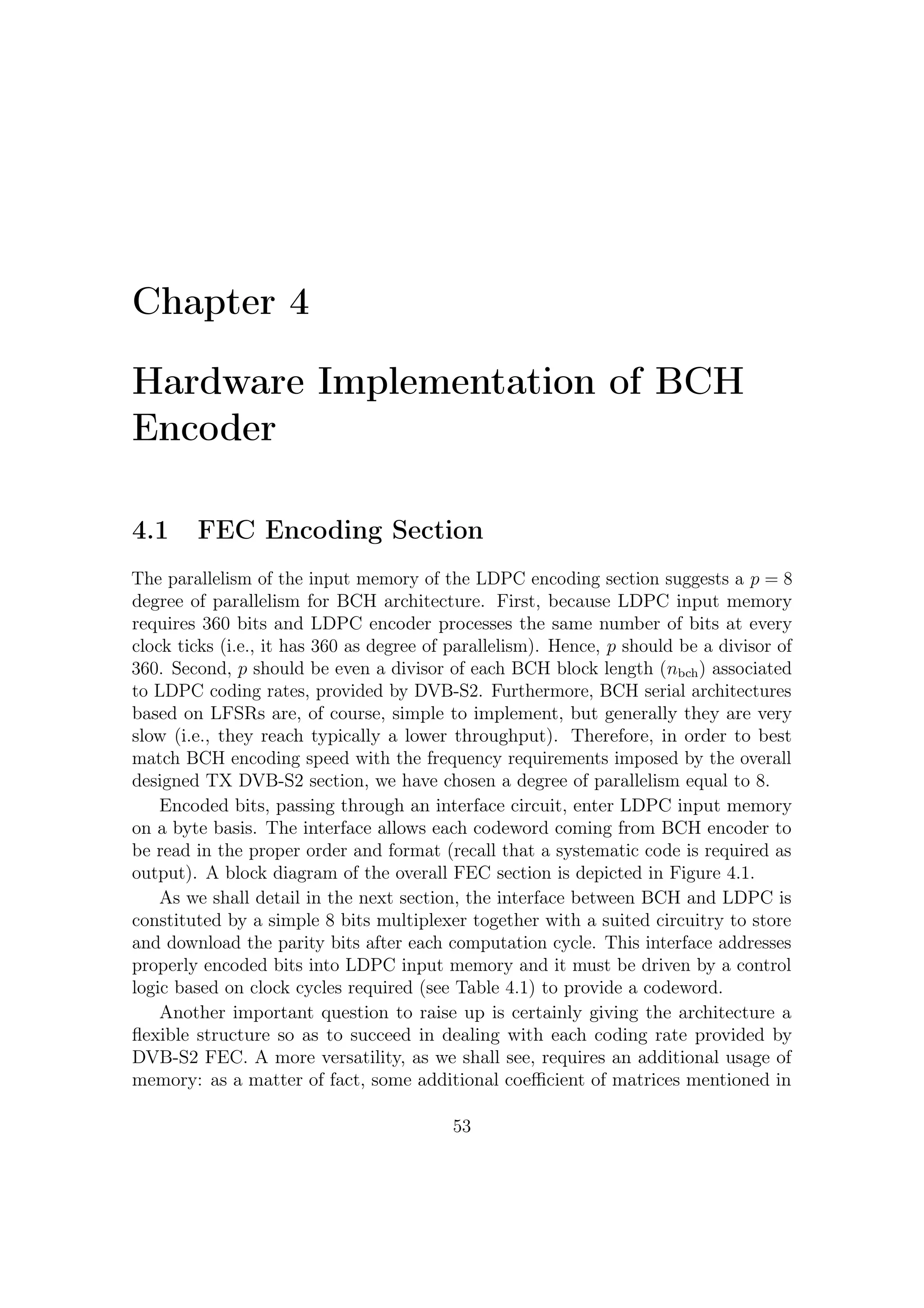 4 – Hardware Implementation of BCH Encoder




             Figure 4.1: Block diagram of the overall FEC tx section


the previous chapter must be stored into some LUTs (Look Up Tables).


       BCH          BCH Coded         Ticks to       Parity bits   Total clock
      Uncoded       Block NBCH        transmit       download        cycles
       Block                        informative
                                         bits
       16008           16200            2001             24            2025
       21408           21600            2676             24            2700
       25728           25920            3216             24            3240
       32208           32400            4026             24            4050
       38688           38880            4836             24            4860
       43040           43200            5380             20            5400
       48408           48600            6051             24            6075
       51648           51840            6456             24            6480
       53840           54000            6730             20            6750
       57472           57600            7184             16            7200
       58192           58320            7274             16            7290

Table 4.1: Clock cycles required to provide each codeword for each operating mode
of DVB-S2




                                       54
 