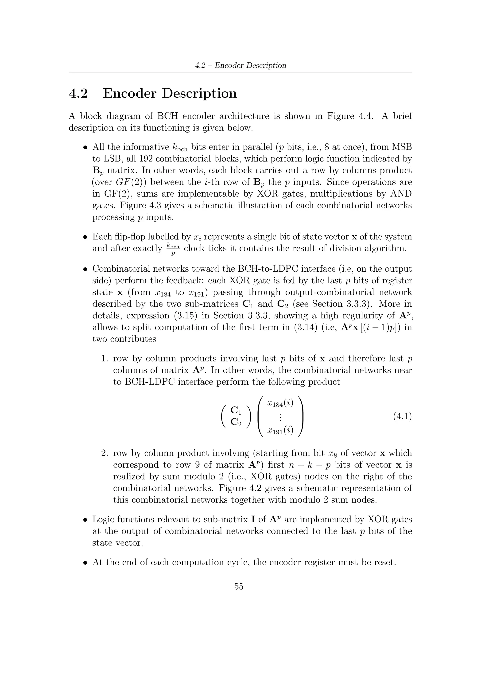 4 – Hardware Implementation of BCH Encoder


   Due to intrinsic simplicity of matrices Ap and Bp (they are only composed by
zeroes and ones), the two combinatorial networks can be implemented in a very
simple way by programmable XOR gates with eight inputs. More in detail, each
coeﬃcient of the above two matrices says which wires have to be connected to each
combinatorial network (XOR).

    Programmable 8-XOR Gate Fed by A Portion of State



                    aj,184
            x184
                    aj,185
            x185
                    aj,186                     xj−8 (i) for j ≥ 8
            x186
                    aj,187
            x187
                    aj,188
                               XOR                             yj (i)

            x188
                    aj,189
            x189
                    aj,190
            x190
                    aj,191
            x191




Figure 4.2: Block scheme of the combinatorial networks acting on the last p bits of
x. aj,l is the coeﬃcient at j-th row and l-th column of A8 matrix



4.3     Dealing with Each Error Protection
Architecture we have shown as far can only address the greater t error protection
modalities. However, DVB-S2 has been designed to operate in ACM (Adaptive
Coding and Modulation) mode, so that a ﬂexible architecture, capable of changing
his behavior on a frame basis, would be more desirable.
    From our analysis of the two matrices, we have reach the conclusion that they
are very regular and, even changing the polynomial generator of the code, this

                                        56
 