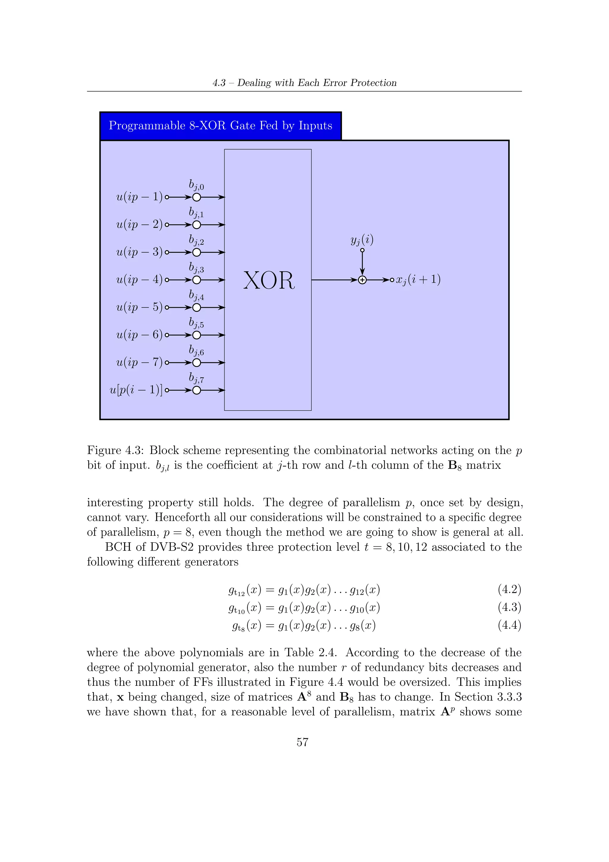 4 – Hardware Implementation of BCH Encoder


regularity. In practice, its structure shown in (3.15) does not change from t8 to t12 ,
although its coeﬃcients are, of course, subject to variations. Same consideration can
be made upon Bp matrix, which however shows no regularity property for this kind
of architecture.
    Figure 4.3 and Figure 4.2 clearly show that these kind of combinatorial network
are programmable by means of their coeﬃcients, determining which wire has to be
connected to the 8-inputs XOR gate and which not. Imposing, for example, that all
of these coeﬃcients are forced to zero, we would get the result of having inhibited
the j-th combinatorial network. This is exactly what we can do to deal with all the
protection level t.
    In particular, either A8 or B8 can be embedded into the their largest matrices of
size, respectively, 192 × 192 and 192 × 8 in this way:

Medium Protection Level (t = 10) Matrices (A8 )o and (B8 )o oversized (they
    should be 160 × 160 and 160 × 8 respectively) turn out to be as follows

                                0   0                                      0
                   (A8 )o =                                 (B8 )o =                       (4.5)
                                0 (A8 )t10                               (B8 )t10

        This corresponds to inhibit the ﬁrst 32 couples of combinatorial networks since
       their coeﬃcients are all nulls. Thus, all the ﬁrst 32 FFs (from x0 to x31 ) of the
       BCH encoder will contain always zeroes.

Low Protection Level (t = 8) The oversized matrices are build in the same
    manner and now the ﬁrst 64 couples of combinatorial networks are inhibited
    since their coeﬃcients are all nulls.



4.4      Interface and Parity Bits Extraction
The interface between BCH and LDPC encoder can be implemented as illustrated in
Figure 4.5. The parity bits, once computed (at nbch clock tick), can be saved (in a
single clock cycle) in a shift register architecture, which has been called in Figure 4.5
192 (or rather, up to 192) to 8 bit converter. In fact, its task is formatting data in
the DVB-S2 format. Furthermore, this kind of architecture allows to write all the
parity bits extracted from BCH encoder (in a single clock tick) into LDPC input
memory with a degree of parallelism equal to 81 .
    Further detailing, the converter is composed by 8 shift register blocks with size
equal to 24 bits. In a preliminary fase all the parity bits computed by the BCH
   1
    Note also that p = 8 is not only a divisor for 360, but also for 192(t = 12), 160(t = 10) and
128(t = 8)


                                              58
 