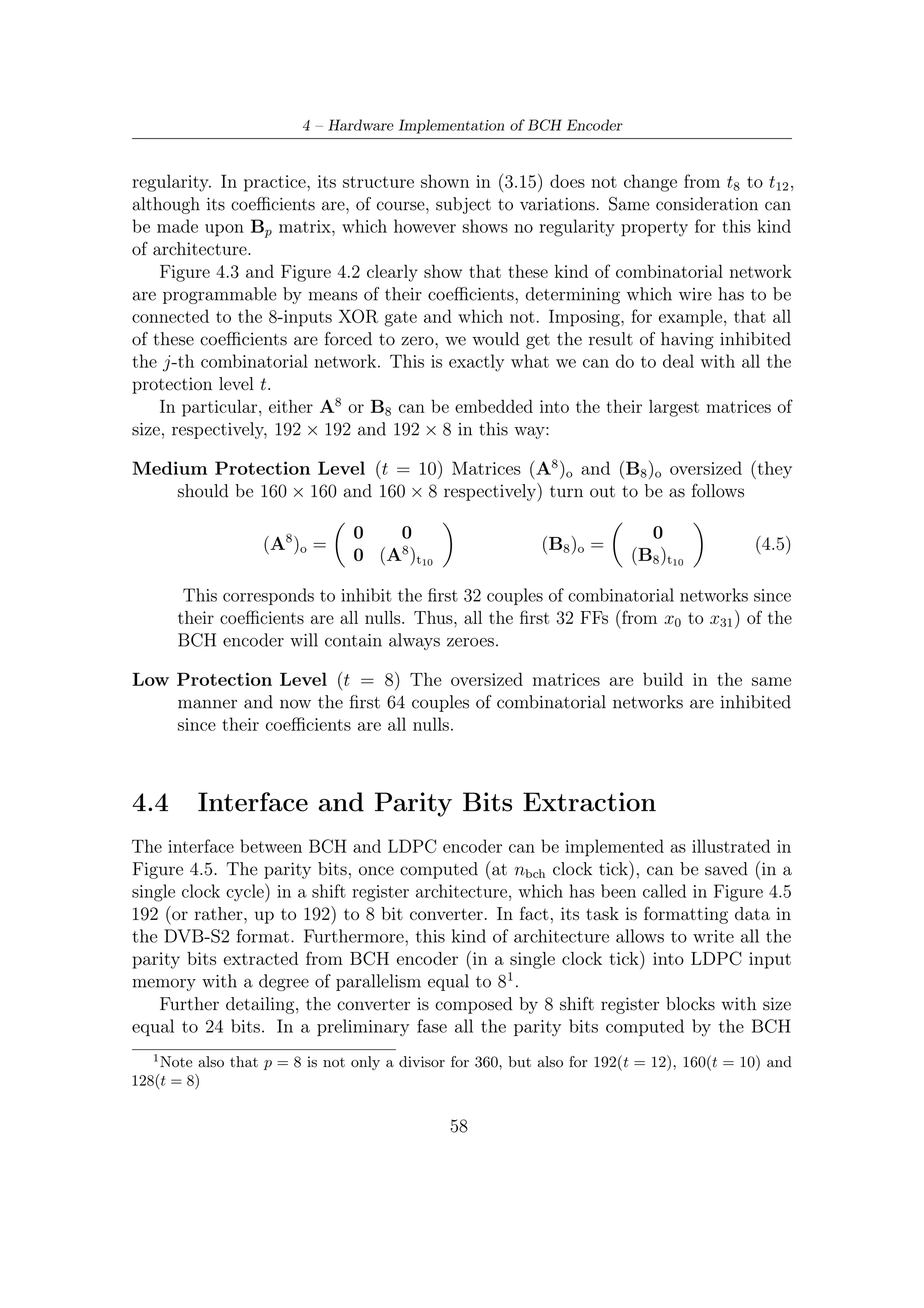 4.5 – Frequency and Memory Requirements


encoder are stored in these blocks following the labelling indicated in Figure 4.6 (to
succeed in storing these bits, MUXs between each ﬂip ﬂop can be used). Afterward,
the converter works as a shift register, thus allowing to download data eight at once,
i.e., with a degree of parallelism equal to 8.
     To summarize, let us see, in order for each iteration, the operations carried out
by this speciﬁc interface:

   1. Once the parity bits have been computed, they are stored in another shift
      register according to the bit-to-bit mapping illustrated in Figure 4.6. MUXs
      between a FF and its neighbor allow to store bits all at once (in parallel) as
      they are switched on wires carrying results of encoding (these wires may be
      directly connected to the BCH encoder register).

   2. As MUXs are switched on wires interconnecting FFs each other, all the bits
      previously stored, shifting along FFs, are carried by some ’strategic’ wires
      on the 8 bits bus, which conveys parity bits toward the output multiplexer.
      Practically, the register is working as a shift register.

   3. The output multiplexer has two inputs buses connected to: informative bits
      and redundancy bits. MUX should be driven by a proper control logic on the
      operating mode basis.



4.5     Frequency and Memory Requirements
Taking into account LDPC outer encoder frequency requirements and imposing a
data rate equal to 1 Gbps, in the worst case, that is, when t = 8 and LDPC code rate
is equal to 9/10, we obtain the maximum frequency requirement so as to guarantee
this challenging performance:

                                      f rame
                       (fclk )MAX =          · 7290 = 125 MHz                    (4.6)
                                         s
Concerning to memory requirement either, the architecture proposed takes six (two
per each level of BCH protection parameter t) LUTs to store coeﬃcients used by the
combinatorial networks. As a matter of fact, storing of the C1 and C2 sub-matrices
(recall that they represent two sub-blocks, whose aggregated size is 192 × 8, of the A8
matrix) coeﬃcients as well matrix B8 , whose size is 192 × 8, coeﬃcients is required.
To provide an encoder capable of dealing with each t-error protection level, those
matrices have to be saved in LUTs for each t. The size of each LUT is equal to
192 Bytes and thus the BCH encoder, apart from additional memory required by the

                                          59
 