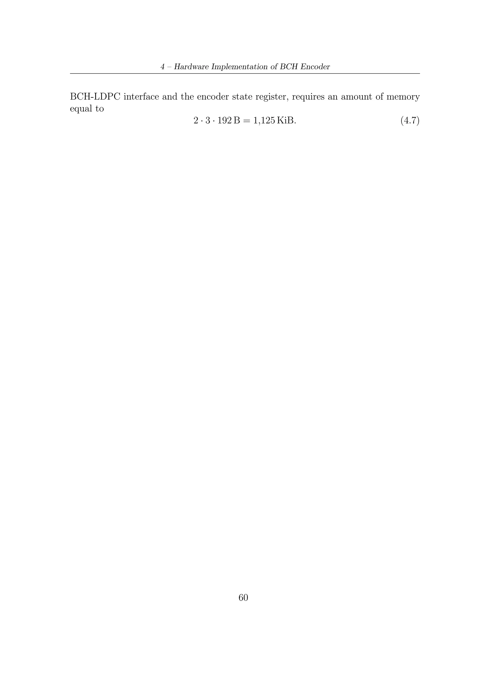4.5 – Frequency and Memory Requirements



    Hardware Oriented Encoder Architecture

                         y0
               b1 u              x0                                     y0

                         y1
               b2 u              x1                                     y1


                 .
                 .                                     .
                                                       .
                 .                                     .
                         y7
               b8 u              x7                                     y7

                         y8                                      x0
               b9 u              x8                                      y8


                 .
                 .                .
                                  .
                 .                .
                          y183                                   x175
              b184 u             x183                                    y183

                          y184                                   x176
              b185 u             x184                                    y184


                 .
                 .                .
                                  .
                 .                .
                          y191                                   x183
              b192 u             x191                                    y191



Figure 4.4: Architecture oriented to digital hardware implementation. Each combi-
natorial network on the left-hand side implements a row by column product of B8 u.
Each row of matrix B8 is indicated as bj with 0 ≤ j < 192. Each combinatorial
network on the right-hand side implements a row by column sub-product in (4.1).
The 8 bit bus on the input side carries message bits to be encoded.
                                        61
 