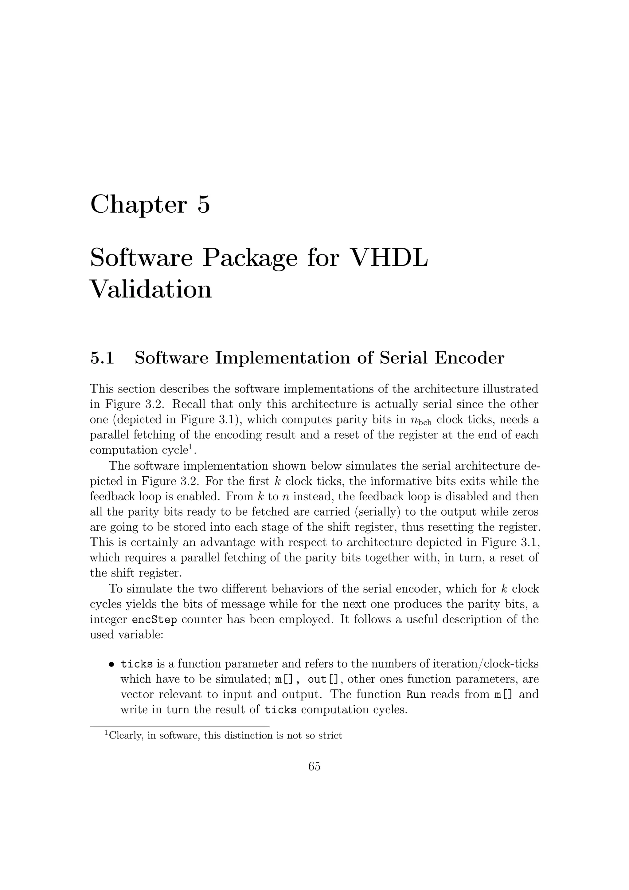 5 – Software Package for VHDL Validation


      • Vector of integer state[] represent the values contained in each register of the
        encoder.

      • g[] represent in vectorial form polynomial generator of the BCH code.

      • r is the length of the shift register.

void BCHenc : : Run ( i n t t i c k s , i n t ∗m, i n t ∗ o u t )
{
      int i , s , j , k ;
      i f ( e n c S t e p == n ) { e n c S t e p = 0 ; }
      i f ( encStep < k ){
              f o r ( i = 0 ; i < t i c k s ; i ++, e n c S t e p ++){
              // I f c o n d i t i o n i s t r u e e n a b l e f e e d b a c k
                      i f ( s t a t e [ r −1]^m[ i ] ) {
          f o r ( j = r −1; j >=1; j −−)
              s t a t e [ j ] = s t a t e [ j −1]^ g [ j ] ;
          state [ 0 ] = 1;
              }
          else {
          // S h i f t i n g o f b i t s
          f o r ( j = r −1; j >= 1 ; j −−)
              s t a t e [ j ] = s t a t e [ j −1];
          state [ 0 ] = 0;
          }
      o u t [ i ] = m[ i ] ;
      }
  }
  e l s e i f ( e n c S t e p >=k && e n c S t e p < n ) {
              f o r ( i = 0 ; i < t i c k s ; i ++, e n c S t e p ++){
                      out [ i ] = s t a t e [ r −1];
                      f o r ( j = r −1; j >= 1 ; j −−)
                              s t a t e [ j ] = s t a t e [ j −1];
                      state [ 0 ] = 0;
      }
  }
}


This piece of software works serially, but the user may deﬁne the number of iterations
that emulator machine has to perform. Anyway this software emulator, as its more
physical version, takes n clock ticks to encode a single codeword.


5.2            Software Implementations of Parallel Encoder
Matrices A8 and B8 deﬁned in Section 3.3.3 have been pre-computed via software
by a Matlab routine. Useful coeﬃcients of these matrices can be stored in local
variables (software) or in LUT (hardware). Note that, concerning the A8 matrix,
the sub-matrices C1 and C2 should be stored in a dedicated memory for each t-error
correction level to make the architecture ﬂexible.
    The ﬁrst software implementation refers to the slower parallel architecture which
spends n clock ticks to provide codewords associated to messages. Pre-computed
parts of the matrix A8 relevant to each operating modes are loaded and saved in
memory on (n, k) (only those provided by the standard) basis. Matrix Bp , already
deﬁned in (3.16) (see also the example in Section 3.3.3), is trivial and its save in
memory can be avoided since that form corresponds to connect the eight inputs
to the ﬁrst XOR stage of the architecture. In other words, the 192 combinatorial

                                                                             66
 