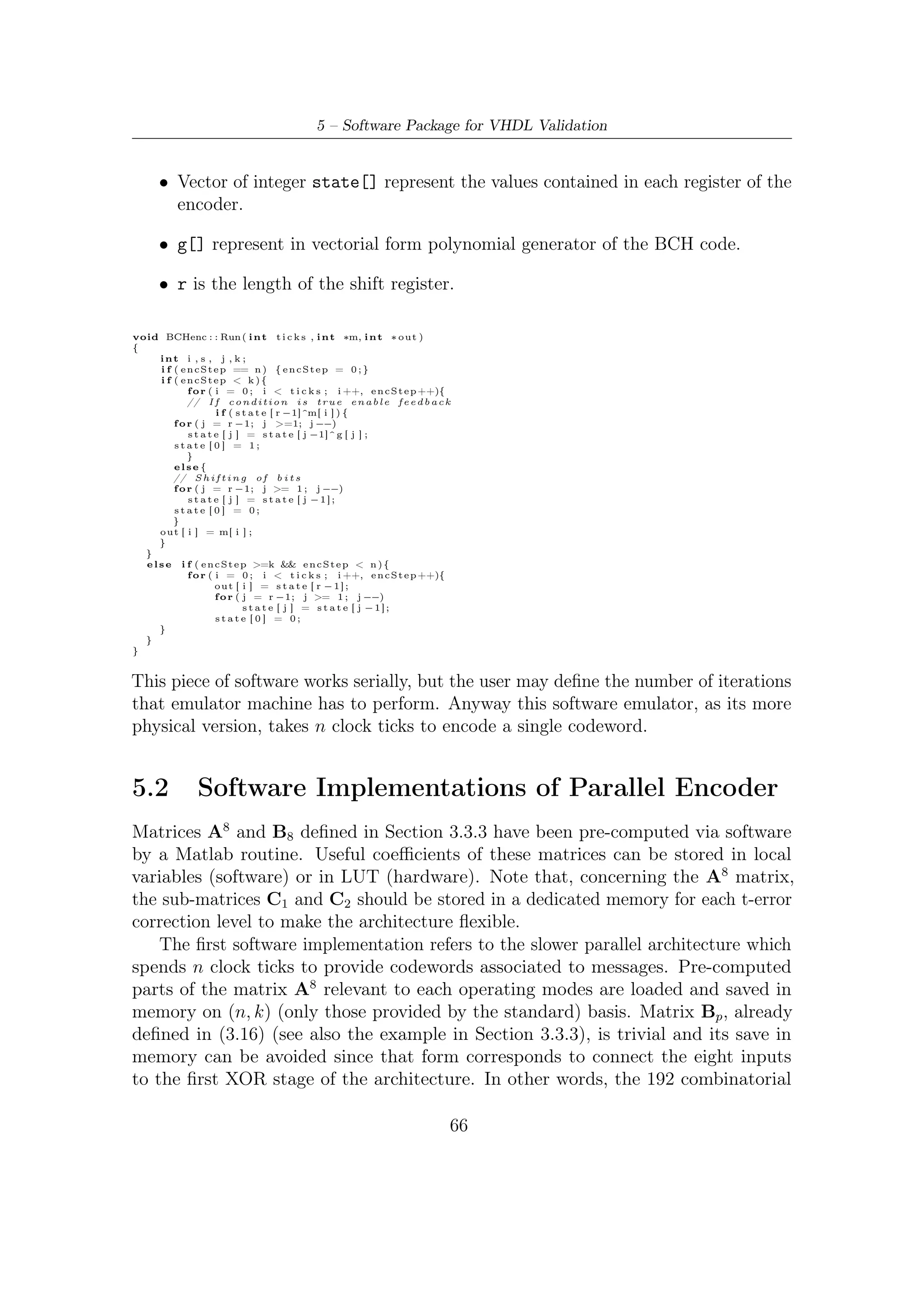 5.2 – Software Implementations of Parallel Encoder


networks on the input side (depicted in Figure 4.4) in this kind of architecture are
not necessary. The following function is dedicated to simulate the functioning of
combinatorial networks on the output side:

         • Feedback combinatorial network acting on the last eight values of the state
           register. Function combn(index, n, regold) implements the product row by
           column between C1 , C2 and x184 , . . . , x191 .

i n t comb_n ( i n t i n d e x , i n t r ,         int ∗ reg_old )
{
    i n t out , f ;

     o u t =0;

     f o r ( f =0; f <P ;       f ++)

     {
         o u t=o u t ^(Ap_n [ i n d e x ] [ r−f −1] & r e g _ o l d [ r−f − 1 ] ) ;
     }

     return ( o u t ) ;
}


    The ﬁrst part of function BCHnclkpar(int n,int k) is relevant to the error
protection level and consequently due to the state vector allocation (recall that
register length can be 128, 160, 192 with respect to t = 8, 10, 12 possible values). In
case of mismatch with the couples n, k, provided by the standard DVB-S2 for the
normal FECFRAME, simulation is aborted. The for cycle in the middle part of
the program updates cyclically the register of the encoder, using the above function
implementing each combinatorial networks. Eventually, output is formatted in the
systematic form complyant with the DVB-S2 standard requirements.
void BCHnclk_par ( i n t n , i n t k )
{
  int c l o c k _ t i c k s ;
  int ∗ reg , ∗ reg_old ;

     int input [P ] ;        // p a r a l l e l    input      bits

/∗       Mode S e l e c t i o n ( t−e r r o r−c o r r e c t i o n ) ∗/

     switch ( n−k ) {
     case 1 9 2 :
         r e g = ( i n t ∗ ) c a l l o c ( n−k , s i z e o f ( i n t ) ) ;
         r e g _ o l d = ( i n t ∗ ) c a l l o c ( n−k , s i z e o f ( i n t ) ) ;
         break ;
     case 1 6 0 :
         r e g = ( i n t ∗ ) c a l l o c ( n−k , s i z e o f ( i n t ) ) ;
         r e g _ o l d = ( i n t ∗ ) c a l l o c ( n−k , s i z e o f ( i n t ) ) ;
         break ;
     case 1 2 8 :
         r e g = ( i n t ∗ ) c a l l o c ( n−k , s i z e o f ( i n t ) ) ;
         r e g _ o l d = ( i n t ∗ ) c a l l o c ( n−k , s i z e o f ( i n t ) ) ;
         break ;
     default :
         f p r i n t f ( s t d o u t , " E r r o r : s i m u l a t i o n a b o r t e d !  n" ) ;
         f p r i n t f ( s t d o u t , " P l e a s e i n s e r t a n−k c o u p l e
                                                       p r o v i d e d by DVB     −S2 FECn" ) ;
         exit (0);
     }
     /∗ Computation o f c l o c k t i c k s r e q u i r e d
                 t o compute t h e remainder a f t e r d i v i s i o n ∗/
     c l o c k _ t i c k s = n/P ;




                                                                                    67
 