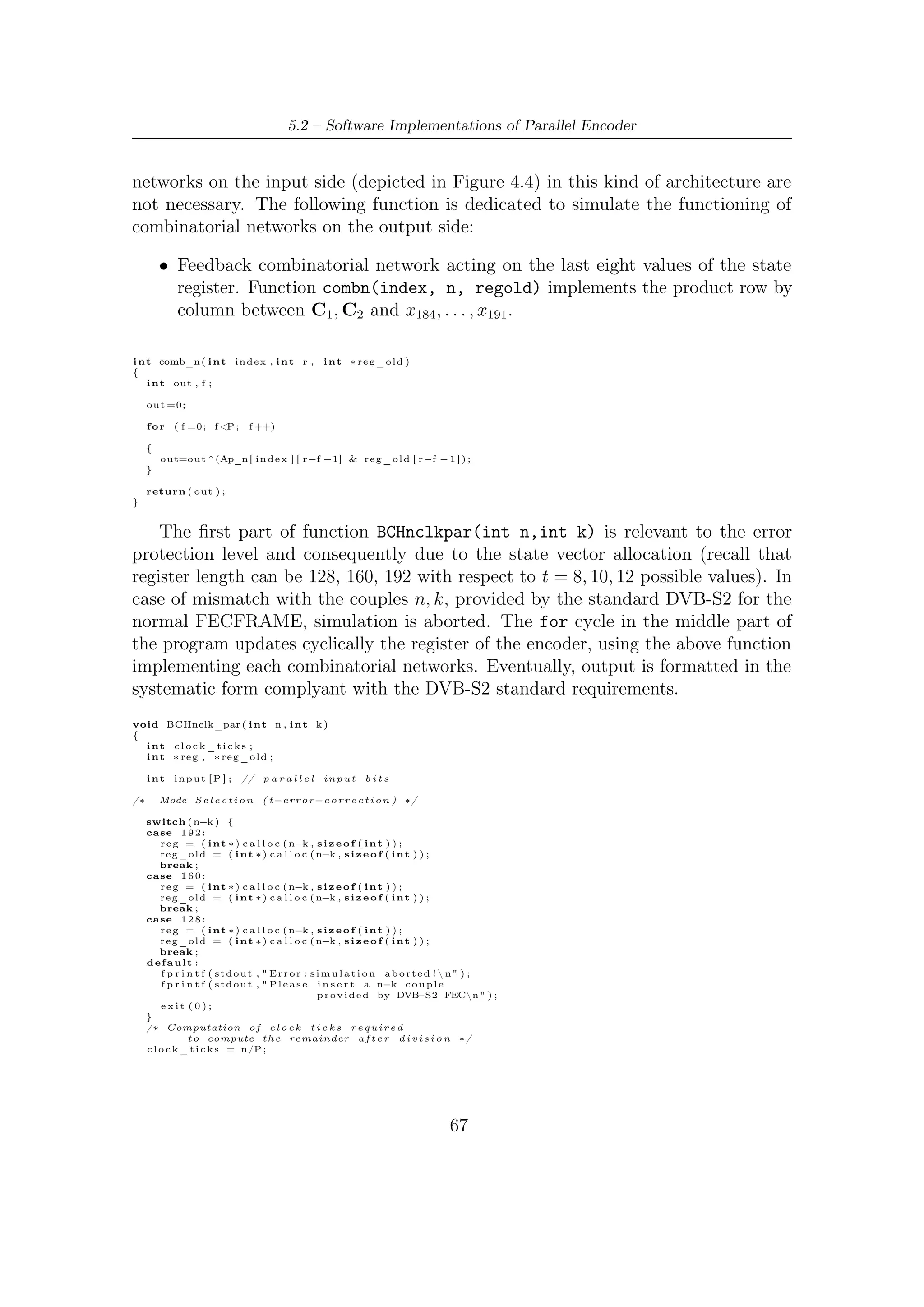 5 – Software Package for VHDL Validation


        /∗ Computing remainder ∗/
    i n t z =0;

    f o r ( i n t i =0; i <c l o c k _ t i c k s ; i ++)
    {
        /∗ r e f r e s h o f s t a t e       ∗/
        f o r ( i n t m=0; m        <n−k ; m++)
            r e g _ o l d [m]= r e g [m ] ;
        // /////////////////////////////////////
        /////// l o a d i n g o f p a r a l l e l i n p u t //////
        f o r ( i n t c o u n t=P−1; count >=0; count −−)
        {
            z++;
            i n p u t [ c o u n t ] = m e s s a g e [ n−z ] ;
        }
        // /////////////////////////////////////////
        /// Computing o f n e x t v a l u e s o f s t a t e /////
        i f ( c l o c k _ t i c k s >0)
        {

          f o r (m=0; m <n−k ; m++)
          {
              i f (m<P)

                  r e g [m] = i n p u t [m] ^ comb_n (m, n−k , r e g _ o l d ) ;

                else

                  r e g [m] = comb_n (m, n−k , r e g _ o l d )^ r e g _ o l d [ m−P ] ;

          }
        }
        // ///////////////////////////////////////////
    }

        /∗ Codeword i n s y s t e m a t i c form ∗/

    f o r ( i=n −1; i >n−k −1; i −−)
        codeword [ i ] = m e s s a g e [ i ] ;

    f o r ( i=n−k −1; i >=0; i −−)
        codeword [ i ] =  reg [ i ] ;

}


     The second implementation is connected to the faster architecture (its correspon-
dent serial version is depicted in Figure 3.2) which spends k clock ticks to compute
parity bits, saving, compared to the ﬁrst, r clock cycles for each computation cycle or,
i.e., for each encoding cycle. The function combn(index, n, regold) implementing
the combinatorial networks on the output side is the same of the slower architecture
according to what we said in Chapter 3 (i.e. matrix A8 cannot change). Therefore
here we have two functions:

        • Function combc(index, input) provides the result of row by column product
          between matrix B8 and the inputs.

        • Function combn(index, n, regold) implements the product row by column
          between C1 , C2 and x184 , . . . , x191 .

i n t comb_c ( i n t i n d e x ,     int ∗ input )
{
    i n t out , f , i n d ;

    o u t =0;

    i n d=P−1;

    f o r ( f =0; f <P ;     f ++)
    {




                                                                            68
 