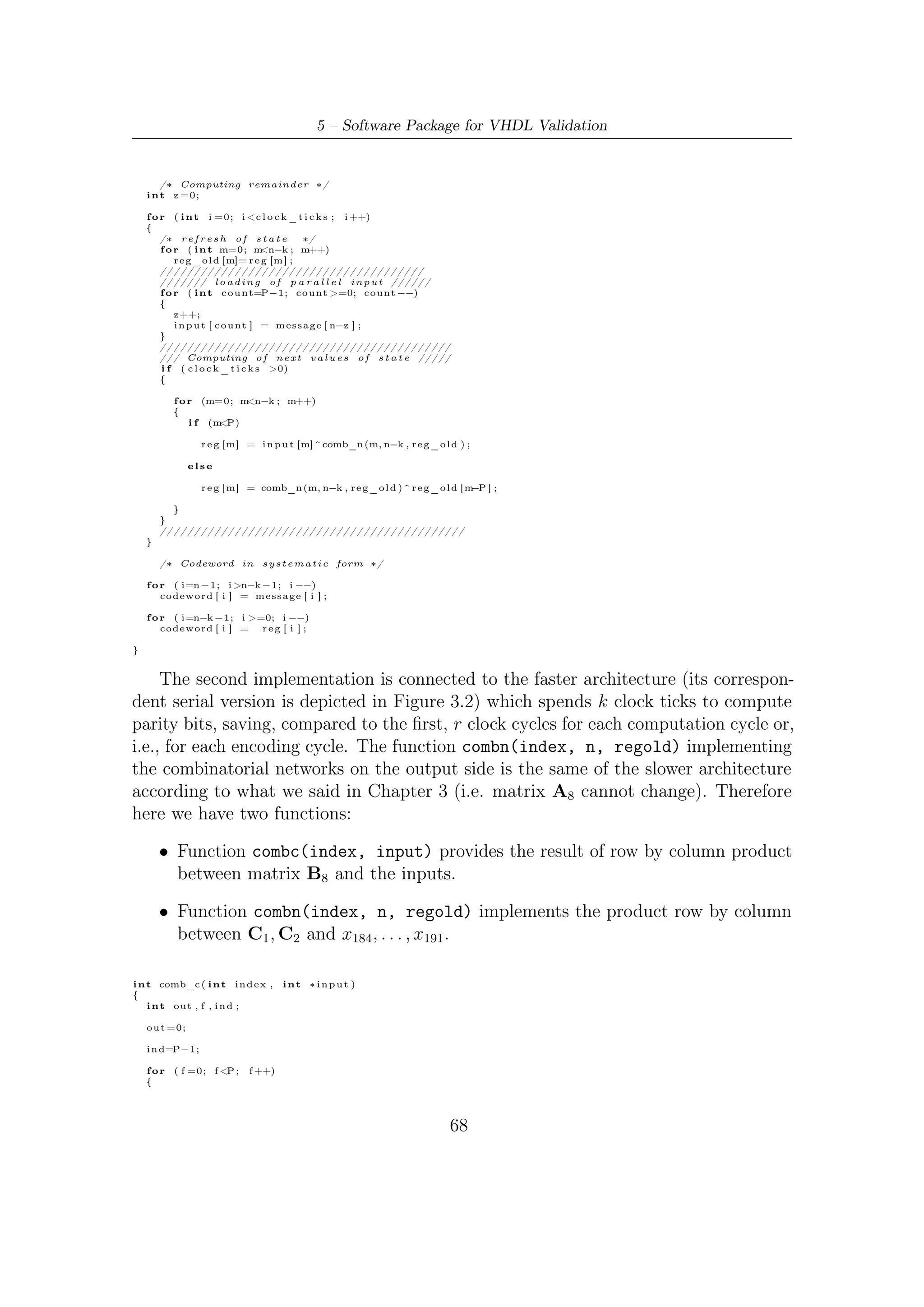 5.2 – Software Implementations of Parallel Encoder


        o u t= o u t ^ ( (C [ i n d e x ] [ f ] ) & ( i n p u t [ f ] ) ) ;
        ind −−;
    }

    return ( o u t ) ;
}



void BCHkclk_par ( i n t n , i n t k )
{
  int c l o c k _ t i c k s ;
  int ∗ reg , ∗ reg_old ;
  i n t o f f s e t ,m;

    int input [P ] ;             // p a r a l l e l   input   bits

        /∗ Mode S e l e c t i o n ( t−e r r o r−c o r r e c t i o n ) ∗/

    switch ( n−k ) {
    case 1 9 2 :
        r e g = ( i n t ∗ ) c a l l o c (MAXR, s i z e o f ( i n t ) ) ;
        r e g _ o l d = ( i n t ∗ ) c a l l o c (MAXR, s i z e o f ( i n t ) ) ;
        o f f s e t = MAXR−192;
        break ;
    case 1 6 0 :
        r e g = ( i n t ∗ ) c a l l o c (MAXR, s i z e o f ( i n t ) ) ;
        r e g _ o l d = ( i n t ∗ ) c a l l o c (MAXR, s i z e o f ( i n t ) ) ;
        o f f s e t = MAXR − 1 6 0 ;
        break ;
    case 1 2 8 :
        r e g = ( i n t ∗ ) c a l l o c (MAXR, s i z e o f ( i n t ) ) ;
        r e g _ o l d = ( i n t ∗ ) c a l l o c (MAXR, s i z e o f ( i n t ) ) ;
        o f f s e t = MAXR−128;
        break ;
    default :
        f p r i n t f ( s t d o u t , " E r r o r : e n c o d i n g a b o r t e d !  n" ) ;
        f p r i n t f ( s t d o u t , " P l e a s e i n s e r t a n−k
                                              c o u p l e p r o v i d e d by DVB       −S2 FECn" ) ;
        exit (0);
    }
    /∗ Computation o f c l o c k t i c k s r e q u i r e d
                t o compute t h e remainder a f t e r d i v i s i o n ∗/
    c l o c k _ t i c k s = k /P ;

        /∗ Computing remainder ∗/

    i n t z =0;
    f o r ( i n t i =0; i <c l o c k _ t i c k s ;       i ++)
    {
        f o r (m=0; m < MAXR; m++)
            r e g _ o l d [m]= r e g [m ] ;

        f o r ( i n t c o u n t=P−1; count >=0; count −−)
        {
            z++;
            i n p u t [ c o u n t ] = m e s s a g e [ n−z ] ;
        }


        if       ( c l o c k _ t i c k s >0)
        {

             f o r (m=0; m MAXR; m++)
                           <
             {
                 i f (m<P)

                    r e g [m] = ( comb_c (m, i n p u t ) ) ^ ( comb_k (m, r e g _ o l d ) ) ;
                  else
                    r e g [m] = ( comb_c (m, i n p u t ) ) ^ ( comb_k (m, r e g _ o l d ) ) ^
                                             ( r e g _ o l d [ m−(P ) ] ) ;
             }
        }
    }
        /∗ Codeword i n s y s t e m a t i c form ∗/

    f o r ( i=n −1; i >n−k −1; i −−)
        codeword [ i ] = m e s s a g e [ i ] ;

    f o r ( i=n−k −1; i >=0 ; i −−)
        codeword [ i ] =  r e g [ i+ o f f s e t ] ;

}




                                                                                   69
 