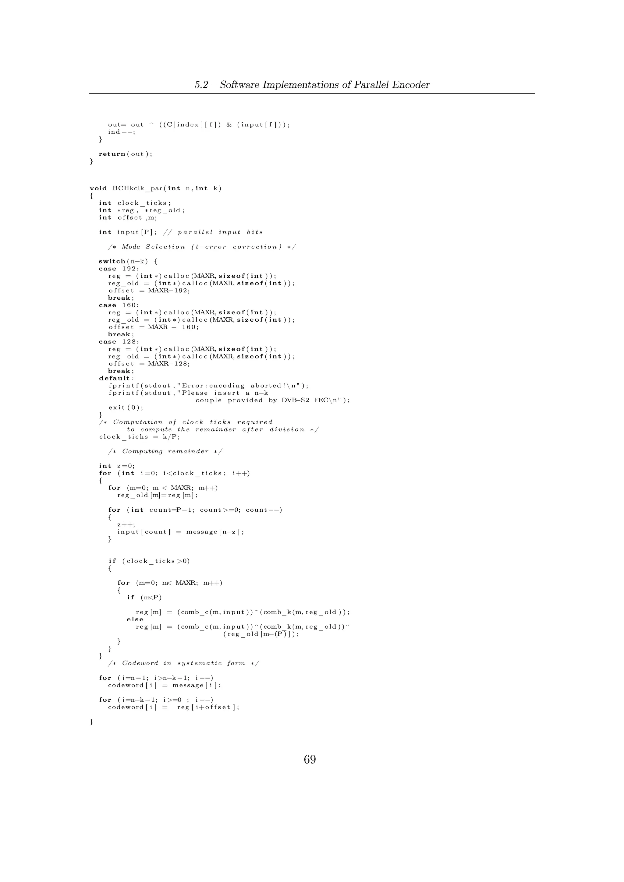 5 – Software Package for VHDL Validation


5.3             Galois Fields Tables
As said in Section 2.3.1, the knowledge of the big ﬁeld GF (216 ) where the roots of
polynomial generators are is necessary to make error detection and decoding (e.g.
by Berlekamp-Massey Algorithm). Galois ﬁeld associated to this BCH code can be
built by using g1 (x) in Table 2.4, which is also the primitive polynomial of GF (216 )
for the reasons already expressed in Section 2.3.1.
    All the 216 − 1 elements of this ﬁeld can be obtained by a LFSR structure
(implementing the division algorithm as that depicted in Figure 3.1) where each
connection/disconnection (since we are over GF(2)) corresponds to coeﬃcients of
g1 (x). This LFSR architecture, however, performs all their operations in absence
of external stimulus (i.e, the single input u(i) is forced to zero u(i) = 0). The state
evolution repeats for each multiple of 216 − 1: if the shift register is initialized by a
unitary seed (0, . . . , 0, 1), then we will ﬁnd the same seed after 216 − 1 clock ticks.
This means that the initialization seed is a primitive element of GF(216 ). Each
primitive element can be found by trial end errors:according to Deﬁnition A.3.2,
when an initialization seed leads to have a 1 at 216 − 1 clock tick, then a primitive
element has been found, otherwise it does not. In our simulation, for the sake of
simplicity, α = 1 has been used as primitive element.
void g f F i e l d ( i n t m, // Base 2 l o g a r i t h m o f c a r d i n a l i t y o f t h e F i e l d
          i n t p o l y , // p r i m i t i v e p o l y n o m i a l o f t h e F i e l d i n decimal form
          i n t ∗∗ powOfAlpha , i n t ∗∗ i n d e x A l p h a )
{
  int reg ,        // t h i s i n t e g e r o f 32 b i t s , masked by a sequence o f m ones ,
            // c o n t a i n s t h e e l e m e n t s o f G a l o i s F i e l d
      tmp , i ;
  // sequence o f m ones
  i n t mask = (1<<m) −1;               // 1(m) sequence o f m ones

    // A l l o c a t i o n and i n i t i a l i z a t i o n o f t h e t a b l e s o f t h e G a l o i s F i e l d
    ∗ powOfAlpha = ( i n t ∗ ) c a l l o c ((1<<m) −2 , s i z e o f ( i n t ) ) ;
    ∗ i n d e x A l p h a = ( i n t ∗ ) c a l l o c ((1<<m) −1 , s i z e o f ( i n t ) ) ;

    ( ∗ powOfAlpha ) [ 0 ] = 1 ;
    ( ∗ i n d e x A l p h a ) [ 0 ] = − 1 ; // c o n v e n t i o n a l l y we s e t −1
    (∗ indexAlpha ) [ 1 ] = 0 ;

    f o r ( i = 0 , r e g = 1 ; i < (1<<m) −2; i ++)
    {
          tmp = ( i n t ) ( r e g & (1<<(m− 1 ) ) ) ; // Get t h e MSB
                      reg <    <= 1 ;           // S h i f t
                       i f ( tmp ) {
              r e g ^= p o l y ;
              r e g &= mask ;
          }
          // Step−by−s t e p w r i t i n g o f t h e t a b l e s
          ( ∗ powOfAlpha ) [ i +1] = ( i n t ) r e g ;
          ( ∗ i n d e x A l p h a ) [ ( i n t ) r e g ] = i +1;
        }


}



   At each clock cycle (evolution of the shift-register state) two tables are written
down:

     1. Each αi for i = 1, . . . , 216 − 2 is stored in the powOfAlpha[i] vector/table.

                                                                             70
 