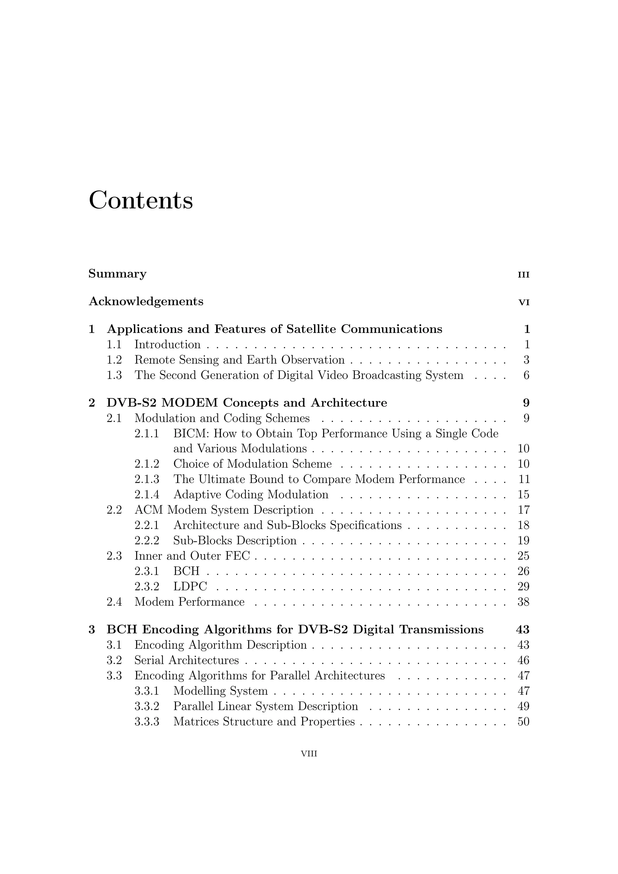 3.4   Some Considerations . . . . . . . . . . . . . . . . . . . . . . . . . . . 52

4 Hardware Implementation of BCH Encoder                                                                                 53
  4.1 FEC Encoding Section . . . . . . . . . . . .              .   .   .   .   .   .   .   .   .   .   .   .   .   .    53
  4.2 Encoder Description . . . . . . . . . . . . .             .   .   .   .   .   .   .   .   .   .   .   .   .   .    55
  4.3 Dealing with Each Error Protection . . . . .              .   .   .   .   .   .   .   .   .   .   .   .   .   .    56
  4.4 Interface and Parity Bits Extraction . . . . .            .   .   .   .   .   .   .   .   .   .   .   .   .   .    58
  4.5 Frequency and Memory Requirements . . . .                 .   .   .   .   .   .   .   .   .   .   .   .   .   .    59

5 Software Package for VHDL Validation                                                                                   65
  5.1 Software Implementation of Serial Encoder . .                 .   .   .   .   .   .   .   .   .   .   .   .   .    65
  5.2 Software Implementations of Parallel Encoder                  .   .   .   .   .   .   .   .   .   .   .   .   .    66
  5.3 Galois Fields Tables . . . . . . . . . . . . . . .            .   .   .   .   .   .   .   .   .   .   .   .   .    70
  5.4 Decoding BCH . . . . . . . . . . . . . . . . .                .   .   .   .   .   .   .   .   .   .   .   .   .    71
      5.4.1 Error Detection . . . . . . . . . . . . .               .   .   .   .   .   .   .   .   .   .   .   .   .    71
      5.4.2 Berlekamp-Massey Algorithm . . . . .                    .   .   .   .   .   .   .   .   .   .   .   .   .    72
      5.4.3 Chien Search . . . . . . . . . . . . . .                .   .   .   .   .   .   .   .   .   .   .   .   .    77
  5.5 Software Robustness and Validation . . . . . .                .   .   .   .   .   .   .   .   .   .   .   .   .    77
      5.5.1 Error Pattern Generation . . . . . . .                  .   .   .   .   .   .   .   .   .   .   .   .   .    78
      5.5.2 The C Code . . . . . . . . . . . . . . .                .   .   .   .   .   .   .   .   .   .   .   .   .    78

6 Preliminary Laboratory Test of DVB-S2                 TX Section                                                       89
  6.1 Introduction . . . . . . . . . . . . . . . .      . . . . . . . .                 .   .   .   .   .   .   .   .    89
  6.2 Test Objectives and Setup . . . . . . . .         . . . . . . . .                 .   .   .   .   .   .   .   .    93
  6.3 Test Results . . . . . . . . . . . . . . . .      . . . . . . . .                 .   .   .   .   .   .   .   .    96
       6.3.1 2 MBaud — 16 APSK . . . . . .              . . . . . . . .                 .   .   .   .   .   .   .   .    96
       6.3.2 30 MBaud — 8 PSK . . . . . . .             . . . . . . . .                 .   .   .   .   .   .   .   .    98
       6.3.3 30 MBaud — 16 APSK . . . . . .             . . . . . . . .                 .   .   .   .   .   .   .   .   100
  6.4 64-APSK Modulator . . . . . . . . . . .           . . . . . . . .                 .   .   .   .   .   .   .   .   101

7 Conclusions                                                                                                           103

A Galois (or Finite) Fields                                                                                          105
  A.1 Algebraic Structures: a Glance . . . .    .   .   .   .   .   .   .   .   .   .   .   .   .   .   .   .   .   . 106
  A.2 How Do We Get Galois Fields? . . .        .   .   .   .   .   .   .   .   .   .   .   .   .   .   .   .   .   . 107
  A.3 A Mathematical Survey . . . . . . .       .   .   .   .   .   .   .   .   .   .   .   .   .   .   .   .   .   . 109
  A.4 Irreducible and Primitive polynomials     .   .   .   .   .   .   .   .   .   .   .   .   .   .   .   .   .   . 110
  A.5 Factoring xn − 1 . . . . . . . . . . .    .   .   .   .   .   .   .   .   .   .   .   .   .   .   .   .   .   . 111

                                        VIII
 
