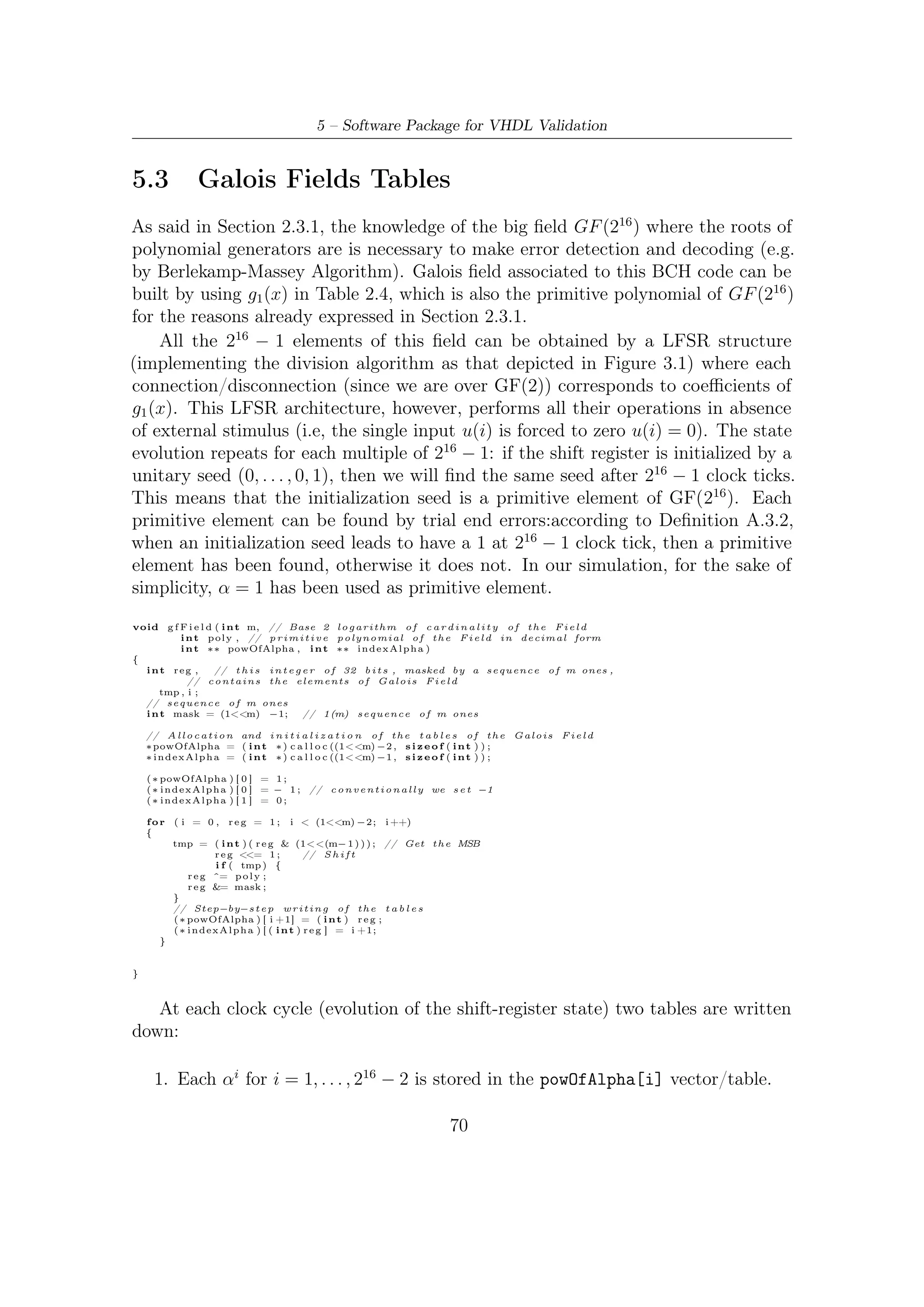 5.4 – Decoding BCH


     2. Inverse of the powOfAlpha[i] vector/table is saved in the vetor/table index-
        Alpha[i] which, given the αi value (in decimal notation), provides the cor-
        respondent exponent of primitive element α. In practice, this vector/table
        expresses a base α logarithm (i.e. logα operator).

Usefulness of these two vector/tables will be made clear later on.


5.4             Decoding BCH
Algebraic decoding of a binary BCH code consists of the following steps:

     1. Computation of syndrome (this is implemented by errordetection function).

     2. Determination of an error locator polynomial, whose roots provide an indication
        of where the errors are. There are two ways of ﬁnding the locator polyno-
        mial: Peterson’s algorithm and the Berlekamp-Massey algorithm (used in our
        simulations). In addition, there are techniques based on Galois-ﬁeld Fourier
        transforms.

     3. Finding the roots of the error locator polynomial. Usually, this is done using
        the Chien search, which is an exhaustive search over all elements in the ﬁeld.

5.4.1             Error Detection
Before trying to decode a BCH codeword, a preliminary error detection must be
accomplished. Parity check (2.12) evaluation in the 2t roots of polynomial generator
provides the code syndrome

                                        S = S1 = c(α), S2 = c(α2 ), . . . , S2t = c(α2t )   (5.1)

If the codeword received has not been corrupted by noise, then the syndrome is null
since g(α) = g(α2 ) = . . . = g(α2t ); otherwise it is not and then the decoding should
be accomplished to exploit redundancy introduced and try to correct errors occurred.
Values in (5.1) lie over GF (216 ) and all the decoding operations have to be carried
out in the Galois ﬁeld where the roots are.
b o o l e r r o r _ d e t e c t i o n ( i n t ∗pow , i n t ∗ i n d e x ,   int t )
{
   b o o l syn = f a l s e ;
   f o r ( i n t i = 0 ; i < t ∗ 2 ; i ++)
   {
       S [ i ] = 0;
       f o r ( i n t j = 0 ; j < MAXN; j ++){
           i f ( codeword [ j ] )
               S [ i ] ^= pow [ ( ( i +1)∗ j )%MAXN] ;
       }
       i f ( ( S [ i ] = i n d e x [ S [ i ] ] ) != −1)
           syn = t r u e ;




                                                                               71
 