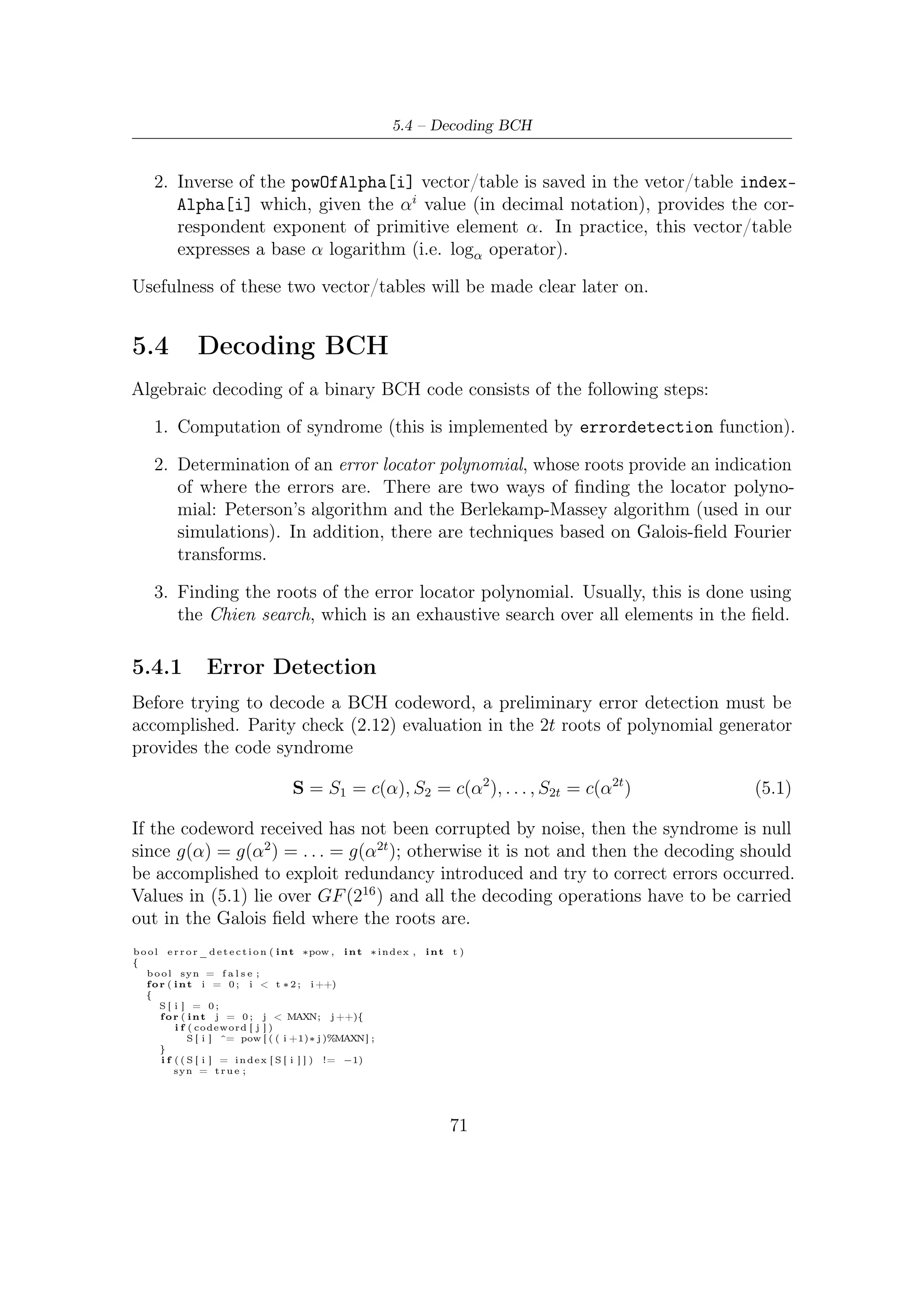 5 – Software Package for VHDL Validation


    }

    return syn ;

}


    To evaluate the 2t equations relevant to the syndrome, the tables/vectors pre-
computed (because roots are always in GF (216 ), given that BCH code is shortened )
are necessary to compute the 2t syndromes. In fact, the function errordetection()
takes as parameters powOfAlpha[], indexAlpha[] vectors. They are useful to

        • compute products among elements of GF (216 ) expressed in exponential form
          (recall that each element in Galois ﬁelds can be written as any power of any
          primitive element), exploiting exponential properties which still hold in ﬁnite
          ﬁelds;

        • ﬁnd the correspondent power of the primitive element which represents, for
          example, the sum between two elements of GF (e.g. α2 + α11 ).

   If any error is detected (i.e. syn is true) then the codeword corrupted can be
corrected using the Berlekamp-Massey algorithm.


5.4.2         Berlekamp-Massey Algorithm
Before giving a brief description of the algorithm, let us introduce some notation
and mathematical concept. Returning to (5.1), suppose that r, the received vector,
contains ν errors in locations i1 , i2 , . . . , iν so that each element of S can be rewritten
as
                                              ν                  ν
                                                     j il                  j
                                     Sj =         (α ) =              (αil )            (5.2)
                                            l=1                 l=1

Letting Xl = αil , we obtain the following 2t equations
                                        ν
                                Sj =          Xl j          j = 1, 2, . . . , 2t        (5.3)
                                        l=1

in the ν unknown error locators. In principle this set of nonlinear equations could
be solved by an exhaustive search, but this would be computationally expensive or
intractable. To overcome this problem, a new polynomial is introduced, the error
locator polynomial which casts the problem in a diﬀerent, and more tractable, setting.
    The error locator polynomial is deﬁned as
                                 ν
                       Λ(x) =         (1 − Xl x) = Λν xν + . . . + Λ1 x + Λ0            (5.4)
                                l=1


                                                     72
 