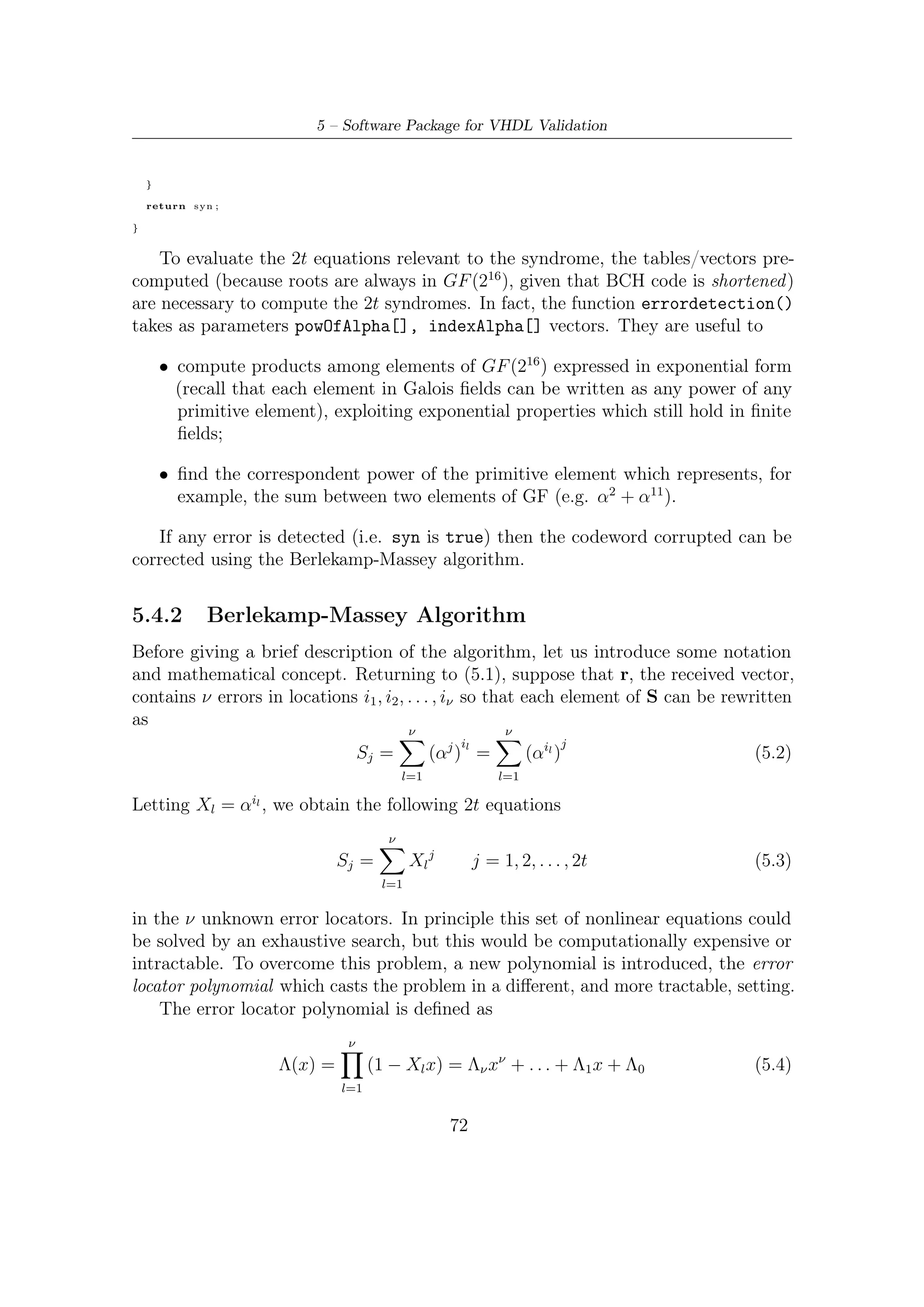 5.4 – Decoding BCH


where Λ0 = 1. In practice, the roots of (5.4) are at the reciprocals of the error
locators.
    It is possible to demonstrate (for this proof and further information see [15]) that
there exist a linear feedback shift register relationship between the syndromes and
the coeﬃcients of the error locator polynomial. In practice, we can write
                                 ν
                    Sj = −            Λi Sj−i        j = ν + 1, ν + 2, . . . , 2t    (5.5)
                             i=1

This formula describes the output of a linear feedback shift register (LFSR) with
coeﬃcients Λ1 , Λ2 , . . . , Λν . From this point of view, the decoding problem consists of
ﬁnding Λj coeﬃcients in such a way that the LFSR generates the known sequence of
syndromes S1 , S2 , . . . , S2t .
    In the Berlekamp-Massey algorithm, we build the LFRS that produces the entire
sequence {S1 , S2 , . . . , S2t } by successively modifying an existing LFSR, if necessary
to produce increasingly longer sequences. Clearly, we start with an LFRS that could
produce S1 . We determine if that LFRS could also produce the sequence {S1 , S2 }; if
it can, then no modiﬁcations are necessary. If the sequence cannot be produced using
the current LFSR conﬁguration, we determine a new LFRS that can produce the
longer sequence. Proceeding inductively in this way, we start from an LFSR capable
of producing the sequence {S1 , S2 , . . . , Sk−1 } and modify it, if necessary, so that it
can also produce the sequence {S1 , S2 , . . . , Sk }. At each stage, the modiﬁcation to
the LFRS are accomplished so that the LFSR is the shortest possible. By this means,
after completion of the algorithm an LFSR has been found that is able to produce
{S1 , S2 , . . . , S2t } and its coeﬃcients correspond to the error locator polynomial Λ(x)
of smallest degree.
    Since we build up the LFSR using information from prior computations, we need
a notation to represent the Λ(x) used at diﬀerent stages of algorithm. Let Lk denote
the length of LFSR produced at stage k of the algorithm. Let
                                                   [k]                   [k]
                          Λ[k] (x) = 1 + Λ1 x + · · · + ΛLk xLk                      (5.6)
be the connection polynomial at stage k, indicating the connections for the LFSR
capable of producing the output sequence {S1 , S2 , . . . , Sk }. That is,
                            Lk
                                      [k]
                   Sj = −            Λi Sj−i        j = Lk + 1, Lk + 2, . . . , k    (5.7)
                            i=1

   At some intermediate step, suppose we have a connection polynomial Λ[k−1] (x) of
length Lk−1 that produces {S1 , S2 , . . . , Sk−1 } for some k − 1 < 2t. We check if this
connection polynomial also produces Sk by computing the output
                                                 Lk −1
                                      ˆ                   [k−1]
                                      Sk = −             Λi       Sk−i               (5.8)
                                                  i=1


                                                   73
 