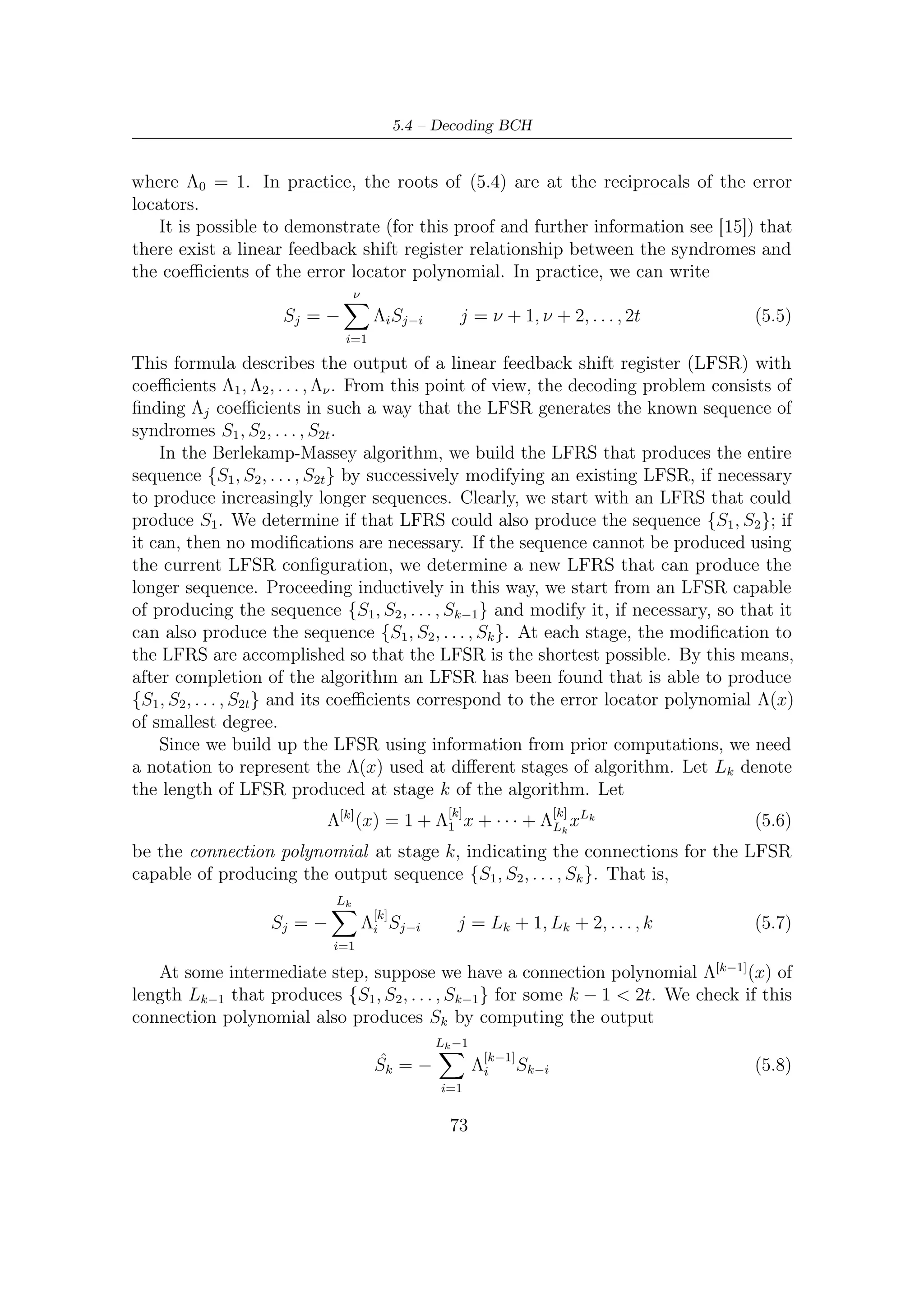 5 – Software Package for VHDL Validation


   ˆ
If Sk is equal to Sk , then there is no need to update the LFSR, so Λ[k] (x) = Λ[k−1] (x)
and Lk = Lk−1 . Otherwise, there is some nonzero discrepancy associated with
Λ[k−1] (x),
                                              Lk −1                         Lk −1
                          ˆ                              [k−1]                       [k−1]
                dk = Sk − Sk = Sk +                   Λi         Sk−i =             Λi       Sk−i    (5.9)
                                              i=1                           i=0
In this case we can update the connection polynomial using the formula
                          Λ[k] (x) = Λ[k−1] (x) + Axl Λ[m−1] (x)                                    (5.10)
where A is some element in the ﬁeld, l is an integer, and Λ[m−1] (x) is one of the prior
connection polynomials produced by our process associated with nonzero discrepancy
dm . Using this new connection polynomial, we compute the new discrepancy, denoted
by dk , as
                             Lk
                                     [k]
                     dk =          Λi Sk−i                                                          (5.11)
                             i=0
                             Lk −1                           Lm −1
                                      [k−1]                             [m−1]
                         =           Λi       Sk−i + A                 Λi       Sk−i−l              (5.12)
                             i=0                                 i=0

Now, let l = k − m. Then, by comparison with the deﬁnition of the discrepancy in
(5.9), the second summation gives
                                     Lm −1
                                               [m−1]
                                A            Λi        Sm−i = Adm                                   (5.13)
                                      i=0

Thus, if we choose A = −d−1 dk , then the summation in (5.12) gives
                         m
                                              −1
                                   dk = dk − dm dk dm = 0                                           (5.14)
So the new connection polynomial produces the sequence {S1 , S2 , . . . , Sk } with no
discrepancy. We do not investigate here on how to ﬁnd the shortest LFSR reproducing
syndromes with no discrepancy. We assume that below algorithm could do that. For
a complete treatment on LFSR length in Massey algorithm see [15].
    Algorithm shown below use the following variables
   • Vectors/tables pow, index to simplify multiplications among the elements of
     the Galois ﬁeld
   • Vector c[], which indicates the current connection polynomial, that is
                                               c(x) = Λ[k] (x)
      Vector p[], which indicates a previous connection polynomial, in formula
                                             p(x) = Λ[m−1] (x)

                                                    74
 