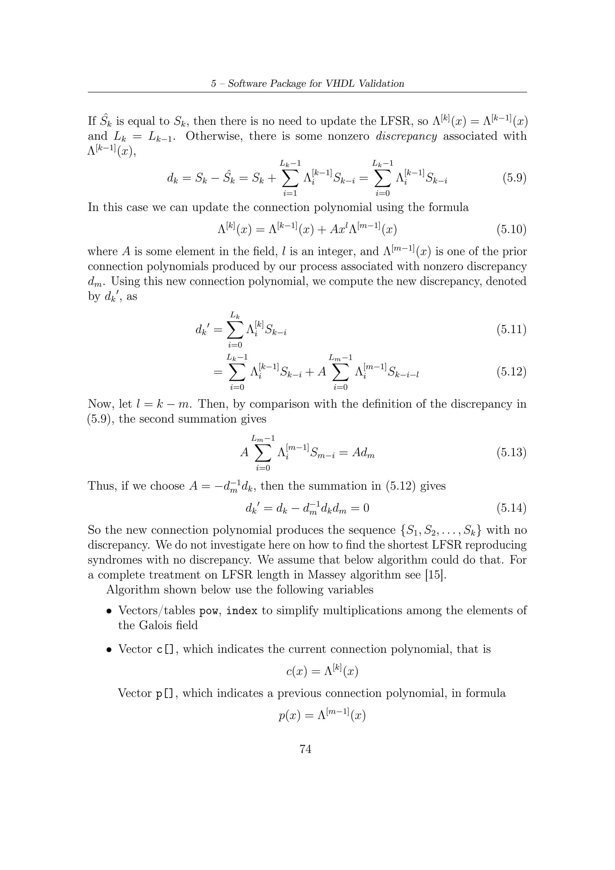 5.4 – Decoding BCH


       • Variable d, which indicates the discrepancy computed at the current time;
         variable dm, which however indicates the discrepancy computed with p(x)
         connection polynomial, i.e., at any previous time

       • An auxiliary vector T[] to be used during the update cycle (with length change)
         of vector c[]

       • Variable l represents the amount of shift in update, namely l = k − m; L
         contains the current length of the LFSR
   Let us start to brieﬂy describe the set of operations carried out by the BerlMass()
C function. After the initialization step, the following operations are accomplished:
      1. Compute discrepancy by Sk + L ci Sk−i calculation. This computation is
                                          i=i
         made by the useful pre-computed tables pow[], index[], and using the ANSI
         C bit-wise operators.

      2. If the result of that calculation is zero, then there is no change in polynomial
         and l turns l+1. If discrepancy is nonzero, then there exist two options yet:

                  • If the double of the current LFSR length is greater equal than k, the step
                    counter, then c(x) is updated, but retains its length.
                  • Else c(x) length and values change together. The non-updated c(x) is
                    saved into p(x) and so the discrepancy associated to is stored into dm.
                    The amount of shift in update turns 1.

After 2t cycles, c(x) contains the coeﬃcients of error locator polynomial Λ(x).
void B e r l M a s s ( // i n t ∗S , // array o f syndrome i n e x p o n e n t i a l n o t a t i o n
           i n t t2 , // l e n g t h o f array S
           i n t ∗pow ,
           int ∗ index )

{
    int k , L , l , i ;
    i n t d , dm, tmp ;
    i n t ∗T, ∗ c , ∗p , ∗ lambda , ∗ e l ;
    /∗ A l l o c a t i o n and i n i t i a l i z a t i o n o f l o c a l v a r i a b l e s ∗/
    /∗ Auto−R e g r e s s i v e −F i l t e r c o e f f i c i e n t s
                 computed a t t h e p r e v i o u s s t e p ∗/
    p = ( i n t ∗ ) c a l l o c ( t2 , s i z e o f ( i n t ) ) ;
    /∗ Auto−R e g r e s s i v e −F i l t e r c o e f f i c i e n t s
             computed a t t h e c u r r e n t s t e p ∗/
    c = ( i n t ∗ ) c a l l o c ( t2 , s i z e o f ( i n t ) ) ;
    /∗ Temporary array ∗/
    T = ( i n t ∗ ) c a l l o c ( t2 , s i z e o f ( i n t ) ) ;
    /∗ e r r o r l o c a t i o n array ( found by Chien Search ) ∗/
    e l = ( i n t ∗ ) c a l l o c ( t2 , s i z e o f ( i n t ) ) ;
    /∗ Error p o l y n o m i a l l o c a t o r ∗/
    lambda = ( i n t ∗ ) c a l l o c ( t2 , s i z e o f ( i n t ) ) ;


    /∗ I n i t i a l i z a t i o n   s t e p ∗/
    c [ 0 ] = 1;
    p [ 0 ] = 1;
    L = 0;
    l = 1;
    dm = 1 ;

       /∗ Berlekamp−Massey Algorithm ∗/




                                                                             75
 