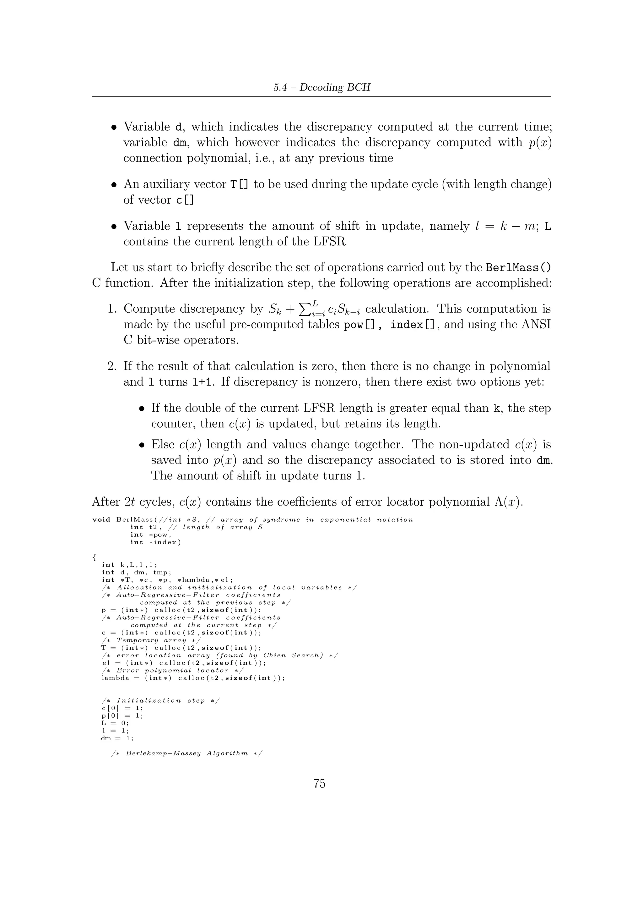 5 – Software Package for VHDL Validation


    f o r ( k = 0 ; k < t 2 ; k++)
    {
        /∗ Discrepancy computation ∗/
        i f ( S [ k ] == −1)
            d = 0;
        else
            d = pow [ S [ k ] ] ;
        f o r ( i = 1 ; i <= L ; i ++)
            i f ( S [ k−i ] >= 0 && c [ i ] > 0 )
            d ^= pow [ ( i n d e x [ c [ i ] ] + S [ k−i ])%MAXN] ;
            /∗ M u l t i p l i c a t i o n o f a l p h a power ∗/
        i f ( d == 0 )
        {
            l ++;
        }
        else
        {
            i f (2∗L > k )
            {
                f o r ( i = l ; i <t 2 ; i ++)
                {
                    i f ( p [ i −l ] != 0 )
                        c [ i ] ^= pow [ ( i n d e x [ d]− i n d e x [ dm]+ i n d e x [ p [ i −l ] ] +MAXN)%MAXN] ;
                }
                l ++;
            }
            else
            {
                f o r ( i = 0 ; i < t 2 ; i ++)
                   T[ i ] = c [ i ] ;
                f o r ( i = l ; i <t 2 ; i ++)
                {
                    i f ( p [ i −l ] != 0 )
                        c [ i ] ^= pow [ ( i n d e x [ d]− i n d e x [ dm]+ i n d e x [ p [ i −l ] ] +MAXN)%MAXN] ;
                }
                L = k−L+1;
                f o r ( i = 0 ; i < t 2 ; i ++)
                    p [ i ] = T[ i ] ;
               dm = d ;
                l = 1;
            }

        }
    }



        /∗ S t o r i n g o f e r r o r l o c a t o r p o l y n o m i a l   c o e f f i c i e n t ∗/
    f o r ( i = 0 ; i <=L ; i ++)
        lambda [ i ] = i n d e x [ c [ i ] ] ;

        /∗ Chien s e a r c h ∗/
        /∗ Roots s e a r c h i n g ∗/

    int j ;
    k = 0;
    f o r ( i = 0 ; i < MAXN; i ++)
    {
        f o r ( j = 1 , tmp = 0 ; j <=L ; j ++)
            tmp ^= pow [ ( lambda [ j ]+ i ∗ j )%MAXN] ;
        i f ( tmp == 1 )
            // r o o t s i n v e r s i o n g i v e t h e e r r o r   locations
                                    −i
            e l [ k++] = (MAXN )%MAXN;

    }
    bool success = true ;
    f p r i n t f ( o3 , "  n P o s i t i o n o f e r r o r s d e t e c t e d :  n" ) ;
    f o r ( i = 0 ; i <k ; i ++) {
        i f ( e l [ i ] != e r r [ i ] ) { s u c c e s s= f a l s e ; }
        f p r i n t f ( o3 , "%d t " , e l [ i ] ) ;
    }
    i f ( s u c c e s s ) { f p r i n t f ( o3 , "  n S u c c e s s f u l d e c o d i n g ! " ) ;
    f p r i n t f ( s t d o u t , "  n S u c c e s s f u l d e c o d i n g !  n− − − − − − − − − − −
                                                                                  − − − − − − − − − − −n" ) ; } ;

f p r i n t f ( o3 , " nn− − − − − − − − − −
                            − − − − − − − − −
− − − − − − − − − − − − − − − − − − − − − − − −
 − − − − − − − − − − − − − − − − − − − − − − − −" ) ;



}




                                                                                 76
 
