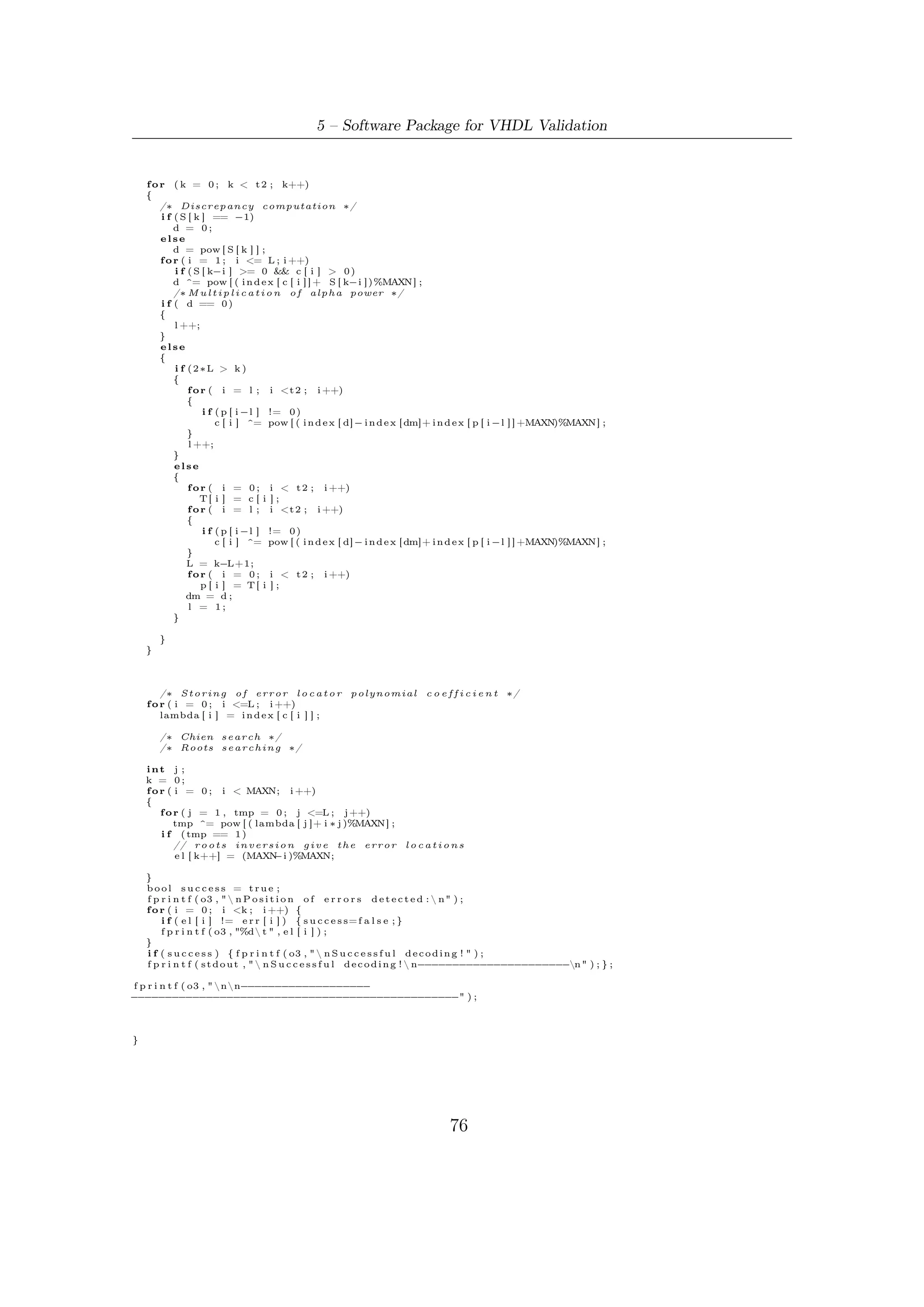 5.5 – Software Robustness and Validation


5.4.3     Chien Search
Having now the error locator, its root must be found in our ﬁeld of interest (GF (216 ).
Since the search must be accomplished in a ﬁnite ﬁeld, we can examine every element
of the ﬁeld to determine if it is a root. Thus polynomial Λ(x) can be evaluated at
                                                                                     16
each nonzero element of the ﬁeld in succession: x = 1, x = α, x = α2 , . . . , x = α2 −2 .
    This can be easily implemented by two nested for cycles: the outer scans all the
elements in GF, the inner evaluate the polynomial performing the above substitution
and accumulating (step-by-step) in a tmp temporary variable its result. Clearly, if
the overall result of this calculation gives 1 (in index form), then a root has been
found. Supposing, for example, to have found α12 as root. Its inversion can be easily
accomplished using some elementary properties of ﬁnite ﬁelds: expression α−12 can
                       16        16
be thought as α−12 α2 −1 = α2 −13 .
    If the roots found are distinct and all lie in the reference ﬁeld, then we use these
to determine the error locations. If they are not distinct or lie in the wrong ﬁeld,
then the received word is not within distance t of any codeword. The correspondent
error pattern is said to be an uncorrectable error pattern. An uncorrectable error
pattern results in a decoder failure.


5.5     Software Robustness and Validation
The ﬁrst proof of software functioning consists in a set of simulations to validate the
package developed in C programming language and thus support VHDL designers
in synthesization of the BCH encoder architecture. To this latter speciﬁc purpose,
it was convenient setting up a package which can be used to simulate not only the
correct functioning of the envisaged parallel encoder but, above all, his capacity of
correcting t errors on a operating mode basis.
    This has been accomplished interconnecting each block of an ideal communication
chain composed, in order, by:

A Pseudo-Noise Source: a LFSR with optimum taps, i.e., capable of generate
    sequences of maximum period;

BCH Encoder/s which emulates each kind of architectures and algorithms already
   discussed. The type of algorithm and relevant architecture to be emulated can
   be selected by the user before starting simulation cycle.

An Error Pattern Generator: without any loss of generality, the macro-block
    channel plus modem has been substituted by a pseudo-random error pattern
    generator. It generates an IID (Independent Identically Distributed) stochastic
    process whose samples, representing the errors occurred during the frame

                                           77
 