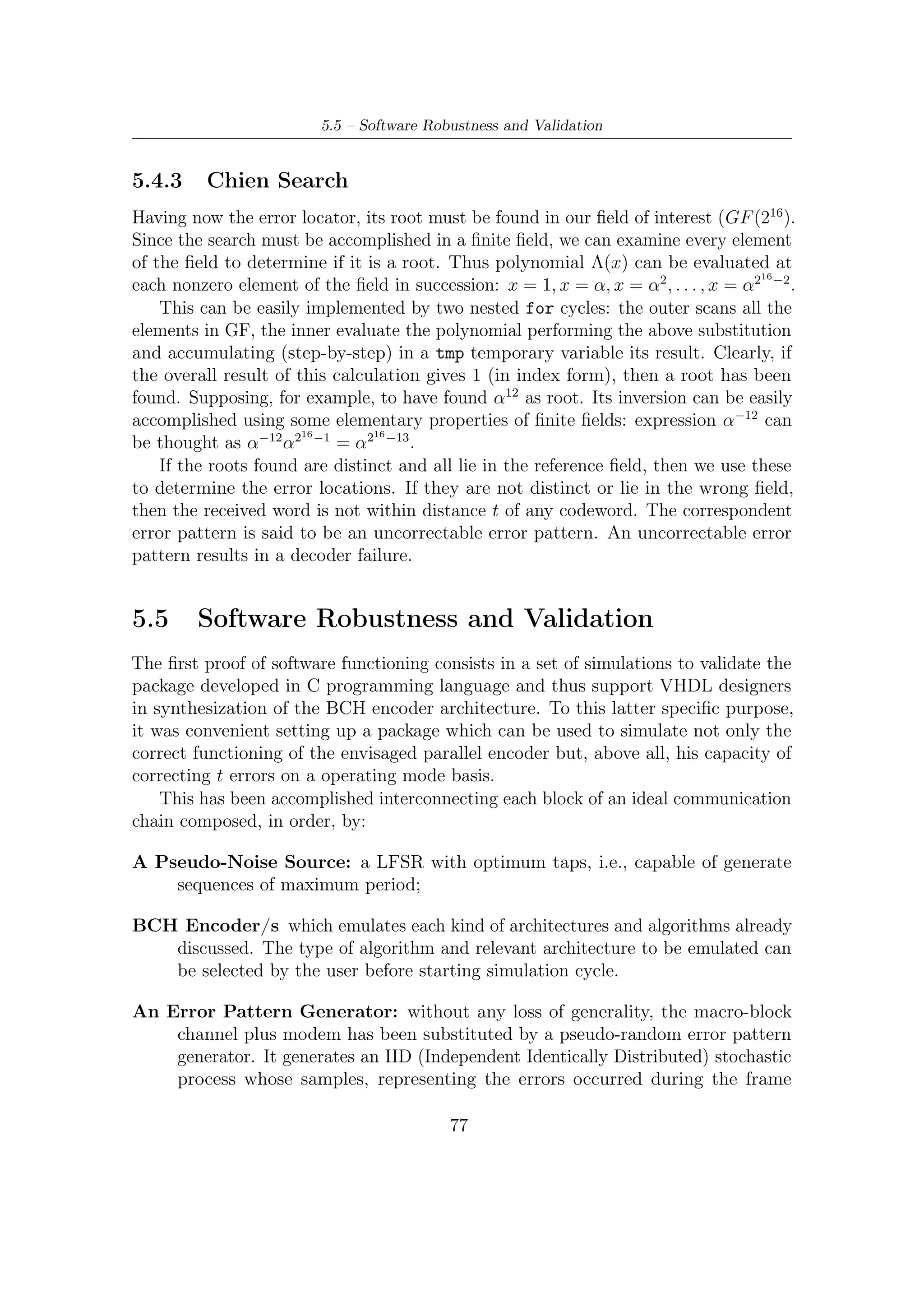5 – Software Package for VHDL Validation


           transmission, are distributed as an uniform p.d.f. In practice, we shall simulate
           a hard detection/corretion of errors.

An Error Detection Block and Syndrome Calculator: this block have the
    simple task of computing syndromes associated to a received codeword. Clearly,
    if any error is occurred then the codeword must be processed by decoder to try
    correcting errors. Otherwise, no codewords are needed being corrected.

A Berlekamp Massey Decoder: when the number of errors is less or equal to
    t, Berlekamp Massey algorithm and, in turn, the Chien search of roots can
    correct the errors occurred during transmissions; in the other cases the decoder
    state its failure in decoding.
   In order to verify the functionality of all the algorithms, the positions of error
found at the decoder size are compared with the positions added by the error pattern
generation function. In case of any mismatch with the added error positions between
decoder and error generator, a decoding failure is stated. The result of each simulation
cycle can be saved onto a ﬁle, which can be indicated by the user.

5.5.1              Error Pattern Generation
Positions of errors are determined by using a C function (uniform01()) generating
a uniform distributed r.v. between [0, 1[, namely X; then

                                                               Y = nbch · X

represent the random error location, distributed uniformly between [0, nbch − 1].

5.5.2              The C Code
This section provides the code used in the simulation campaign (the implementation
of uniform01() will be omitted).
#include        < s t d l i b . h>
#include        <c o n i o . h>
#include        <i o s t r e a m . h>
#include        <t i m e . h>
#include        <d o s . h>
#include        < s t d i o . h>
#include        < s t r i n g . h>
#include        <f s t r e a m . h>
#include        <math . h>


#d e f i n e   MAXR 192 // max r b i t s
#d e f i n e   P 8        // d e g r e e o f p a r a l l e l i s m
#d e f i n e   MAXN ((1 < <16) −1)      // p r i m i t i v e code l e n g t h
#d e f i n e   MAXT 12               // Max c o r r e c t i v e c a p a c i t y
#d e f i n e   DRIFT 0 // adding e x t r a e r r o r s


#i f n d e f TESTENC
#d e f i n e TESTDEC
#d e f i n e SERIAL



                                                                          78
 