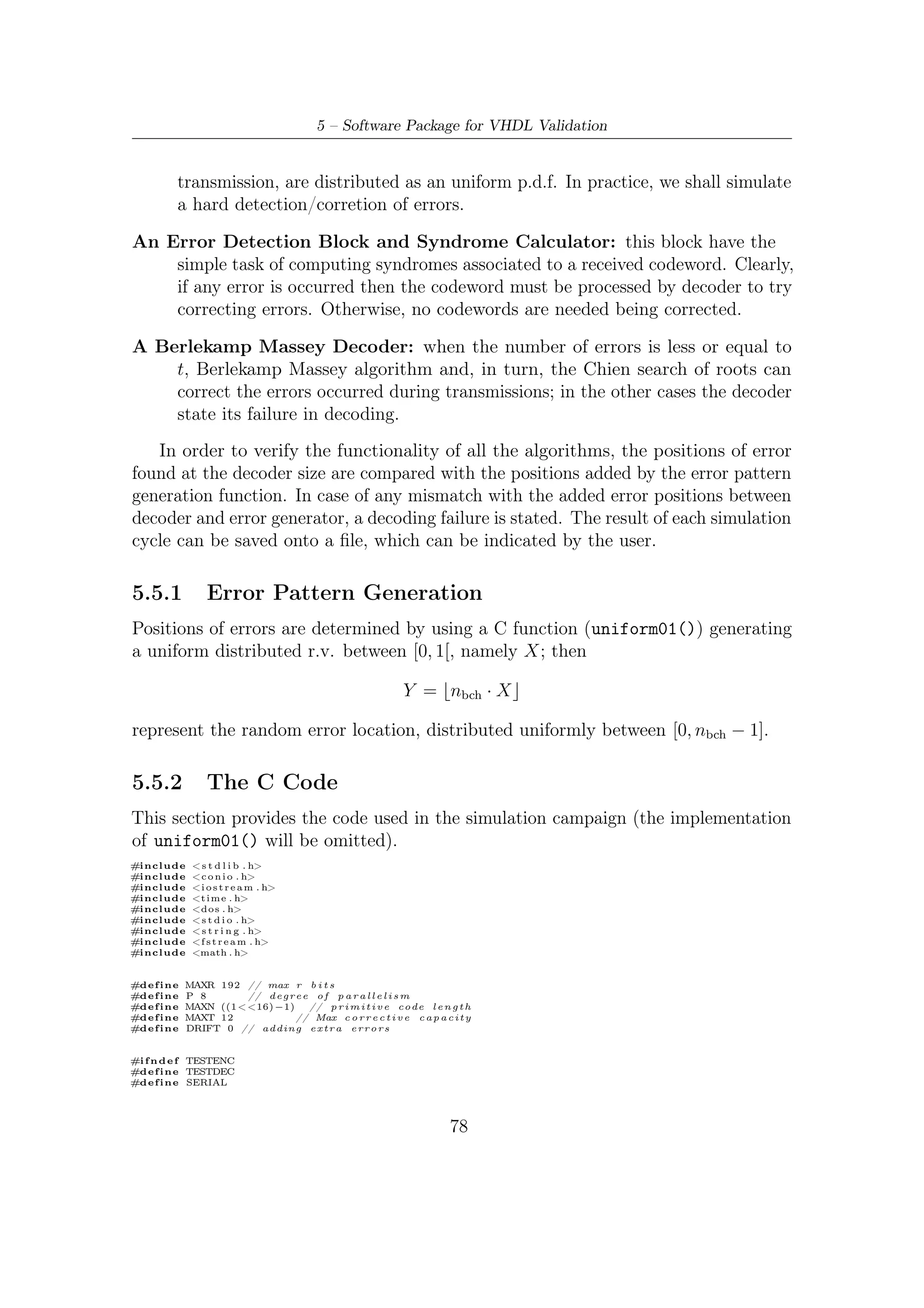 5.5 – Software Robustness and Validation


#e n d i f




// ////////////////////////// M C O //////////////////////////////
                                                  A R
// I t r e t u r n s c o r r e c t i v e c a p a c i t y o f t h e code w i t h (n , k ) g i v e n //
// ///////////////////////////////////////////////////////////////

#d e f i n e t ( n , k )   (   ( ( n) −(k ) ) / ( 1 6 )        )


/∗ ∗∗∗∗∗∗∗∗∗∗∗∗∗∗∗∗∗∗∗∗∗∗∗∗∗∗∗∗∗∗∗∗∗∗∗∗∗∗∗∗∗∗∗∗∗∗∗∗∗∗∗∗∗∗∗∗∗∗∗∗∗∗∗∗∗∗∗∗∗∗∗∗∗∗ ∗/
/∗ ∗∗∗∗∗∗∗∗∗∗∗∗∗∗∗∗∗∗∗∗∗∗ G l o b a l V a r i a b l e ∗∗∗∗∗∗∗∗∗∗∗∗∗∗∗∗∗∗∗∗∗∗∗∗∗∗∗∗∗∗∗∗∗ ∗/
/∗ ∗∗∗∗∗∗∗∗∗∗∗∗∗∗∗∗∗∗∗∗∗∗∗∗∗∗∗∗∗∗∗∗∗∗∗∗∗∗∗∗∗∗∗∗∗∗∗∗∗∗∗∗∗∗∗∗∗∗∗∗∗∗∗∗∗∗∗∗∗∗∗∗∗ ∗/

i n t codeword [MAXN] ,
    m e s s a g e [MAXN] ; // i n f o r m a t i o n       bits

i n t Ap_n [MAXR] [MAXR] ; // (n−k ) rows , (n−k ) c o l
i n t Ap_k [MAXR] [MAXR] ; // 192 rows , 192 c o l
i n t C [MAXR] [ P ] ;      // 192 rows , 8 c o l
i n t S [ (MAXT + DRIFT ) ∗ 2 ] ;          // Syndrome v e c t o r
i n t e r r [MAXT+DRIFT ] ;           // array o f random e r r o r l o c a t i o n
FILE ∗ o3 ;

/∗ ∗∗∗∗∗∗∗∗∗∗∗∗∗∗∗∗∗∗∗∗∗∗∗∗∗∗∗∗∗∗∗∗∗∗∗∗∗∗∗∗∗∗∗∗∗∗∗∗∗∗∗∗∗∗∗∗∗∗∗∗∗∗∗∗∗∗∗∗∗∗∗∗∗∗ ∗/
/∗ ∗∗∗∗∗∗∗∗∗∗∗∗∗∗∗∗∗∗∗∗∗∗ PN b i t s o u r c e ∗∗∗∗∗∗∗∗∗∗∗∗∗∗∗∗∗∗∗∗∗∗∗∗∗∗∗∗∗∗∗∗∗∗∗∗∗ ∗/
/∗ ∗∗∗∗∗∗∗∗∗∗∗∗∗∗∗∗∗∗∗∗∗∗∗∗∗∗∗∗∗∗∗∗∗∗∗∗∗∗∗∗∗∗∗∗∗∗∗∗∗∗∗∗∗∗∗∗∗∗∗∗∗∗∗∗∗∗∗∗∗∗∗∗∗ ∗/

i n t l f s r ( unsigned long i n t ∗ s e e d )
{
    int b , c ;

    b = (     ( ( ∗ s e e d ) & ( 1 << 3 1 ) ) >> 31 )                    ;

    c =       ((∗ seed ) & 1) ^ (            ( ( ∗ s e e d ) & ( 1 << 1 ) ) >> 1 ) ^ (                                     ( ( ∗ s e e d ) & ( 1 << 2 1 ) ) >> 21 ) ^ b ;

    ( ∗ s e e d ) = ( ( ∗ s e e d ) << 1 )    |    c;

    return ( b ) ;
}

/∗ ∗∗∗∗∗∗∗∗∗∗∗∗∗∗∗∗∗∗∗∗∗∗∗∗∗∗∗∗∗∗∗∗∗∗∗∗∗∗∗∗∗∗∗∗∗∗∗∗∗∗∗∗∗∗∗∗∗∗∗∗∗∗∗∗∗∗∗∗∗∗∗∗∗∗ ∗/
/∗ ∗∗∗∗∗∗∗∗∗∗∗∗∗∗∗∗∗∗∗∗∗∗ Message g e n e r a t o r ∗∗∗∗∗∗∗∗∗∗∗∗∗∗∗∗∗∗∗∗∗∗∗∗∗∗∗∗∗∗∗∗∗ ∗/
/∗ ∗∗∗∗∗∗∗∗∗∗∗∗∗∗∗∗∗∗∗∗∗∗∗∗∗∗∗∗∗∗∗∗∗∗∗∗∗∗∗∗∗∗∗∗∗∗∗∗∗∗∗∗∗∗∗∗∗∗∗∗∗∗∗∗∗∗∗∗∗∗∗∗∗ ∗/

void message_gen ( i n t n , i n t k , unsigned long i n t                                        ∗ seed )
{
  int i ;
      // Message b i t s pseudo random g e n e r a t i o n
  f o r ( i=n −1; i >=n−k ; i −−)
      message [ i ] = l f s r ( seed ) ;
  // Zero padding
  f o r ( i = 0 ; i < n−k ; i ++)
      message [ i ] = 0 ;
}

/∗ ∗∗∗∗∗∗∗∗∗∗∗∗∗∗∗∗∗∗∗∗∗∗∗∗∗∗∗∗∗∗∗∗∗∗∗∗∗∗∗∗∗∗∗∗∗∗∗∗∗∗∗∗∗∗∗∗∗∗∗∗∗∗∗∗∗∗∗∗∗∗∗∗∗∗ ∗/
/∗ ∗∗∗∗∗∗∗∗∗∗∗∗∗∗∗∗∗∗∗∗∗∗ Polynomial Generators ∗∗∗∗∗∗∗∗∗∗∗∗∗∗∗∗∗∗∗∗∗∗∗∗∗∗∗∗ ∗/
/∗ ∗∗∗∗∗∗∗∗∗∗∗∗∗∗∗∗∗∗∗∗∗∗∗∗∗∗∗∗∗∗∗∗∗∗∗∗∗∗∗∗∗∗∗∗∗∗∗∗∗∗∗∗∗∗∗∗∗∗∗∗∗∗∗∗∗∗∗∗∗∗∗∗∗ ∗/
// Note : o n l y used by a l g o r i t h m e m u l a t i n g t h e s e r i a l a r c h i t e c t u r e (n−c l o c k c y c l e s )

const unsigned i n t g e n 1 2 [ ] =
{1 ,1 ,1 ,0 ,0 ,1 ,1 ,1 ,1 ,0 ,1 ,0 ,1 ,0 ,1 ,0 ,0 ,1 ,0 ,0                   ,0   ,0   ,0   ,0   ,0   ,1   ,1   ,0   ,0   ,1   ,1   ,0   ,
 1 ,1 ,1 ,0 ,1 ,1 ,1 ,1 ,1 ,0 ,1 ,0 ,0 ,0 ,0 ,1 ,1 ,1 ,1 ,0                   ,0   ,0   ,1   ,0   ,1   ,1   ,0   ,0   ,0   ,0   ,0   ,0   ,
 1 ,0 ,0 ,1 ,0 ,0 ,0 ,1 ,0 ,0 ,0 ,1 ,0 ,0 ,0 ,0 ,1 ,0 ,1 ,0                   ,1   ,1   ,0   ,0   ,0   ,0   ,1   ,1   ,1   ,0   ,1   ,1   ,
 0 ,0 ,0 ,1 ,1 ,0 ,1 ,1 ,0 ,0 ,1 ,1 ,0 ,1 ,0 ,0 ,1 ,1 ,1 ,1                   ,0   ,0   ,1   ,1   ,0   ,0   ,0   ,0   ,1   ,0   ,1   ,0   ,
 0 ,0 ,1 ,1 ,1 ,0 ,0 ,0 ,1 ,0 ,0 ,0 ,1 ,0 ,1 ,0 ,0 ,0 ,1 ,1                   ,1   ,0   ,1   ,0   ,0   ,0   ,1   ,0   ,0   ,0   ,0   ,1   ,
 1 ,1 ,0 ,0 ,0 ,0 ,0 ,1 ,0 ,1 ,1 ,1 ,0 ,0 ,0 ,0 ,0 ,1 ,1 ,0                   ,0   ,1   ,0   ,0   ,0   ,1   ,1   ,1   ,0   ,0   ,1   ,0   ,
 1};
// i . e . gen ( x ) = a_0∗ x^0 + a_1∗ x^1 + . . .                            + a_( r −1)∗x ^( r −1) + a_r∗ x^r

const unsigned i n t            gen10 [ ]     =
{1 ,0 ,0 ,0 ,1 ,0 ,0 ,1 ,1     ,0 ,1 ,0 ,0   ,1 ,1   ,0   ,1   ,1   ,0   ,1   ,1   ,1   ,0   ,1   ,0   ,0   ,0   ,1   ,1   ,1   ,0   ,1   ,
 1 ,0 ,0 ,0 ,0 ,0 ,0 ,0 ,1     ,1 ,0 ,0 ,0   ,1 ,0   ,0   ,1   ,0   ,0   ,0   ,1   ,0   ,1   ,1   ,1   ,1   ,1   ,1   ,0   ,1   ,1   ,1   ,
 1 ,1 ,0 ,0 ,0 ,0 ,0 ,0 ,1     ,1 ,1 ,0 ,1   ,0 ,1   ,0   ,0   ,0   ,0   ,1   ,1   ,1   ,1   ,0   ,0   ,1   ,0   ,1   ,0   ,1   ,1   ,0   ,
 1 ,1 ,1 ,1 ,1 ,0 ,0 ,0 ,1     ,1 ,0 ,0 ,1   ,1 ,0   ,0   ,0   ,1   ,0   ,1   ,0   ,1   ,0   ,0   ,0   ,0   ,1   ,1   ,1   ,1   ,1   ,1   ,
 1 ,0 ,1 ,1 ,0 ,1 ,1 ,1 ,0     ,0 ,1 ,1 ,0   ,0 ,0   ,0   ,1   ,0   ,1   ,0   ,1   ,0   ,0   ,0   ,0   ,0   ,0   ,0   ,0   ,1   ,1   ,0   ,
 1};

const unsigned i n t gen8 [ ] =
{1 ,1 ,0 ,1 ,0 ,1 ,0 ,0 ,0 ,1 ,1 ,0 ,0 ,1 ,1 ,0 ,1 ,0 ,0 ,1 ,1 ,1 ,1 ,1 ,0 ,0 ,1 ,0 ,0 ,0 ,0 ,0 ,




                                                                                             79
 