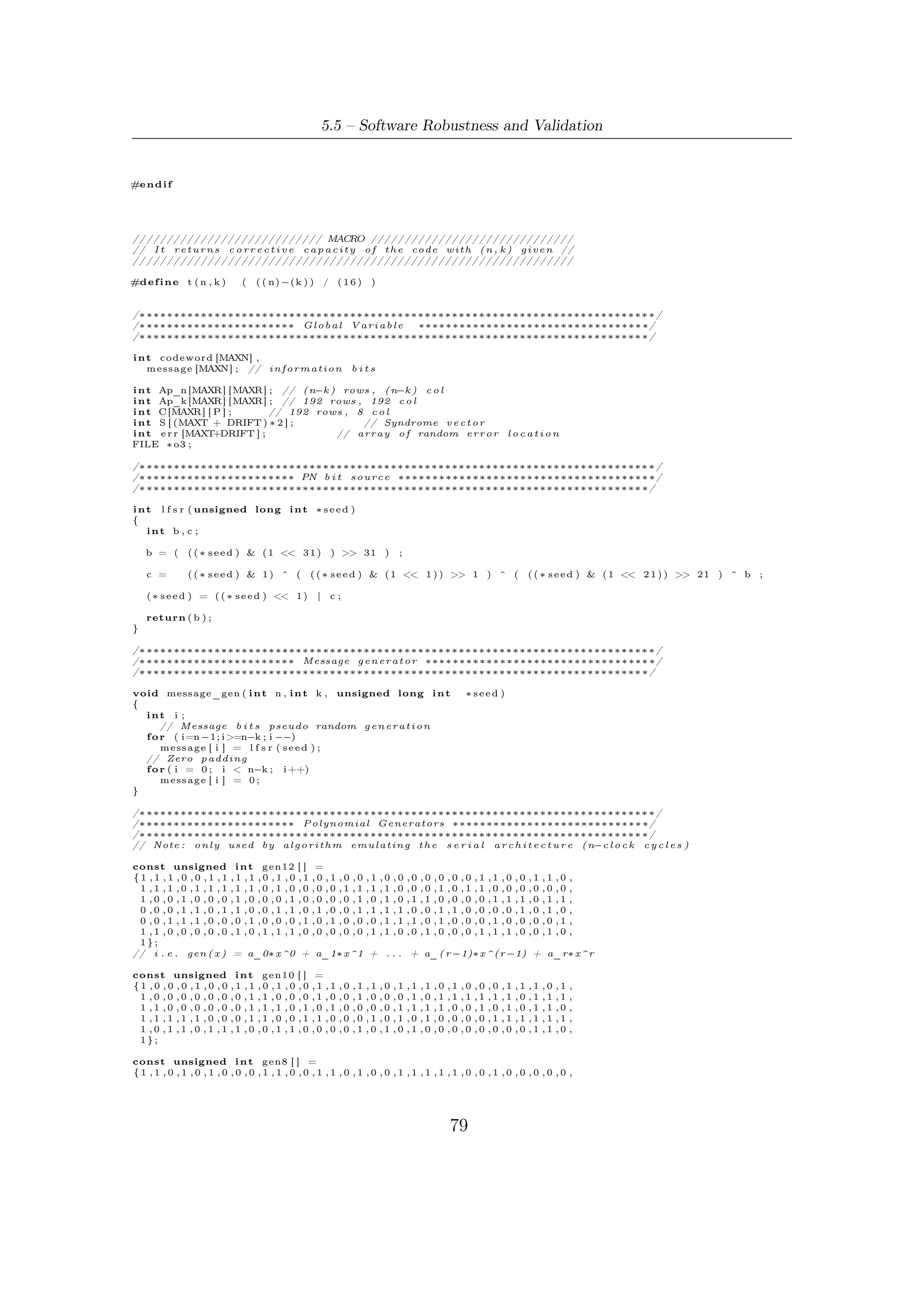 5 – Software Package for VHDL Validation


    1 ,0 ,1 ,0 ,1 ,1 ,1 ,0 ,1 ,0 ,1 ,1 ,0 ,1 ,1 ,0 ,0 ,0 ,1 ,1 ,1 ,1 ,1 ,1 ,1 ,0 ,0 ,1 ,1 ,0 ,0 ,0 ,
    1 ,0 ,1 ,1 ,1 ,1 ,0 ,1 ,1 ,1 ,1 ,0 ,1 ,0 ,0 ,1 ,1 ,1 ,1 ,0 ,0 ,1 ,0 ,0 ,1 ,0 ,0 ,0 ,1 ,1 ,1 ,0 ,
    1 ,1 ,1 ,1 ,1 ,0 ,1 ,0 ,1 ,0 ,1 ,0 ,0 ,1 ,0 ,0 ,1 ,1 ,1 ,0 ,0 ,0 ,0 ,0 ,0 ,0 ,1 ,1 ,1 ,0 ,0 ,0 ,
    1};

/∗ ∗∗∗∗∗∗∗∗∗∗∗∗∗∗∗∗∗∗∗∗∗∗∗∗∗∗∗∗∗∗∗∗∗∗∗∗∗∗∗∗∗∗∗∗∗∗∗∗∗∗∗∗∗∗∗∗∗∗∗∗∗∗∗∗∗∗∗∗∗∗∗∗∗∗ ∗/
/∗ ∗∗∗∗∗∗∗∗∗∗∗∗∗∗∗∗∗∗∗∗∗∗ S e r i a l BCH encoder ∗∗∗∗∗∗∗∗∗∗∗∗∗∗∗∗∗∗∗∗∗∗∗∗∗∗∗∗∗∗∗ ∗/
/∗ ∗∗∗∗∗∗∗∗∗∗∗∗∗∗∗∗∗∗∗∗∗∗∗∗∗∗∗∗∗∗∗∗∗∗∗∗∗∗∗∗∗∗∗∗∗∗∗∗∗∗∗∗∗∗∗∗∗∗∗∗∗∗∗∗∗∗∗∗∗∗∗∗∗ ∗/

void BCH_s_enc ( i n t n ,             int k )
{

     const unsigned i n t ∗ g ;
     int ∗ reg ;
     i n t mem, app , i , j ;

/∗ ∗∗∗∗∗∗∗∗∗∗∗∗∗∗               Mode S e l e c t i o n ( t−e r r o r−c o r r e c t i o n ) ∗∗∗∗∗∗∗∗∗∗∗∗∗∗∗∗∗∗∗∗∗∗ ∗/

     switch ( n−k ) {
     case 1 9 2 :
       g = gen12 ;
       r e g = ( i n t ∗ ) c a l l o c ( n−k , s i z e o f ( i n t ) ) ;
       break ;
     case 1 6 0 :
       g = gen10 ;
       r e g = ( i n t ∗ ) c a l l o c ( n−k , s i z e o f ( i n t ) ) ;
       break ;
     case 1 2 8 :
       g = gen8 ;
       r e g = ( i n t ∗ ) c a l l o c ( n−k , s i z e o f ( i n t ) ) ;
       break ;
     default :
       f p r i n t f ( s t d o u t , " E r r o r : s i m u l a t i o n a b o r t e d !  n" ) ;
       f p r i n t f ( s t d o u t , " P l e a s e i n s e r t a n−k c o u p l e p r o v i d e d by DVB−S2 FECn" ) ;
       exit (0);
     }

/∗ ∗∗∗∗∗∗∗∗∗∗∗∗∗∗∗∗∗∗∗∗∗∗ Encoding s e r i a l a l g o r i t h m ∗∗∗∗∗∗∗∗∗∗∗∗∗∗∗∗∗∗∗∗∗∗∗∗∗∗∗∗∗∗∗ ∗/
/∗ ∗∗∗∗∗∗∗∗∗∗∗∗∗∗∗∗∗∗∗∗∗∗∗∗∗   n c l o c k t i c k s ∗∗∗∗∗∗∗∗∗∗∗∗∗∗∗∗∗∗∗∗∗∗∗∗∗∗∗∗∗∗∗∗∗∗∗∗∗ ∗/

/∗ ∗∗∗∗∗∗∗∗∗∗∗∗∗∗∗∗∗∗∗∗∗∗∗∗ Computing remainder ∗∗∗∗∗∗∗∗∗∗∗∗∗∗∗∗∗∗∗∗∗∗∗∗∗∗∗∗∗∗∗∗∗ ∗/

     f o r ( i=n −1; i >=0; i −−)
     {
        mem=r e g [ n−k − 1 ] ;
         f o r ( j=n−k −2; j >=0; j −−)
         {
             app=mem & g [ j + 1 ] ;
             r e g [ j +1]= r e g [ j ] ^ app ;
         }

         r e g [ 0 ] = m e s s a g e [ i ] ^ (mem & g [ 0 ] ) ;

     }

/∗ ∗∗∗∗∗∗∗∗∗∗∗∗∗∗∗∗∗∗∗∗∗∗ Codeword i n s y s t e m a t i c form ∗∗∗∗∗∗∗∗∗∗∗∗∗∗∗∗∗∗∗∗∗∗∗∗∗∗∗∗∗∗∗ ∗/

     f o r ( i=n −1; i >=n−k ; i −−)
         codeword [ i ] = m e s s a g e [ i ] ;
     f o r ( i=n−k −1; i >=0; i −−)
         codeword [ i ] = r e g [ i ] ;

     f r e e ( reg ) ;
}

/∗ ∗∗∗∗∗∗∗∗∗∗∗∗∗∗∗∗∗∗∗∗∗∗∗∗∗∗∗∗∗∗∗∗∗∗∗∗∗∗∗∗∗∗∗∗∗∗∗∗∗∗∗∗∗∗∗∗∗∗∗∗∗∗∗∗∗∗∗∗∗∗∗∗∗∗ ∗/
/∗ ∗∗∗∗∗∗∗∗∗∗∗∗∗∗∗∗∗∗∗∗∗∗ Loading m a t r i c e s r o u t i n e ∗∗∗∗∗∗∗∗∗∗∗∗∗∗∗∗∗∗∗∗∗∗∗∗∗∗ ∗/
/∗ ∗∗∗∗∗∗∗∗∗∗∗∗∗∗∗∗∗∗∗∗∗∗∗∗∗∗∗∗∗∗∗∗∗∗∗∗∗∗∗∗∗∗∗∗∗∗∗∗∗∗∗∗∗∗∗∗∗∗∗∗∗∗∗∗∗∗∗∗∗∗∗∗∗ ∗/

void l o a d _ m a t r i c e s ( i n t n , i n t k )
{
  FILE ∗input_Ap_k , ∗input_C , ∗input_Ap_n ;
  int i , j ;

/∗ ∗∗∗∗∗∗∗∗∗∗∗∗∗∗∗∗∗∗∗∗∗∗                     Mode S e l e c t i o n ( t−e r r o r−c o r r e c t i o n ) ∗∗∗∗∗∗∗∗∗∗∗∗∗∗∗∗∗∗∗∗∗∗ ∗/

     switch ( n−k ) {
     case 1 9 2 :
       input_Ap_k = f o p e n ( " M a t r i c e s /ADVBS2_nclk_t12 . t x t " , " r " ) ;
       input_Ap_n = f o p e n ( " M a t r i c e s /ADVBS2_nclk_t12 . t x t " , " r " ) ;
       input_C = f o p e n ( " M a t r i c e s /CDVBS2_kclk_t12 . t x t " , " r " ) ;
       break ;
     case 1 6 0 :




                                                                           80
 