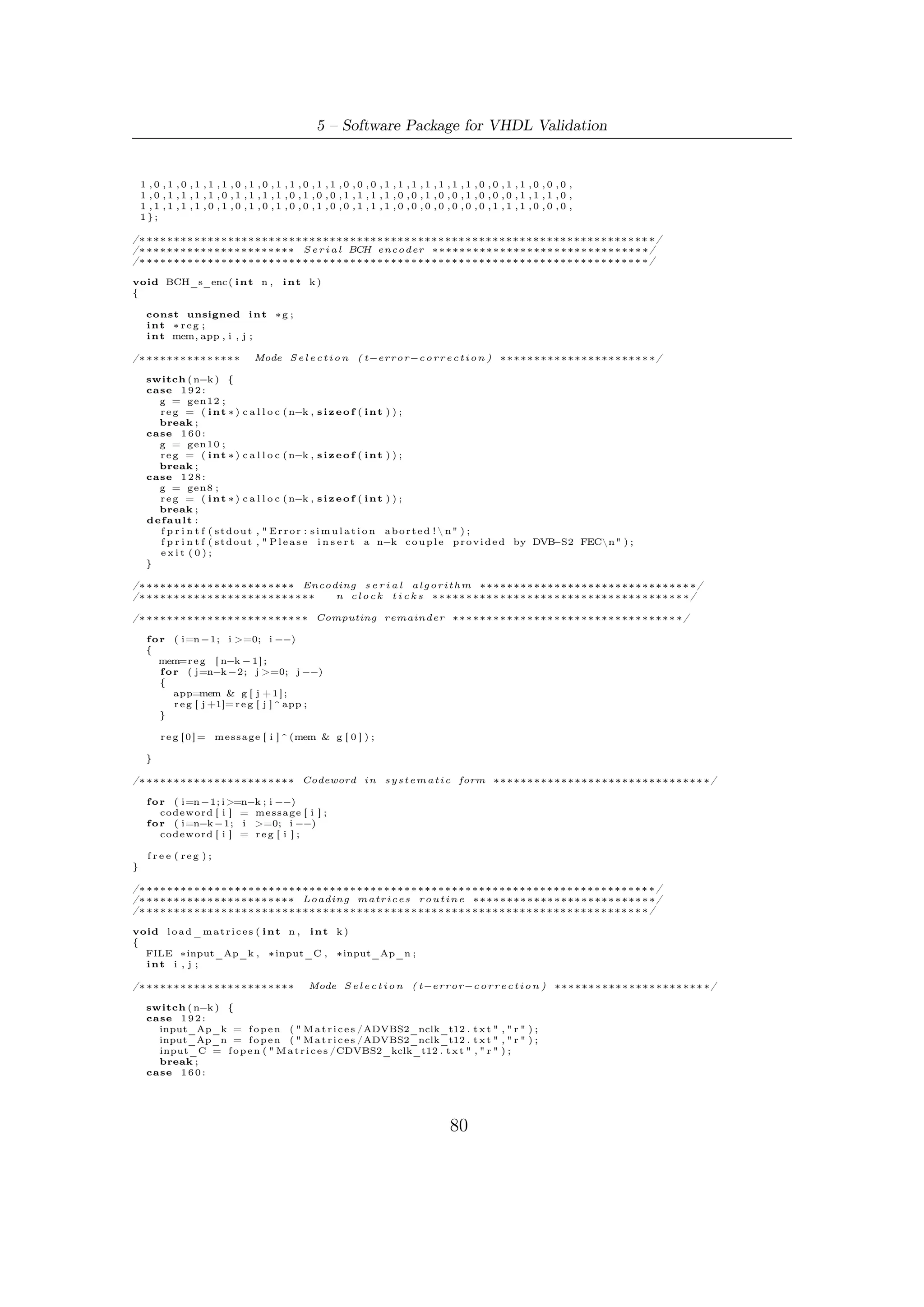 5.5 – Software Robustness and Validation


      input_Ap_k = f o p e n ( " M a t r i c e s /ADVBS2_kclk_t10 . t x t " , " r " ) ;
      input_Ap_n = f o p e n ( " M a t r i c e s /ADVBS2_nclk_t10 . t x t " , " r " ) ;
      input_C = f o p e n ( " M a t r i c e s /CDVBS2_kclk_t10 . t x t " , " r " ) ;
      break ;
    case 1 2 8 :
      input_Ap_k = f o p e n ( " M a t r i c e s /ADVBS2_kclk_t8 . t x t " , " r " ) ;
      input_Ap_n = f o p e n ( " M a t r i c e s /ADVBS2_nclk_t8 . t x t " , " r " ) ;
      input_C = f o p e n ( " M a t r i c e s /CDVBS2_kclk_t8 . t x t " , " r " ) ;
      break ;
    default :
      f p r i n t f ( s t d o u t , " E r r o r : l o a d i n g o f m a t r i c e s f a i l e d !  n" ) ;
      f p r i n t f ( s t d o u t , " P l e a s e i n s e r t a n−k c o u p l e p r o v i d e d by DVB     −S2 FECn" ) ;
      exit (0);
    }



/∗ ∗∗∗∗∗∗∗∗∗∗∗∗∗∗∗∗∗∗∗∗ Loading matrix Ap_n ∗∗∗∗∗∗∗∗∗∗∗∗∗∗∗∗∗∗∗∗∗∗∗∗∗∗∗∗∗∗∗∗∗∗ ∗/
/////////// Note : ONLY t h i s matrix s i z e i s v a r i a b l e //////////////////////////


    f o r ( i =0; i <n−k ; i ++){
        f o r ( j =0; j <n−k ; j ++){
            // f s c a n f ( input_Ap_k,"%d t " ,&(Ap_k [ i ] [ j ] ) ) ;
            f s c a n f ( input_Ap_n , "%d t " ,&(Ap_n [ i ] [ j ] ) ) ;
            //power_A [ i ] [ j ] = load_i ;
        }
        // f s c a n f ( input_Ap_k , "  n " ) ;
        f s c a n f ( input_Ap_n , " n" ) ;
    }

/∗ ∗∗∗∗∗∗∗∗∗∗∗∗∗∗∗∗∗∗∗∗ Loading matrix Ap_k ∗∗∗∗∗∗∗∗∗∗∗∗∗∗∗∗∗∗∗∗∗∗∗∗∗∗∗∗∗∗∗∗∗∗ ∗/

    f o r ( i =0; i <      MAXR; i ++)
        f o r ( j =0; j <    MAXR; j ++)
            f s c a n f ( input_Ap_k , "%d t " , &(Ap_k [ i ] [ j ] ) ) ;
        f s c a n f ( input_Ap_k , " n" ) ;




/∗ ∗∗∗∗∗∗∗∗∗∗∗∗∗∗∗∗∗∗∗∗ Loading matrix C ∗∗∗∗∗∗∗∗∗∗∗∗∗∗∗∗∗∗∗∗∗∗∗∗∗∗∗∗∗∗∗∗∗∗ ∗/
   f o r ( i =0; i <    MAXR; i ++)
   {
       f o r ( j =0; j <P ; j ++)
       {
           f s c a n f ( input_C , "%d t " ,&(C [ i ] [ j ] ) ) ;
           //comb_C[ i ] [ j ] = load_c ;
       }

        fscanf     ( input_C , " n" ) ;
    }


    f c l o s e ( input_C ) ;
    f c l o s e ( input_Ap_n ) ;
    f c l o s e ( input_Ap_k ) ;

}

/∗ ∗∗∗∗∗∗∗∗∗∗∗∗∗∗∗∗∗∗∗∗∗∗∗∗∗∗∗∗∗∗∗∗∗∗∗∗∗∗∗∗∗∗∗∗∗∗∗∗∗∗∗∗∗∗∗∗∗∗∗∗∗∗∗∗∗∗∗∗∗∗ ∗/
/∗ ∗∗∗∗∗∗∗∗∗∗  Combinatorial b l o c k s emulation ∗∗∗∗∗∗∗∗∗∗∗∗∗∗∗∗∗∗∗∗∗∗∗∗∗∗∗ ∗/
/∗ ∗∗∗∗∗∗∗∗∗∗∗∗∗∗∗∗∗∗∗∗∗∗∗∗∗∗∗∗∗∗∗∗∗∗∗∗∗∗∗∗∗∗∗∗∗∗∗∗∗∗∗∗∗∗∗∗∗∗∗∗∗∗∗∗∗∗∗∗∗ ∗/

/∗ ∗∗∗∗∗∗∗∗∗∗∗∗∗∗∗∗∗∗∗∗∗∗∗∗∗∗∗∗∗∗∗∗∗∗∗∗∗∗∗∗∗∗∗∗∗∗∗∗∗∗∗∗∗∗∗∗∗∗∗∗∗∗∗∗∗∗∗∗∗∗ ∗/
/∗ ∗∗∗∗∗∗∗∗∗∗∗∗∗∗∗∗∗  I n p u t comb network ∗∗∗∗∗∗∗∗∗∗∗∗∗∗∗∗∗∗∗∗∗∗∗∗∗∗∗∗∗∗∗ ∗/
/∗ ∗∗∗∗∗∗∗∗∗∗∗∗∗∗∗∗∗∗∗∗∗∗∗∗∗∗∗∗∗∗∗∗∗∗∗∗∗∗∗∗∗∗∗∗∗∗∗∗∗∗∗∗∗∗∗∗∗∗∗∗∗∗∗∗∗∗∗∗∗ ∗/

i n t comb_c ( i n t i n d e x ,      int ∗ input )
{
    i n t out , f , i n d ;

    o u t =0;

    i n d=P−1;

    f o r ( f =0; f <P ; f ++)
    {
        o u t= o u t ^ ( (C [ i n d e x ] [ f ] ) & ( i n p u t [ f ] ) ) ;
        ind −−;
    }

    return ( o u t ) ;




                                                                              81
 
