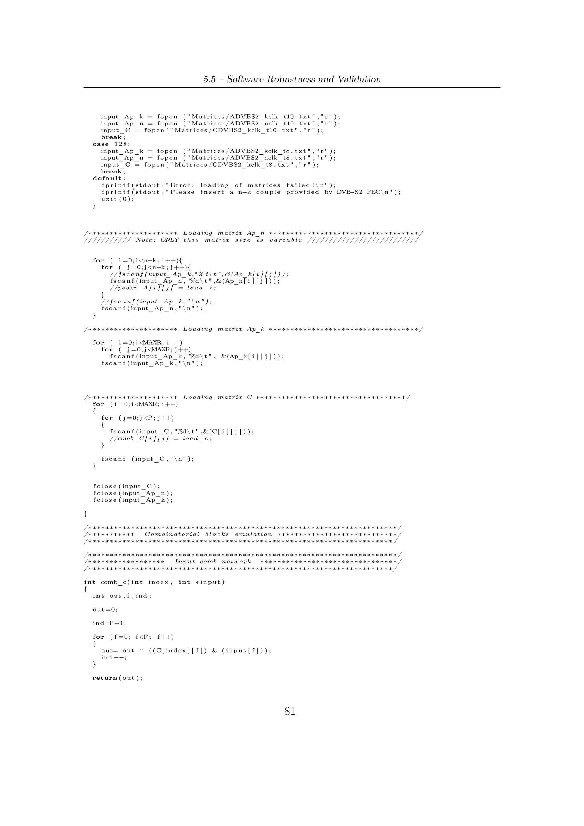 5 – Software Package for VHDL Validation


}

/∗ ∗∗∗∗∗∗∗∗∗∗∗∗∗∗∗∗∗∗∗∗∗∗∗∗∗∗∗∗∗∗∗∗∗∗∗∗∗∗∗∗∗∗∗∗∗∗∗∗∗∗∗∗∗∗∗∗∗∗∗∗∗∗∗∗∗∗∗∗∗∗ ∗/
/∗ ∗∗∗∗∗∗∗∗∗∗∗∗∗∗∗∗∗  S t a t e comb network ∗∗∗∗∗∗∗∗∗∗∗∗∗∗∗∗∗∗∗∗∗∗∗∗∗∗∗∗∗∗∗ ∗/
/∗ ∗∗∗∗∗∗∗∗∗∗∗∗∗∗∗∗∗∗∗∗∗∗∗∗∗∗∗∗∗∗∗∗∗∗∗∗∗∗∗∗∗∗∗∗∗∗∗∗∗∗∗∗∗∗∗∗∗∗∗∗∗∗∗∗∗∗∗∗∗ ∗/

i n t comb_n ( i n t i n d e x , i n t r ,      int ∗ reg_old )
{
    i n t out , f ;

    o u t =0;

    f o r ( f =0; f <P ;     f ++)

    {
        o u t=o u t ^(Ap_n [ i n d e x ] [ r−f −1] & r e g _ o l d [ r−f − 1 ] ) ;
    }

    return ( o u t ) ;
}

i n t comb_k ( i n t i n d e x ,     int ∗ reg_old )
{
    i n t out , f ;

    o u t =0;

    f o r ( f =0; f <P ;     f ++)

    {
        o u t=o u t ^(Ap_k [ i n d e x ] [ MAXR −1] & r e g _ o l d [MAXR − 1 ] ) ;
                                               −f                        −f
    }

    return ( o u t ) ;
}



/∗ ∗∗∗∗∗∗∗∗∗∗∗∗∗∗∗∗∗∗∗∗∗∗∗∗∗∗∗∗∗∗∗∗∗∗∗∗∗∗∗∗∗∗∗∗∗∗∗∗∗∗∗∗∗∗∗∗∗∗∗∗∗∗∗∗∗∗∗∗∗∗∗∗∗∗ ∗/
/∗ ∗∗∗∗∗∗∗∗∗∗∗∗∗∗∗∗∗∗∗∗∗∗ BCH p a r e l l e l encoder ∗∗∗∗∗∗∗∗∗∗∗∗∗∗∗∗∗∗∗∗∗∗∗∗∗∗∗∗∗∗ ∗/
/∗ ∗∗∗∗∗∗∗∗∗∗∗∗∗∗∗∗∗∗∗∗∗∗ n c l o c k t i c k s       ∗∗∗∗∗∗∗∗∗∗∗∗∗∗∗∗∗∗∗∗∗∗∗∗∗∗∗∗∗∗ ∗/
/∗ ∗∗∗∗∗∗∗∗∗∗∗∗∗∗∗∗∗∗∗∗∗∗∗∗∗∗∗∗∗∗∗∗∗∗∗∗∗∗∗∗∗∗∗∗∗∗∗∗∗∗∗∗∗∗∗∗∗∗∗∗∗∗∗∗∗∗∗∗∗∗∗∗∗ ∗/

void BCHnclk_par ( i n t n , i n t k )
{
  int c l o c k _ t i c k s ;
  int ∗ reg , ∗ reg_old ;

    int input [P ] ;       // p a r a l l e l   input   bits

/∗ ∗∗∗∗∗∗∗∗∗∗∗∗∗∗             Mode S e l e c t i o n ( t−e r r o r−c o r r e c t i o n ) ∗∗∗∗∗∗∗∗∗∗∗∗∗∗∗∗∗∗∗∗∗∗ ∗/

    switch ( n−k ) {
    case 1 9 2 :
        r e g = ( i n t ∗ ) c a l l o c ( n−k , s i z e o f ( i n t ) ) ;
        r e g _ o l d = ( i n t ∗ ) c a l l o c ( n−k , s i z e o f ( i n t ) ) ;
        break ;
    case 1 6 0 :
        r e g = ( i n t ∗ ) c a l l o c ( n−k , s i z e o f ( i n t ) ) ;
        r e g _ o l d = ( i n t ∗ ) c a l l o c ( n−k , s i z e o f ( i n t ) ) ;
        break ;
    case 1 2 8 :
        r e g = ( i n t ∗ ) c a l l o c ( n−k , s i z e o f ( i n t ) ) ;
        r e g _ o l d = ( i n t ∗ ) c a l l o c ( n−k , s i z e o f ( i n t ) ) ;
        break ;
    default :
        f p r i n t f ( s t d o u t , " E r r o r : s i m u l a t i o n a b o r t e d !  n" ) ;
        f p r i n t f ( s t d o u t , " P l e a s e i n s e r t a n−k c o u p l e p r o v i d e d by DVB−S2 FECn" ) ;
        exit (0);
    }
    /// Computation o f c l o c k t i c k s r e q u i r e d t o compute t h e remainder a f t e r d i v i s i o n ////
    c l o c k _ t i c k s = n/P ;



/∗ ∗∗∗∗∗∗∗∗∗∗∗∗∗∗∗∗∗∗∗∗∗∗∗∗ Computing remainder ∗∗∗∗∗∗∗∗∗∗∗∗∗∗∗∗∗∗∗∗∗∗∗∗∗∗∗∗∗∗∗∗∗ ∗/
   i n t z =0;

    f o r ( i n t i =0; i <c l o c k _ t i c k s ; i ++)
    {
        ///// r e f r e s h o f s t a t e      /////// ///////
        f o r ( i n t m=0; m      <n−k ; m++)
            r e g _ o l d [m]= r e g [m ] ;




                                                                             82
 
