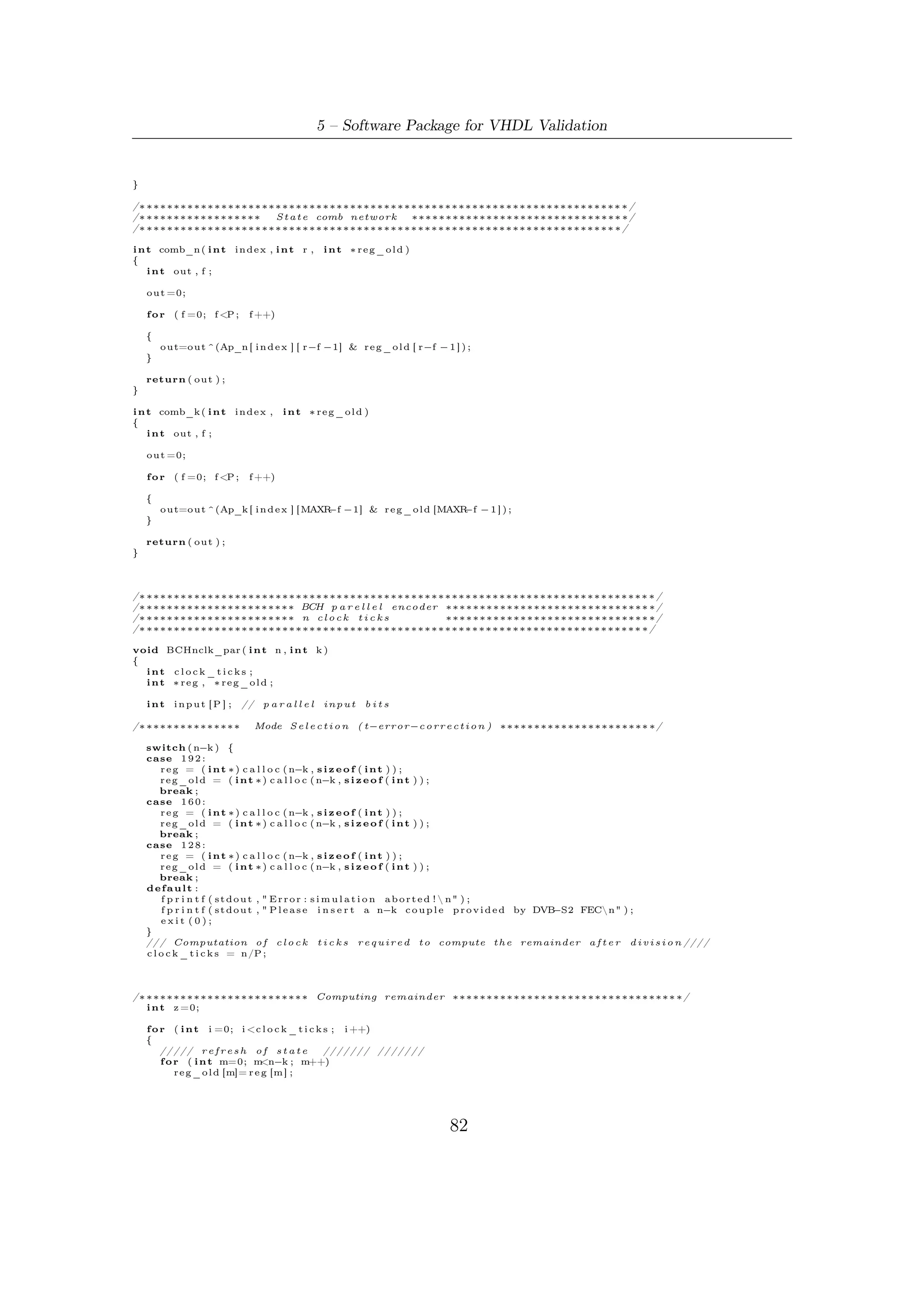 5.5 – Software Robustness and Validation


       // /////////////////////////////////////
       /////// l o a d i n g o f p a r a l l e l i n p u t //////
       f o r ( i n t c o u n t=P−1; count >=0; count −−)
       {
           z++;
           i n p u t [ c o u n t ] = m e s s a g e [ n−z ] ;
       }
       // /////////////////////////////////////////
       /// Computing o f n e x t v a l u e s o f s t a t e /////
       i f ( c l o c k _ t i c k s >0)
       {

          f o r (m=0; m <n−k ; m++)
          {
              i f (m<P)

                 r e g [m] = i n p u t [m] ^ comb_n (m, n−k , r e g _ o l d ) ;

              else

                 r e g [m] = comb_n (m, n−k , r e g _ o l d )^ r e g _ o l d [ m−P ] ;

          }
     }
     // ///////////////////////////////////////////
   }
/∗ ∗∗∗∗∗∗∗∗∗∗∗∗∗∗∗∗∗∗∗∗∗∗∗∗∗∗∗∗∗∗∗∗∗∗∗∗∗∗∗∗∗∗∗∗∗∗∗∗∗∗∗∗∗∗∗∗∗∗∗∗∗∗∗∗∗∗∗∗∗∗∗∗∗∗∗∗∗∗∗∗∗∗ ∗/

/∗ ∗∗∗∗∗∗∗∗∗∗∗∗∗∗∗∗∗∗∗∗∗∗ Codeword i n s y s t e m a t i c form ∗∗∗∗∗∗∗∗∗∗∗∗∗∗∗∗∗∗∗∗∗∗∗∗∗∗∗∗∗∗∗ ∗/

    f o r ( i=n −1; i >n−k −1; i −−)
        codeword [ i ] = m e s s a g e [ i ] ;

    f o r ( i=n−k −1; i >=0; i −−)
        codeword [ i ] =  reg [ i ] ;

}

/∗ ∗∗∗∗∗∗∗∗∗∗∗∗∗∗∗∗∗∗∗∗∗∗∗∗∗∗∗∗∗∗∗∗∗∗∗∗∗∗∗∗∗∗∗∗∗∗∗∗∗∗∗∗∗∗∗∗∗∗∗∗∗∗∗∗∗∗∗∗∗∗∗∗∗∗ ∗/
/∗ ∗∗∗∗∗∗∗∗∗∗∗∗∗∗∗∗∗∗∗∗∗∗ BCH p a r e l l e l encoder ∗∗∗∗∗∗∗∗∗∗∗∗∗∗∗∗∗∗∗∗∗∗∗∗∗∗∗∗∗∗ ∗/
/∗ ∗∗∗∗∗∗∗∗∗∗∗∗∗∗∗∗∗∗∗∗∗∗ k c l o c k t i c k s       ∗∗∗∗∗∗∗∗∗∗∗∗∗∗∗∗∗∗∗∗∗∗∗∗∗∗∗∗∗∗ ∗/
/∗ ∗∗∗∗∗∗∗∗∗∗∗∗∗∗∗∗∗∗∗∗∗∗∗∗∗∗∗∗∗∗∗∗∗∗∗∗∗∗∗∗∗∗∗∗∗∗∗∗∗∗∗∗∗∗∗∗∗∗∗∗∗∗∗∗∗∗∗∗∗∗∗∗∗ ∗/

void BCHkclk_par ( i n t n , i n t k )
{
  int c l o c k _ t i c k s ;
  int ∗ reg , ∗ reg_old ;
  i n t o f f s e t ,m;

    int input [P ] ;       // p a r a l l e l   input   bits

/∗ ∗∗∗∗∗∗∗∗∗∗∗∗∗∗             Mode S e l e c t i o n ( t−e r r o r−c o r r e c t i o n ) ∗∗∗∗∗∗∗∗∗∗∗∗∗∗∗∗∗∗∗∗∗∗ ∗/

    switch ( n−k ) {
    case 1 9 2 :
        r e g = ( i n t ∗ ) c a l l o c (MAXR, s i z e o f ( i n t ) ) ;
        r e g _ o l d = ( i n t ∗ ) c a l l o c (MAXR, s i z e o f ( i n t ) ) ;
        o f f s e t = MAXR−192;
        break ;
    case 1 6 0 :
        r e g = ( i n t ∗ ) c a l l o c (MAXR, s i z e o f ( i n t ) ) ;
        r e g _ o l d = ( i n t ∗ ) c a l l o c (MAXR, s i z e o f ( i n t ) ) ;
        o f f s e t = MAXR − 1 6 0 ;
        break ;
    case 1 2 8 :
        r e g = ( i n t ∗ ) c a l l o c (MAXR, s i z e o f ( i n t ) ) ;
        r e g _ o l d = ( i n t ∗ ) c a l l o c (MAXR, s i z e o f ( i n t ) ) ;
        o f f s e t = MAXR−128;
        break ;
    default :
        f p r i n t f ( s t d o u t , " E r r o r : e n c o d i n g a b o r t e d !  n" ) ;
        f p r i n t f ( s t d o u t , " P l e a s e i n s e r t a n−k c o u p l e p r o v i d e d by DVB−S2 FECn" ) ;
        exit (0);
    }
    /// Computation o f c l o c k t i c k s r e q u i r e d t o compute t h e remainder a f t e r d i v i s i o n ////
    c l o c k _ t i c k s = k /P ;

/∗ ∗∗∗∗∗∗∗∗∗∗∗∗∗∗∗∗∗∗∗∗∗∗∗∗ Computing remainder ∗∗∗∗∗∗∗∗∗∗∗∗∗∗∗∗∗∗∗∗∗∗∗∗∗∗∗∗∗∗∗∗∗ ∗/

    i n t z =0;
    f o r ( i n t i =0; i <c l o c k _ t i c k s ;   i ++)
    {
        f o r (m=0; m < MAXR; m++)




                                                                           83
 