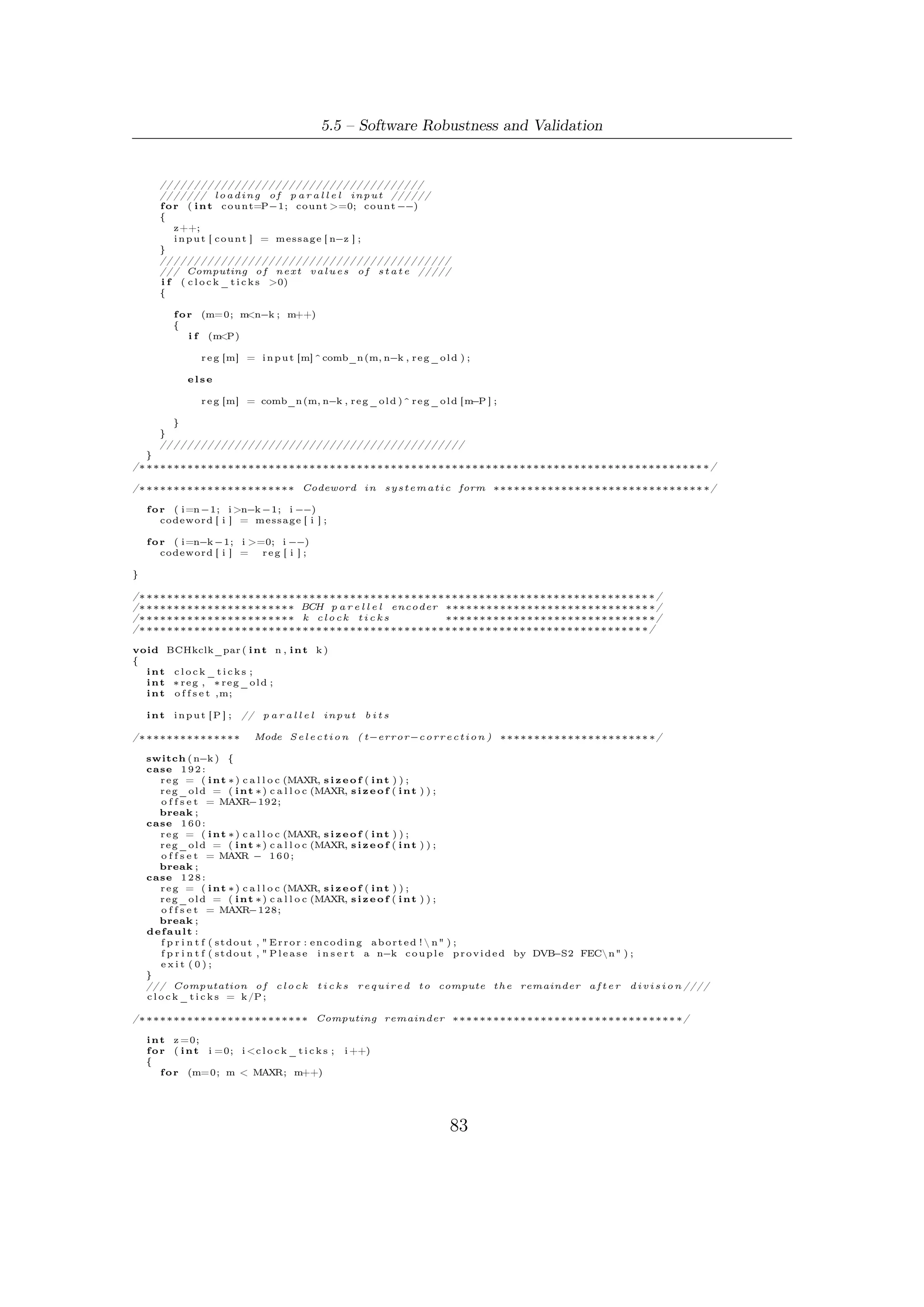 5 – Software Package for VHDL Validation


            r e g _ o l d [m]= r e g [m ] ;

       f o r ( i n t c o u n t=P−1; count >=0; count −−)
       {
           z++;
           i n p u t [ c o u n t ] = m e s s a g e [ n−z ] ;
       }


       if    ( c l o c k _ t i c k s >0)
       {

            f o r (m=0; m MAXR; m++)
                          <
            {
                i f (m<P)

                 r e g [m] = ( comb_c (m, i n p u t ) ) ^ ( comb_k (m, r e g _ o l d ) ) ;
               else
                 r e g [m] = ( comb_c (m, i n p u t ) ) ^ ( comb_k (m, r e g _ o l d ) ) ^ ( r e g _ o l d [ m−(P ) ] ) ;
       }
     }
   }
/∗ ∗∗∗∗∗∗∗∗∗∗∗∗∗∗∗∗∗∗∗∗∗∗ Codeword i n s y s t e m a t i c form ∗∗∗∗∗∗∗∗∗∗∗∗∗∗∗∗∗∗∗∗∗∗∗∗∗∗∗∗∗∗∗ ∗/

    f o r ( i=n −1; i >n−k −1; i −−)
        codeword [ i ] = m e s s a g e [ i ] ;

    f o r ( i=n−k −1; i >=0 ; i −−)
        codeword [ i ] =  r e g [ i+ o f f s e t ] ;

    /∗      Check v a l u e s o f r e g i s t e r
    FILE ∗ de ;
    de = fopen (" d e b u g k c l k . t x t " ,"w" ) ;
    f o r ( i = MAXR       −1; i >=0; i −−)
        f p r i n t f ( de ,"%dn" , r e g [ i ] ) ;
    ∗/

}

/∗ ∗∗∗∗∗∗∗∗∗∗∗∗∗∗∗∗∗∗∗∗∗∗∗∗∗∗∗∗∗∗∗∗∗∗∗∗∗∗∗∗∗∗∗∗∗∗∗∗∗∗∗∗∗∗∗∗∗∗∗∗∗∗∗∗∗∗∗∗∗∗∗∗∗∗ ∗/
/∗ ∗∗∗∗∗∗∗∗∗∗∗∗∗∗∗∗∗∗∗∗∗∗ Creation o f GF(2^m)    ∗∗∗∗∗∗∗∗∗∗∗∗∗∗∗∗∗∗∗∗∗∗∗∗∗∗∗∗∗∗ ∗/
/∗ ∗∗∗∗∗∗∗∗∗∗∗∗∗∗∗∗∗∗∗∗∗∗ u s e f u l t a b l e s ∗∗∗∗∗∗∗∗∗∗∗∗∗∗∗∗∗∗∗∗∗∗∗∗∗∗∗∗∗∗ ∗/
/∗ ∗∗∗∗∗∗∗∗∗∗∗∗∗∗∗∗∗∗∗∗∗∗∗∗∗∗∗∗∗∗∗∗∗∗∗∗∗∗∗∗∗∗∗∗∗∗∗∗∗∗∗∗∗∗∗∗∗∗∗∗∗∗∗∗∗∗∗∗∗∗∗∗∗ ∗/

void g f F i e l d ( i n t m, // Base 2 l o g a r i t h m o f c a r d i n a l i t y o f t h e F i e l d
          i n t p o l y , // p r i m i t i v e p o l y n o m i a l o f t h e F i e l d i n decimal form
          i n t ∗∗ powOfAlpha , i n t ∗∗ i n d e x A l p h a )
{
  int reg ,        // t h i s i n t e g e r o f 32 b i t s , masked by a sequence o f m ones ,
            // c o n t a i n s t h e e l e m e n t s o f G a l o i s F i e l d
      tmp , i ;
  // sequence o f m ones
  i n t mask = (1<<m) −1;               // 1(m) B i t Masking

    // A l l o c a t i o n and i n i t i a l i z a t i o n o f t h e t a b l e s o f t h e G a l o i s F i e l d
    ∗ powOfAlpha = ( i n t ∗ ) c a l l o c ((1<<m) −2 , s i z e o f ( i n t ) ) ;
    ∗ i n d e x A l p h a = ( i n t ∗ ) c a l l o c ((1<<m) −1 , s i z e o f ( i n t ) ) ;

    ( ∗ powOfAlpha ) [ 0 ] = 1 ;
    ( ∗ i n d e x A l p h a ) [ 0 ] = − 1 ; // we s e t −1
    (∗ indexAlpha ) [ 1 ] = 0 ;

    f o r ( i = 0 , r e g = 1 ; i < (1<<m) −2; i ++)
    {
          tmp = ( i n t ) ( r e g & (1<<(m− 1 ) ) ) ; // Get t h e MSB
                      reg <    <= 1 ;           // R e g i s t e r s h i f t e d
                       i f ( tmp ) { //
              r e g ^= p o l y ;
              //
              r e g &= mask ;
          }
          // Step−by−s t e p w r i t i n g o f t h e t a b l e s
          ( ∗ powOfAlpha ) [ i +1] = ( i n t ) r e g ;
          ( ∗ i n d e x A l p h a ) [ ( i n t ) r e g ] = i +1;
        }


}


/∗ ∗∗∗∗∗∗∗∗∗∗∗∗∗∗∗∗∗∗∗∗∗∗∗∗∗∗∗∗∗∗∗∗∗∗∗∗∗∗∗∗∗∗∗∗∗∗∗∗∗∗∗∗∗∗∗∗∗∗∗∗∗∗∗∗∗∗∗∗∗∗∗∗∗∗ ∗/
/∗ ∗∗∗∗∗∗∗∗∗∗∗∗∗∗∗∗∗∗∗∗∗∗ Error d e t e c t i o n ∗∗∗∗∗∗∗∗∗∗∗∗∗∗∗∗∗∗∗∗∗∗∗∗∗∗∗∗∗∗ ∗/
/∗ ∗∗∗∗∗∗∗∗∗∗∗∗∗∗∗∗∗∗∗∗∗∗∗∗∗∗∗∗∗∗∗∗∗∗∗∗∗∗∗∗∗∗∗∗∗∗∗∗∗∗∗∗∗∗∗∗∗∗∗∗∗∗∗∗∗∗∗∗∗∗∗∗∗ ∗/




                                                                             84
 
