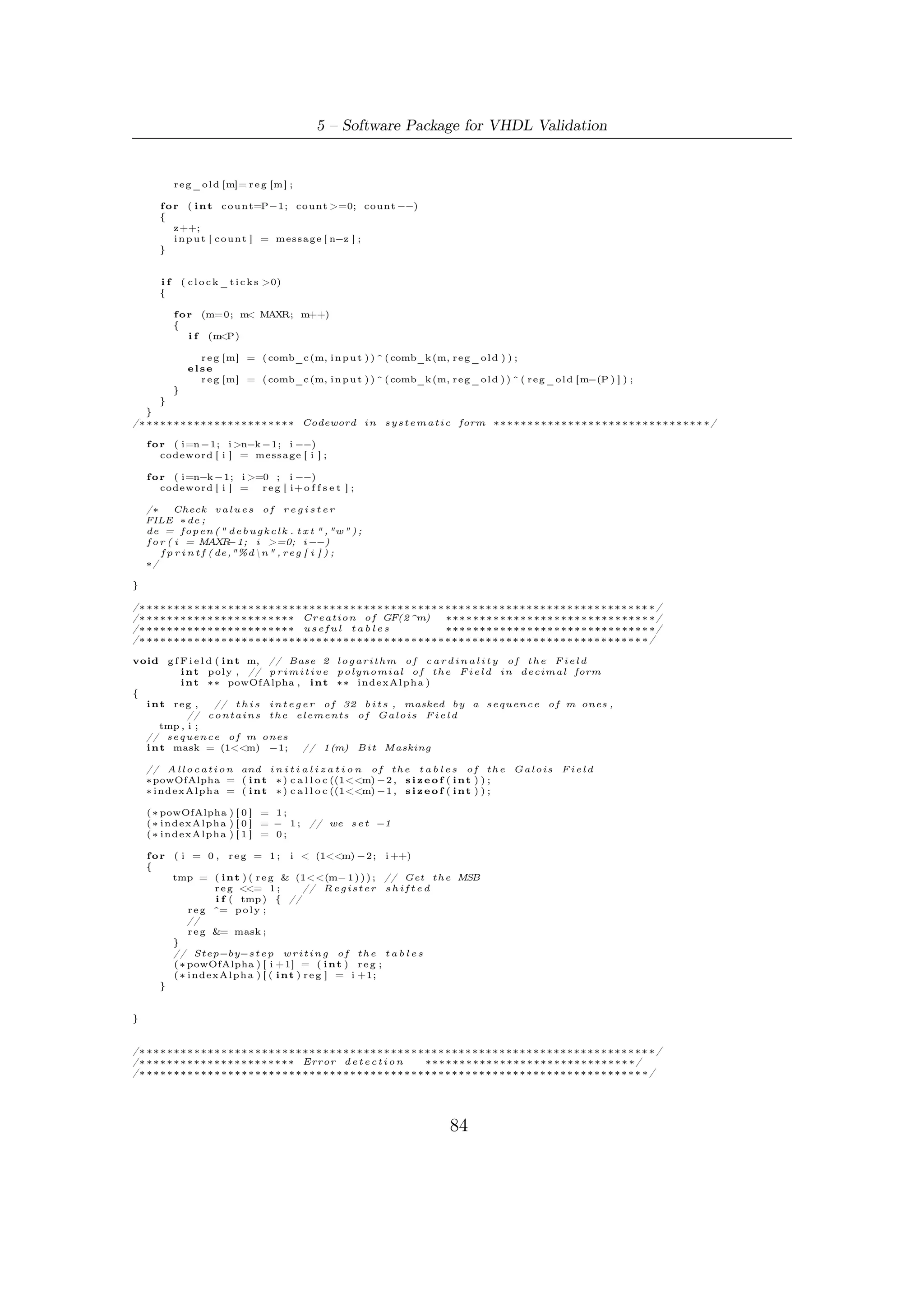 5.5 – Software Robustness and Validation



bool     e r r o r _ d e t e c t i o n ( i n t ∗pow ,   int ∗ index ,   int t )
{

    b o o l syn = f a l s e ;
    f o r ( i n t i = 0 ; i < t ∗ 2 ; i ++)
    {
        S [ i ] = 0;
        f o r ( i n t j = 0 ; j < MAXN; j ++){
            i f ( codeword [ j ] )
                S [ i ] ^= pow [ ( ( i +1)∗ j )%MAXN] ;
        }
        i f ( ( S [ i ] = i n d e x [ S [ i ] ] ) != −1)
            syn = t r u e ;

    }

    return syn ;

}


/∗ ∗∗∗∗∗∗∗∗∗∗∗∗∗∗∗∗∗∗∗∗∗∗∗∗∗∗∗∗∗∗∗∗∗∗∗∗∗∗∗∗∗∗∗∗∗∗∗∗∗∗∗∗∗∗∗∗∗∗∗∗∗∗∗∗∗∗∗∗∗∗∗∗∗∗ ∗/
/∗ ∗∗∗∗∗∗∗∗∗∗∗∗∗∗∗∗∗∗∗∗∗∗ Error c o r r e c t i o n ∗∗∗∗∗∗∗∗∗∗∗∗∗∗∗∗∗∗∗∗∗∗∗∗∗∗∗∗∗∗ ∗/
/∗ ∗∗∗∗∗∗∗∗∗∗∗∗∗∗∗∗∗∗∗∗∗∗∗∗∗∗∗∗∗∗∗∗∗∗∗∗∗∗∗∗∗∗∗∗∗∗∗∗∗∗∗∗∗∗∗∗∗∗∗∗∗∗∗∗∗∗∗∗∗∗∗∗∗ ∗/

void B e r l M a s s ( // i n t ∗S , // array o f syndrome i n e x p o n e n t i a l n o t a t i o n
           i n t t2 , // l e n g t h o f array S
           i n t ∗pow ,
           int ∗ index )

{
    int k , L , l , i ;
    i n t d , dm, tmp ;
    i n t ∗T, ∗ c , ∗p , ∗ lambda , ∗ e l ;
    // A l l o c a t i o n and i n i t i a l i z a t i o n
    // Auto−R e g r e s s i v e −F i l t e r c o e f f i c i e n t s computed a t t h e p r e v i o u s s t e p
    p = ( i n t ∗ ) c a l l o c ( t2 , s i z e o f ( i n t ) ) ;
    // Auto−R e g r e s s i v e −F i l t e r c o e f f i c i e n t s computed a t t h e c u r r e n t s t e p
    c = ( i n t ∗ ) c a l l o c ( t2 , s i z e o f ( i n t ) ) ;
    // Temporary array
    T = ( i n t ∗ ) c a l l o c ( t2 , s i z e o f ( i n t ) ) ;
    // e r r o r l o c a t i o n array ( found by Chien Search )
    e l = ( i n t ∗ ) c a l l o c ( t2 , s i z e o f ( i n t ) ) ;
    // Error p o l y n o m i a l l o c a t o r
    lambda = ( i n t ∗ ) c a l l o c ( t2 , s i z e o f ( i n t ) ) ;


    // I n i z i a l i z a t i o n   step
    c [ 0 ] = 1;
    p [ 0 ] = 1;
    L = 0;
    l = 1;
    dm = 1 ;

/∗ ∗∗∗∗∗∗∗∗∗∗ Berlekamp−Massey Algorithm ∗∗∗∗∗∗∗∗∗∗∗∗∗∗∗∗∗∗ ∗/
   f o r ( k = 0 ; k < t 2 ; k++)
   {
       // Discrepancy computation
       i f ( S [ k ] == −1)
           d = 0;
       else
           d = pow [ S [ k ] ] ;
       f o r ( i = 1 ; i <= L ; i ++)
           i f ( S [ k−i ] >= 0 && c [ i ] > 0 )
           d ^= pow [ ( i n d e x [ c [ i ] ] + S [ k−i ])%MAXN] ;
           // e x p o n e n t i a l r u l e

        i f ( d == 0 )
        {
            l ++;
        }
        else
        {
            i f (2∗L > k )
            {
                f o r ( i = l ; i <t 2 ; i ++)
                {
                    i f ( p [ i −l ] != 0 )
                        c [ i ] ^= pow [ ( i n d e x [ d]− i n d e x [ dm]+ i n d e x [ p [ i −l ] ] +MAXN)%MAXN] ;
                }
                l ++;
            }




                                                                             85
 