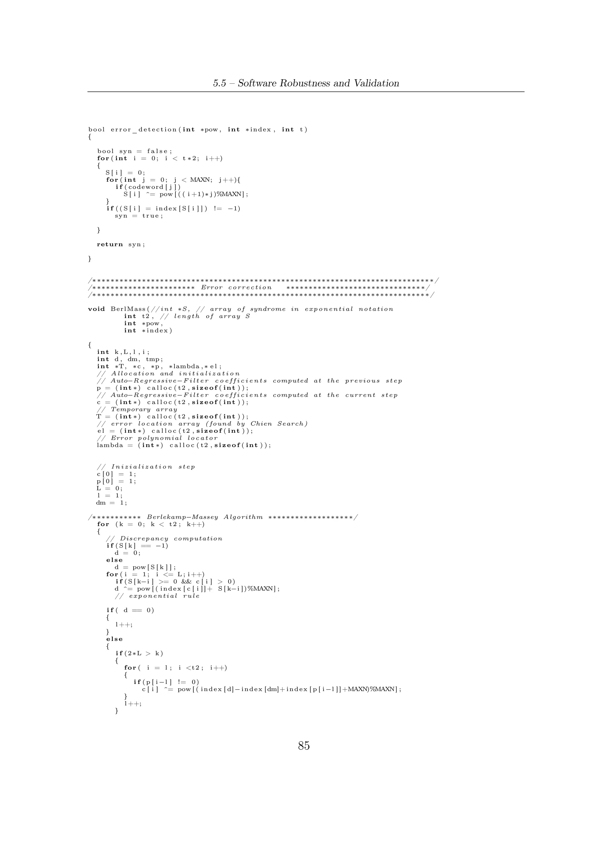 5 – Software Package for VHDL Validation


            else
            {
              f o r ( i = 0 ; i < t 2 ; i ++)
                 T[ i ] = c [ i ] ;
              f o r ( i = l ; i <t 2 ; i ++)
              {
                  i f ( p [ i −l ] != 0 )
                      c [ i ] ^= pow [ ( i n d e x [ d]− i n d e x [ dm]+ i n d e x [ p [ i −l ] ] +MAXN)%MAXN] ;
              }
              L = k−L+1;
              f o r ( i = 0 ; i < t 2 ; i ++)
                  p [ i ] = T[ i ] ;
              dm = d ;
              l = 1;
            }

        }
    }



/∗ ∗∗∗∗∗∗∗∗∗ S t o r i n g o f e r r o r l o c a t o r p o l y n o m i a l    c o e f f i c i e n t ∗∗∗∗∗∗∗∗∗ ∗/
   f o r ( i = 0 ; i <=L ; i ++)
   {
       // Error s t o r i n g
       lambda [ i ] = i n d e x [ c [ i ] ] ;

    }

/∗ ∗∗∗∗∗∗∗∗∗∗∗∗∗    Chien s e a r c h   ∗∗∗∗∗∗∗∗∗∗∗∗∗∗∗∗∗∗∗∗∗∗∗∗∗ ∗/
/∗ ∗∗∗∗∗∗∗∗∗∗∗∗∗∗∗∗∗∗   Roots s e a r c h i n g ∗∗∗∗∗∗∗∗∗∗∗∗∗∗∗∗∗∗∗∗∗∗ ∗/

    int j ;
    k = 0;
    f o r ( i = 0 ; i < MAXN; i ++)
    {
        f o r ( j = 1 , tmp = 0 ; j <=L ; j ++)
            tmp ^= pow [ ( lambda [ j ]+ i ∗ j )%MAXN] ;
        i f ( tmp == 1 )
            // r o o t s i n v e r s i o n g i v e t h e e r r o r   locations
                                    −i
            e l [ k++] = (MAXN )%MAXN;

    }
    bool success = true ;
    f p r i n t f ( o3 , "  n P o s i t i o n o f e r r o r s d e t e c t e d :  n" ) ;
    f o r ( i = 0 ; i <k ; i ++) {
        i f ( e l [ i ] != e r r [ i ] ) { s u c c e s s= f a l s e ; }
        f p r i n t f ( o3 , "%d t " , e l [ i ] ) ;
    }
    i f ( s u c c e s s ) { f p r i n t f ( o3 , "  n S u c c e s s f u l d e c o d i n g ! " ) ;
    f p r i n t f ( s t d o u t , "  n S u c c e s s f u l d e c o d i n g !  n− − − − − − − − − − −
                                                                                  − − − − − − − − − − −n" ) ; } ;
    f p r i n t f ( o3 , " nn− − − − − − − − − − − − − − − − − − −" ) ;
                                     − − − − − − − − − − − − − − − − − −



}



// Random v a r i a b l e u n i f o r m l y d i s t r i b u t e d between 0 . 0 and 1 . 0
extern double u n i f o r m 0 1 ( long ∗ ) ;

/∗ ∗∗∗∗∗∗∗∗∗∗∗∗∗∗∗∗∗∗∗∗∗∗∗∗∗∗∗∗∗∗∗∗∗∗∗∗∗∗∗∗∗∗∗∗∗∗∗∗∗∗∗∗∗∗∗∗∗∗∗∗∗∗∗∗∗∗∗∗∗∗∗∗∗∗ ∗/
/∗ ∗∗∗∗∗∗∗∗∗∗∗∗∗∗∗∗∗∗∗∗∗∗ I n s e r t i o n s o r t ∗∗∗∗∗∗∗∗∗∗∗∗∗∗∗∗∗∗∗∗∗∗∗∗∗∗∗∗∗∗ ∗/
/∗ ∗∗∗∗∗∗∗∗∗∗∗∗∗∗∗∗∗∗∗∗∗∗∗∗∗∗∗∗∗∗∗∗∗∗∗∗∗∗∗∗∗∗∗∗∗∗∗∗∗∗∗∗∗∗∗∗∗∗∗∗∗∗∗∗∗∗∗∗∗∗∗∗∗ ∗/

void e l S o r t ( i n t dim )
{
  int i , j ;
  i n t key ;

    for (      i = 1;     i < dim ;      i ++)
       {
                 key = e r r [ i ] ;
                 j = i − 1;
                 while ( e r r [ j ] < key && j >=0) {
             e r r [ j +1] = e r r [ j ] ;
             j −−;
        }
        e r r [ j +1] = key ;
    }

}




                                                                            86
 