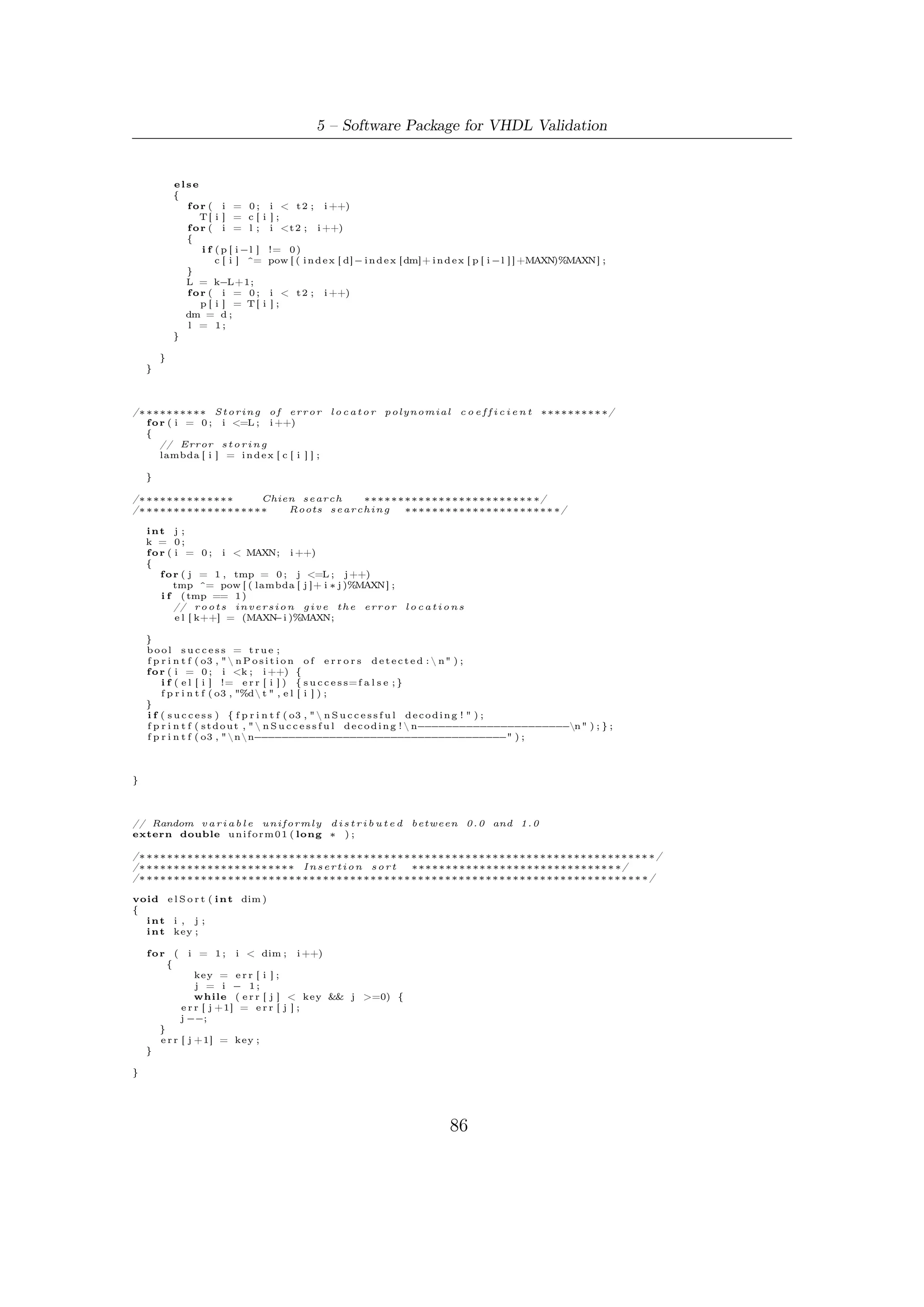 5.5 – Software Robustness and Validation



/∗ ∗∗∗∗∗∗∗∗∗∗∗∗∗∗∗∗∗∗∗∗∗∗∗∗∗∗∗∗∗∗∗∗∗∗∗∗∗∗∗∗∗∗∗∗∗∗∗∗∗∗∗∗∗∗∗∗∗∗∗∗∗∗∗∗∗∗∗∗∗∗∗ ∗/
/∗ ∗∗∗∗∗∗∗∗∗∗∗∗∗∗∗∗∗∗        MAIN FUNCTION       ∗∗∗∗∗∗∗∗∗∗∗∗∗∗∗∗∗∗∗∗∗∗∗∗∗ ∗/
/∗ ∗∗∗∗∗∗∗∗∗∗∗∗∗∗∗∗∗∗∗∗∗∗∗∗∗∗∗∗∗∗∗∗∗∗∗∗∗∗∗∗∗∗∗∗∗∗∗∗∗∗∗∗∗∗∗∗∗∗∗∗∗∗∗∗∗∗∗∗∗∗∗ ∗/

i n t main ( )
{
    FILE ∗ o1 , ∗ o2 ;
    i n t ∗pow , ∗ i n d e x ;
    int n , k , i , s ;
    unsigned long i n t s e e d ;
    long s e e d 2 ;
    char ∗ o u t f i l e = new char [ 1 2 0 ] ;


    //o1 = fopen (" o u t s e r i a l . t x t " ,"w" ) ;
    //o2 = fopen (" o u t p n c l k . t x t " ,"w" ) ;

    n = 57600;        k = 57472;  //
    n = 1 6 2 0 0 ; k =16008; // n = 21600; k = 21408; // n = 43200; k = 43040;

#i f n d e f SERIAL
   load_matrices (n , k ) ;
#e n d i f
#i f d e f i n e d (TESTDEC)
    s p r i n t f ( o u t f i l e , " DecTest / outdec_%d_%d . t x t " , n , k ) ;
   o3 = f o p e n ( o u t f i l e , "w" ) ;
#e n d i f
   // G a l o i s F i e l d Creation
    gfField (16 ,
       32+8+4+1,
       &pow ,
       &i n d e x
        );

#i f d e f i n e d (TESTDEC)
   s p r i n t f ( o u t f i l e , " DecTest / outdec_%d_%d . t x t " , n , k ) ;
   o3 = f o p e n ( o u t f i l e , "w" ) ;
#e n d i f

    /∗∗ S i m u l a t i o n Loop ∗∗/
    f o r ( s = 0 ; s <100; s++)
    {

   message_gen ( n , k ,& s e e d ) ;
#i f d e f SERIAL
   BCH_s_enc ( n , k ) ;
#e n d i f


#i f d e f NPARALLEL
   BCHnclk_par ( n , k ) ;
#e n d i f

#i f d e f KPARALLEL
   BCHkclk_par ( n , k ) ;
#e n d i f


    f p r i n t f ( s t d o u t , "SIM #%dn" , s + 1 ) ;

#i f d e f i n e d (TESTDEC)
   f p r i n t f ( o3 , "  n S i m u l a t i o n #%d n L o c a t i o n   of   t h e pseudo−random e r r o r s :  n " , s + 1 ) ;

  // Random e r r o r p a t t e r n g e n e r a t o r
   f o r ( i = 0 ; i < t ( n , k)+DRIFT ; i ++){
       // b i t f l i p p i n g
       codeword [ e r r [ i ] = ( i n t ) f l o o r ( n∗ u n i f o r m 0 1 (& s e e d 2 ) ) ] ^= 1 ;
       f p r i n t f ( o3 , "%d t " , e r r [ i ] ) ;
  }
  // S o r t o f t h e e r r o r l o c a t i o n s i n d e c r e a s i n g o r d e r :
  // i t w i l l be u s e f u l t o check t h e c o r r i s p o n d e n c e w i t h e r r o r s d e t e c t e d
   e l S o r t ( t ( n , k)+DRIFT ) ;
#e n d i f

    i f ( e r r o r _ d e t e c t i o n ( pow , i n d e x , t ( n , k)+DRIFT) ) {
        f p r i n t f ( s t d o u t , " E r r o r s d e t e c t e d !  nDecoding by Berlekamp−Massey a l g o r i t h m . . . . .  n" ) ;
        f p r i n t f ( o3 , " n n E r r o r s d e t e c t e d !  nDecoding by Berlekamp−Massey a l g o r i t h m . . . . .  n" ) ;
        B e r l M a s s ( ( t ( n , k)+DRIFT ) ∗ 2 , pow , i n d e x ) ;

    }
    else
      f p r i n t f ( s t d o u t , " nnNo e r r o r s     d e t e c t e d !  n− − − − − − − − − − − − − − −
                                                                                   − − − − − − − − − − − − − − −n" ) ;




                                                                                   87
 