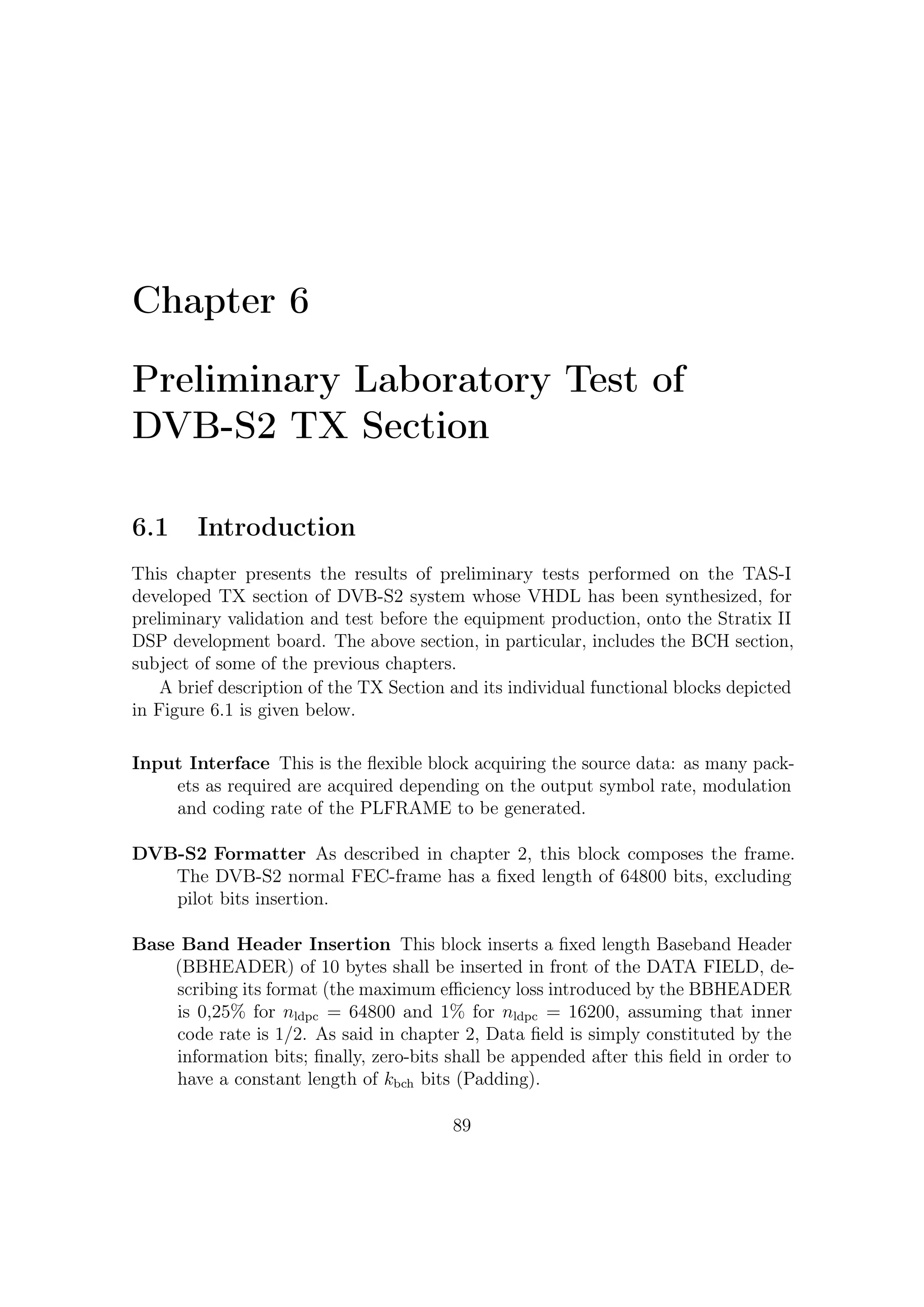6 – Preliminary Laboratory Test of DVB-S2 TX Section


BB Scrambling This block is necessary since the complete BBFRAME shall be
    randomized. The randomization sequence shall be synchronous with the BB-
    FRAME, starting from the MSB and ending after kbch bits. The randomization
    is realized by adding the BBFRAME sequence (starting from MSB) to a random
    sequence generated by a linear shift register and initialized at the beginning
    of each frame. The scrambling sequence has been stored in a ROM memory;
    informative bits are processed in parallel by means of a standard parallelization
    of a linear system.

Physical Layer Scrambling Block Prior to modulation, each PLFRAME, ex-
    cluding the PLHEADER, has to be randomized for energy dispersal by multi-
    plying the (I + j Q) samples by a complex randomization sequence (CI + j CQ).
    The randomization sequence is re-initialized at the end of each PLHEADER,
    besides the PLFRAME duration depends on the modulation selected, thus the
    randomization sequence length shall be truncated to the current PLFRAME
    length. The scrambling code sequences are constructed by combining two real
    m-sequences (generated by means of two generator polynomials of degree 18)
    into a complex sequence. The resulting sequences thus constitute segments of
    a set of Gold sequences. The physical layer scrambling has been generated by
    a ROM memory which is read starting from the address 0 at the beginning of
    each frame.

Encoder Block This functional block provides the following functions:

        • CRC-8 (1-Byte Cyclic Redundancy Check) insertion on the incoming
          packets;
        • outer (BCH) and inner (LDPC) encoding, according to the selected coding
          rate (see Table 2.5);
        • bit interleaving, when the selected modulation format is an 8PSK.

CRC-8 Encoder This functional block is necessary only for packetized streams
   only.

Bit Interleaving Block The direct implementation of the Bit Interleaving sug-
     gested by Hughes Network Systems (HNS) in the ETSI standard deﬁnition
     strongly reduces the maximum achievable baud rate; in eﬀect maximum baud
     rate is fck /η, where fck is the operating frequency and η is the modulation
     eﬃciency.
     Later on an alternative parallel architecture is introduced that doesn’t present
     this limitation.

                                         90
 