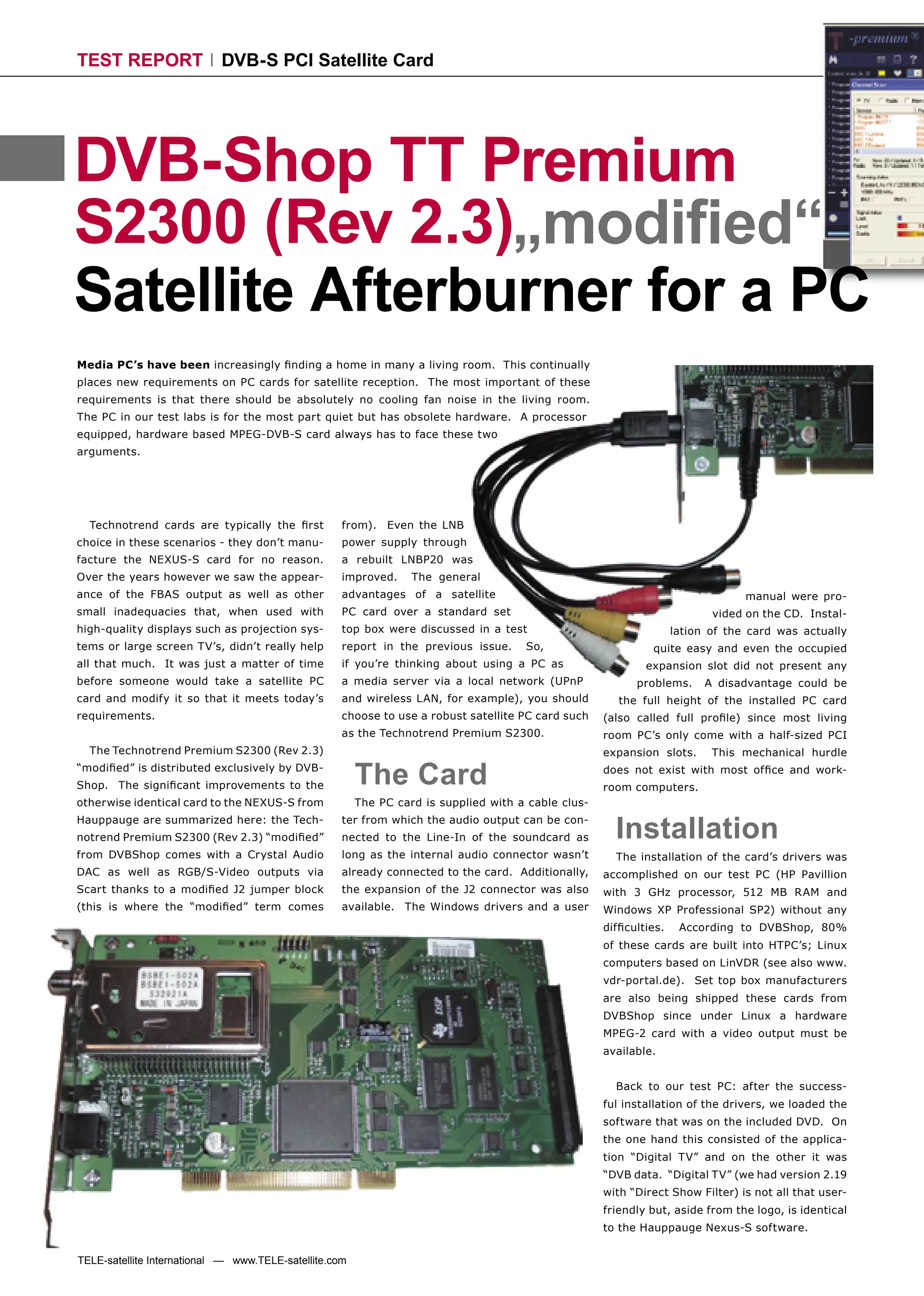 TEST REPORT                 DVB-S PCI Satellite Card




DVB-Shop TT Premium
S2300 (Rev 2.3)„modiﬁed“
Satellite Afterburner for a PC
Media PC’s have been increasingly ﬁnding a home in many a living room. This continually
places new requirements on PC cards for satellite reception. The most important of these
requirements is that there should be absolutely no cooling fan noise in the living room.
The PC in our test labs is for the most part quiet but has obsolete hardware. A processor
equipped, hardware based MPEG-DVB-S card always has to face these two
arguments.




  Technotrend cards are typically the ﬁrst          from). Even the LNB
choice in these scenarios - they don’t manu-        power supply through
facture the NEXUS-S card for no reason.             a rebuilt LNBP20 was
Over the years however we saw the appear-           improved.     The general
ance of the FBAS output as well as other            advantages of a satellite                                                    manual were pro-
small inadequacies that, when used with             PC card over a standard set                                            vided on the CD. Instal-
high-quality displays such as projection sys-       top box were discussed in a test                                lation of the card was actually
tems or large screen TV’s, didn’t really help       report in the previous issue.     So,                     quite easy and even the occupied
all that much. It was just a matter of time         if you’re thinking about using a PC as                   expansion slot did not present any
before someone would take a satellite PC            a media server via a local network (UPnP               problems.      A disadvantage could be
card and modify it so that it meets today’s         and wireless LAN, for example), you should          the full height of the installed PC card
requirements.                                       choose to use a robust satellite PC card such    (also called full proﬁle) since most living
                                                    as the Technotrend Premium S2300.                room PC’s only come with a half-sized PCI
  The Technotrend Premium S2300 (Rev 2.3)                                                            expansion slots.      This mechanical hurdle
“modiﬁed” is distributed exclusively by DVB-
Shop. The signiﬁcant improvements to the                The Card                                     does not exist with most ofﬁce and work-
                                                                                                     room computers.
otherwise identical card to the NEXUS-S from            The PC card is supplied with a cable clus-
Hauppauge are summarized here: the Tech-
notrend Premium S2300 (Rev 2.3) “modiﬁed”
                                                    ter from which the audio output can be con-
                                                    nected to the Line-In of the soundcard as          Installation
from DVBShop comes with a Crystal Audio             long as the internal audio connector wasn’t        The installation of the card’s drivers was
DAC as well as RGB/S-Video outputs via              already connected to the card. Additionally,     accomplished on our test PC (HP Pavillion
Scart thanks to a modiﬁed J2 jumper block           the expansion of the J2 connector was also       with 3 GHz processor, 512 MB RAM and
(this is where the “modiﬁed” term comes             available. The Windows drivers and a user        Windows XP Professional SP2) without any
                                                                                                     difﬁculties.    According to DVBShop, 80%
                                                                                                     of these cards are built into HTPC’s; Linux
                                                                                                     computers based on LinVDR (see also www.
                                                                                                     vdr-portal.de). Set top box manufacturers
                                                                                                     are also being shipped these cards from
                                                                                                     DVBShop since under Linux a hardware
                                                                                                     MPEG-2 card with a video output must be
                                                                                                     available.


                                                                                                       Back to our test PC: after the success-
                                                                                                     ful installation of the drivers, we loaded the
                                                                                                     software that was on the included DVD. On
                                                                                                     the one hand this consisted of the applica-
                                                                                                     tion “Digital TV” and on the other it was
                                                                                                     “DVB data. “Digital TV” (we had version 2.19
                                                                                                     with “Direct Show Filter) is not all that user-
                                                                                                     friendly but, aside from the logo, is identical
                                                                                                     to the Hauppauge Nexus-S software.


TELE-satellite International — www.TELE-satellite.com
 