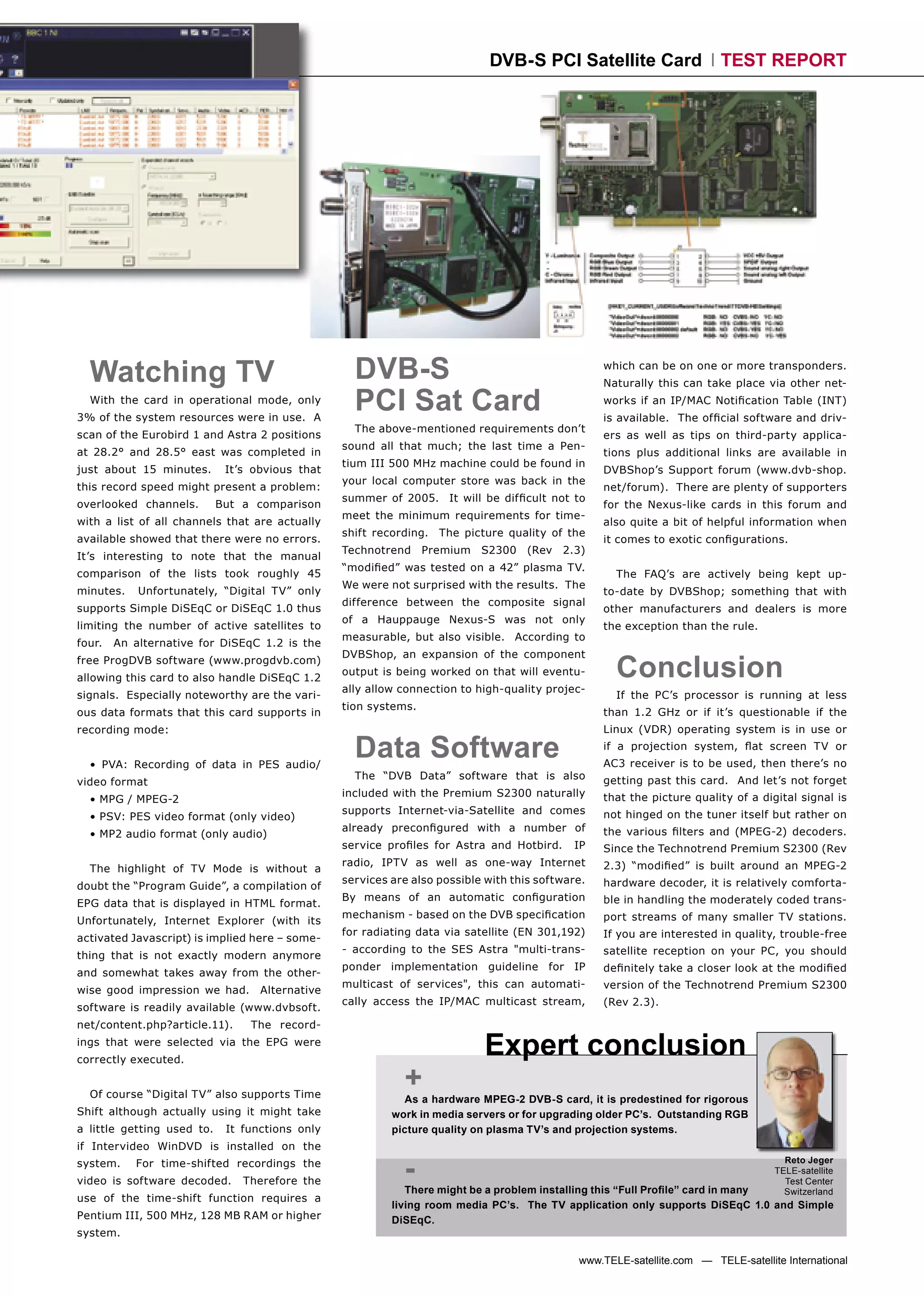 DVB-S PCI Satellite Card                    TEST REPORT




  Watching TV                                      DVB-S                                          which can be on one or more transponders.
                                                                                                  Naturally this can take place via other net-
  With the card in operational mode, only
3% of the system resources were in use. A
                                                   PCI Sat Card                                   works if an IP/MAC Notiﬁcation Table (INT)
                                                                                                  is available. The ofﬁcial software and driv-
                                                   The above-mentioned requirements don’t
scan of the Eurobird 1 and Astra 2 positions                                                      ers as well as tips on third-party applica-
                                                 sound all that much; the last time a Pen-
at 28.2° and 28.5° east was completed in                                                          tions plus additional links are available in
                                                 tium III 500 MHz machine could be found in
just about 15 minutes.       It’s obvious that                                                    DVBShop’s Support forum (www.dvb-shop.
                                                 your local computer store was back in the
this record speed might present a problem:                                                        net/forum). There are plenty of supporters
                                                 summer of 2005. It will be difﬁcult not to
overlooked channels.        But a comparison                                                      for the Nexus-like cards in this forum and
                                                 meet the minimum requirements for time-
with a list of all channels that are actually                                                     also quite a bit of helpful information when
                                                 shift recording. The picture quality of the
available showed that there were no errors.                                                       it comes to exotic conﬁgurations.
                                                 Technotrend     Premium   S2300   (Rev   2.3)
It’s interesting to note that the manual
                                                 “modiﬁed” was tested on a 42” plasma TV.
comparison of the lists took roughly 45                                                             The FAQ’s are actively being kept up-
                                                 We were not surprised with the results. The
minutes.    Unfortunately, “Digital TV” only                                                      to-date by DVBShop; something that with
                                                 difference between the composite signal
supports Simple DiSEqC or DiSEqC 1.0 thus                                                         other manufacturers and dealers is more
                                                 of a Hauppauge Nexus-S was not only
limiting the number of active satellites to                                                       the exception than the rule.
                                                 measurable, but also visible. According to
four.   An alternative for DiSEqC 1.2 is the

                                                                                                    Conclusion
                                                 DVBShop, an expansion of the component
free ProgDVB software (www.progdvb.com)
                                                 output is being worked on that will eventu-
allowing this card to also handle DiSEqC 1.2
                                                 ally allow connection to high-quality projec-
signals. Especially noteworthy are the vari-                                                        If the PC’s processor is running at less
                                                 tion systems.
ous data formats that this card supports in                                                       than 1.2 GHz or if it’s questionable if the
recording mode:                                                                                   Linux (VDR) operating system is in use or


  • PVA: Recording of data in PES audio/
                                                   Data Software                                  if a projection system, ﬂat screen TV or
                                                                                                  AC3 receiver is to be used, then there’s no
                                                   The “DVB Data” software that is also           getting past this card. And let’s not forget
video format
                                                 included with the Premium S2300 naturally        that the picture quality of a digital signal is
  • MPG / MPEG-2
                                                 supports Internet-via-Satellite and comes        not hinged on the tuner itself but rather on
  • PSV: PES video format (only video)
                                                 already preconﬁgured with a number of            the various ﬁlters and (MPEG-2) decoders.
  • MP2 audio format (only audio)
                                                 service proﬁles for Astra and Hotbird.     IP    Since the Technotrend Premium S2300 (Rev
                                                 radio, IPTV as well as one-way Internet          2.3) “modiﬁed” is built around an MPEG-2
  The highlight of TV Mode is without a
                                                 services are also possible with this software.   hardware decoder, it is relatively comforta-
doubt the “Program Guide”, a compilation of
                                                 By means of an automatic conﬁguration            ble in handling the moderately coded trans-
EPG data that is displayed in HTML format.
                                                 mechanism - based on the DVB speciﬁcation        port streams of many smaller TV stations.
Unfortunately, Internet Explorer (with its
                                                 for radiating data via satellite (EN 301,192)    If you are interested in quality, trouble-free
activated Javascript) is implied here – some-
                                                 - according to the SES Astra "multi-trans-       satellite reception on your PC, you should
thing that is not exactly modern anymore
                                                 ponder implementation guideline for IP           deﬁnitely take a closer look at the modiﬁed
and somewhat takes away from the other-
                                                 multicast of services", this can automati-       version of the Technotrend Premium S2300
wise good impression we had.       Alternative
                                                 cally access the IP/MAC multicast stream,        (Rev 2.3).
software is readily available (www.dvbsoft.
net/content.php?article.11).     The record-
ings that were selected via the EPG were
correctly executed.
                                                                           Expert conclusion
  Of course “Digital TV” also supports Time
                                                            +
                                                            As a hardware MPEG-2 DVB-S card, it is predestined for rigorous
Shift although actually using it might take               work in media servers or for upgrading older PC’s. Outstanding RGB
a little getting used to.    It functions only            picture quality on plasma TV’s and projection systems.
if Intervideo WinDVD is installed on the

                                                            -
system.    For time-shifted recordings the                                                                                           Reto Jeger
                                                                                                                                   TELE-satellite
video is software decoded.      Therefore the                                                                                        Test Center
                                                             There might be a problem installing this “Full Proﬁle” card in many     Switzerland
use of the time-shift function requires a
                                                          living room media PC’s. The TV application only supports DiSEqC 1.0 and Simple
Pentium III, 500 MHz, 128 MB RAM or higher                DiSEqC.
system.

                                                                                             www.TELE-satellite.com — TELE-satellite International
 