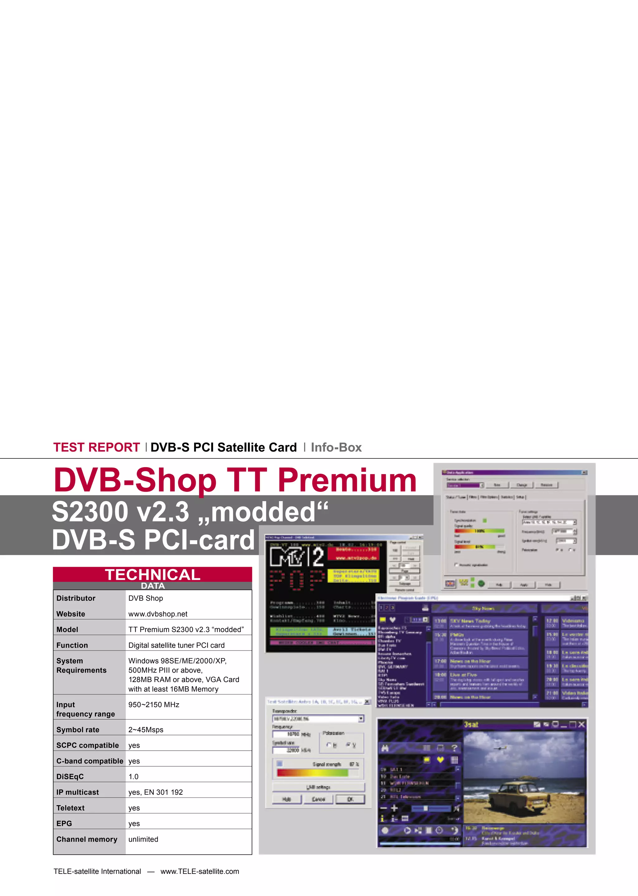 TEST REPORT DVB-S PCI Satellite Card                    Info-Box


DVB-Shop TT Premium
S2300 v2.3 „modded“
DVB-S PCI-card
               TECHNICAL
                           DATA
Distributor          DVB Shop

Website              www.dvbshop.net

Model                TT Premium S2300 v2.3 “modded”

Function             Digital satellite tuner PCI card

System               Windows 98SE/ME/2000/XP,
Requirements         500MHz PIII or above,
                     128MB RAM or above, VGA Card
                     with at least 16MB Memory

Input                950~2150 MHz
frequency range

Symbol rate          2~45Msps

SCPC compatible      yes

C-band compatible yes

DiSEqC               1.0

IP multicast         yes, EN 301 192

Teletext             yes

EPG                  yes

Channel memory       unlimited



TELE-satellite International — www.TELE-satellite.com
 