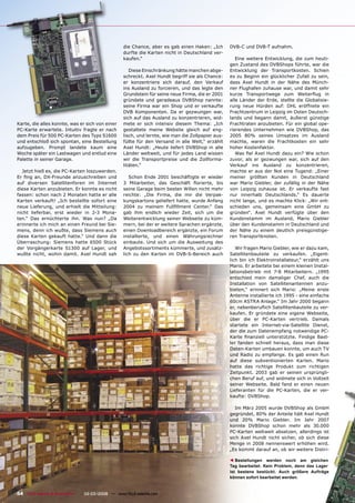 die Chance, aber es gab einen Haken: „Ich        DVB-C und DVB-T aufnahm.
                                                  durfte die Karten nicht in Deutschland ver-
                                                  kaufen.“                                            Eine weitere Entwicklung, die zum heuti-
                                                                                                   gen Zustand des DVBShops führte, war die
                                                     Diese Einschränkung hätte manchen abge-       Entwicklung der Transportkosten. Schien
                                                  schreckt. Axel Hundt begriff sie als Chance:     es zu Beginn ein glücklicher Zufall zu sein,
                                                  er konzentriere sich darauf, den Verkauf         dass Axel Hundt in der Nähe des Münch-
                                                  ins Ausland zu forcieren, und das legte den      ner Flughafen zuhause war, und damit sehr
                                                  Grundstein für seine neue Firma, die er 2001     kurze Transportwege zum Weiterﬂug in
                                                  gründete und geradeaus DVBShop nannte:           alle Länder der Erde, stellte die Globalisie-
                                                  seine Firma war ein Shop und er verkaufte        rung neue Hürden auf: DHL eröffnete ein
                                                  DVB Komponenten. Da er gezwungen war,            Frachtzentrum in Leipzig im Osten Deutsch-
                                                  sich auf das Ausland zu konzentrieren, wid-      lands und begann damit, äußerst günstige
Karte, die alles konnte, was er sich von einer    mete er sich intensiv diesem Thema: „Ich         Frachtraten anzubieten. Für ein global ope-
PC-Karte erwartete. Intuitiv fragte er nach       gestaltete meine Website gleich auf eng-         rierendes Unternehmen wie DVBShop, das
dem Preis für 500 PC-Karten des Typs S1600        lisch, und lernte, wie man die Zollpapier aus-   2005 80% seines Umsatzes im Ausland
und entschloß sich spontan, eine Bestellung       füllte für den Versand in alle Welt,“ erzählt    machte, waren die Frachtkosten ein sehr
aufzugeben. Prompt landete kaum eine              Axel Hundt: „Heute liefert DVBShop in alle       hoher Kostenfaktor.
Woche später ein Lastwagen und entlud eine        Länder weltweit, und für jedes Land wissen          Was ﬁel Axel Hundt dazu ein? Wie schon
Palette in seiner Garage.                         wir die Transportpreise und die Zollforma-       zuvor, als er gezwungen war, sich auf den
                                                  litäten.“                                        Verkauf ins Ausland zu konzentrieren,
  Jetzt hieß es, die PC-Karten loszuwerden.                                                        machte er aus der Not eine Tugend: „Einer
Er ﬁng an, DX-Freunde anzuschreiben und              Schon Ende 2001 beschäftigte er wieder        meiner größten Kunden in Deutschland
auf diversen Satellitenforen im Internet          3 Mitarbeiter, das Geschäft ﬂorierte, bis        war Mario Giebler, der zufällig in der Nähe
diese Karten anzubieten. Er konnte es nicht       seine Garage beim besten Willen nicht mehr       von Leipzig zuhause ist. Er verkaufte fast
fassen: schon nach 2 Monaten hatte er alle        reichte: „Die Firma, die mir die Verpak-         nur innerhalb Deutschlands.“ Es dauerte
Karten verkauft! „Ich bestellte sofort eine       kungskartons geliefert hatte, wurde Anfang       nicht lange, und es machte Klick: „Wir ent-
neue Lieferung, und erhielt die Mitteilung:       2004 zu meinem Fullﬁllment Center.“ Das          schieden uns, gemeinsam eine GmbH zu
nicht lieferbar, erst wieder in 2-3 Mona-         gab ihm endlich wieder Zeit, sich um die         gründen“. Axel Hundt verfügte über den
ten.“ Das ernüchterte ihn. Was nun? „Da           Weiterentwicklung seiner Webseite zu küm-        Kundenstamm im Ausland, Mario Giebler
erinnerte ich mich an einen Freund bei Sie-       mern, bei der er weitere Sprachen ergänzte,      über den Kundenstamm in Deutschland und
mens, denn ich wußte, dass Siemens auch           einen Downloadbereich ergänzte, ein Forum        der Nähe zu einem deutlich preisgünstige-
diese Karten gekauft hatte.“ Und dann die         installierte, und einen Währungsrechner          ren Transportknoten.
Überraschung: Siemens hatte 6500 Stück            einbaute. Und sich um die Ausweitung des
der Vorgängerkarte S1300 auf Lager, und           Angebotssortiments kümmerte, und zusätz-            Wir fragen Mario Giebler, wie er dazu kam,
wußte nicht, wohin damit. Axel Hundt sah          lich zu den Karten im DVB-S-Bereich auch         Satellitenbauteile zu verkaufen. „Eigent-
                                                                                                   lich bin ich Elektroinstallateur,“ erzählt uns
                                                                                                   Mario. Er arbeitete bei einem kleinen Instal-
                                                                                                   lationsbetrieb mit 7-8 Mitarbeitern. „1995
                                                                                                   entschied mein damaliger Chef, auch die
                                                                                                   Installation von Satellitenantennen anzu-
                                                                                                   bieten,“ erinnert sich Mario: „Meine erste
                                                                                                   Antenne installierte ich 1995 - eine einfache
                                                                                                   60cm ASTRA Anlage.“ Im Jahr 2000 begann
                                                                                                   er, nebenberuﬂich Satellitenbauteile zu ver-
                                                                                                   kaufen. Er gründete eine eigene Webseite,
                                                                                                   über die er PC-Karten vertrieb. Damals
                                                                                                   startete ein Internet-via-Satellite Dienst,
                                                                                                   der die zum Datenempfang notwendige PC-
                                                                                                   Karte ﬁnanziell unterstützte. Findige Bast-
                                                                                                   ler fanden schnell heraus, dass man diese
                                                                                                   Daten-Karten umbauen konnte, um auch TV
                                                                                                   und Radio zu empfange. Es gab einen Run
                                                                                                   auf diese subventionierten Karten. Mario
                                                                                                   hatte das richtige Produkt zum richtigen
                                                                                                   Zeitpunkt. 2003 gab er seinen ursprüngli-
                                                                                                   chen Beruf auf, und widmete sich in Vollzeit
                                                                                                   seiner Webseite. Bald fand er einen neuen
                                                                                                   Lieferanten für die PC-Karten, die er ver-
                                                                                                   kaufte: DVBShop.

                                                                                                      Im März 2005 wurde DVBShop als GmbH
                                                                                                   gegründet, 80% der Anteile hält Axel Hundt
                                                                                                   und 20% Mario Giebler. Im Jahr 2007
                                                                                                   konnte DVBShop schon mehr als 30.000
                                                                                                   PC-Karten weltweit absetzen, allerdings ist
                                                                                                   sich Axel Hundt nicht sicher, ob sich diese
                                                                                                   Menge in 2008 nennenswert erhöhen wird.
                                                                                                   „Es kommt darauf an, ob wir weitere Distri-

                                                                                                      Bestellungen werden noch am gleichen
                                                                                                   ▲




                                                                                                   Tag bearbeitet. Kein Problem, denn das Lager
                                                                                                   ist bestens bestückt. Auch größere Aufträge
                                                                                                   können sofort bearbeitet werden.


54 TELE-satellite & Broadband — 02-03/2008 — www.TELE-satellite.com
 
