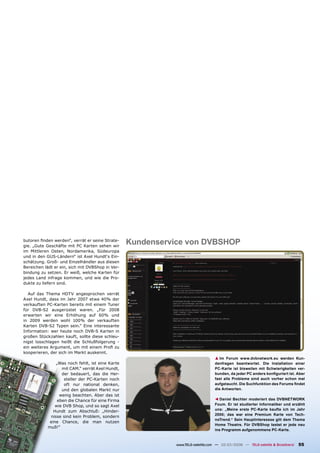 butoren ﬁnden werden“, verrät er seine Strate-
gie. „Gute Geschäfte mit PC Karten sehen wir
                                                  Kundenservice von DVBSHOP
im Mittleren Osten, Nordamerika, Südeuropa
und in den GUS-Ländern“ ist Axel Hundt‘s Ein-
schätzung. Groß- und Einzelhändler aus diesen
Bereichen lädt er ein, sich mit DVBShop in Ver-
bindung zu setzen. Er weiß, welche Karten für
jedes Land infrage kommen, und wie die Pro-
dukte zu liefern sind.

  Auf das Thema HDTV angesprochen verrät
Axel Hundt, dass im Jahr 2007 etwa 40% der
verkauften PC-Karten bereits mit einem Tuner
für DVB-S2 ausgerüstet waren. „Für 2008
erwarten wir eine Erhöhung auf 60% und
in 2009 werden wohl 100% der verkauften
Karten DVB-S2 Typen sein.“ Eine interessante
Information: wer heute noch DVB-S Karten in
großen Stückzahlen kauft, sollte diese schleu-
nigst losschlagen heißt die Schlußfolgerung -
ein weiteres Argument, um mit einem Proﬁ zu
kooperieren, der sich im Markt auskennt.
                                                                                 ▲ Im Forum www.dvbnetwork.eu werden Kun-
               „Was noch fehlt, ist eine Karte                                   denfragen beantwortet. Die Installation einer
                  mit CAM.“ verrät Axel Hundt,                                   PC-Karte ist bisweilen mit Schwierigkeiten ver-
                  der bedauert, das die Her-                                     bunden, da jeder PC anders konﬁguriert ist. Aber
                   steller der PC-Karten noch                                    fast alle Probleme sind auch vorher schon mal
                   oft nur national denken,                                      aufgetaucht. Die Suchfunktion des Forums ﬁndet
                  und den globalen Markt nur                                     die Antworten.
                 wenig beachten. Aber das ist
                                                                                    Daniel Bechter moderiert das DVBNETWORK
                                                                                 ▲




                eben die Chance für eine Firma
               wie DVB Shop, und so sagt Axel                                    Foum. Er ist studierter Informatiker und erzählt
                                                                                 uns: „Meine erste PC-Karte kaufte ich im Jahr
              Hundt zum Abschluß: „Hinder-
                                                                                 2000; das war eine Premium Karte von Tech-
            nisse sind kein Problem, sondern
                                                                                 noTrend.“ Sein Hauptinteressse gilt dem Thema
            eine Chance, die man nutzen
                                                                                 Home Theatre. Für DVBShop testet er jede neu
           muß!“
                                                                                 ins Programm aufgenommene PC-Karte.


                                                             www.TELE-satellite.com — 02-03/2008 — TELE-satellite & Broadband   55
 