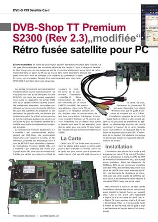 DVB-S PCI Satellite Card




DVB-Shop TT Premium
S2300 (Rev 2.3)„modiﬁée“
Rétro fusée satellite pour PC
Les Pc multimédia se voient de plus en plus souvent attribuées une place dans le salon. Ce
fait pose continuellement des nouvelles exigences aux cartes PC pour la réception satellite.
La plus importante de ces exigences est de n’entendre absolument aucun bruit de refroi-
dissement dans un salon. Le PC qui se trouve dans notre laboratoire d’essais est
assez silencieux mais se compose d’un matériel qu commence à dater.
En outre, un processeur ﬂanqué d’un environnement pour une carte
MPEG-DVB-S doit faire face à ces exigences.



   Les cartes Technotrend sont généralement         cavaliers J2 modi-
le meilleur choix pour ce type de situation – ce    ﬁé (c’est de là que
n’est pas pour rien qu’ils fabriquent la carte      provient     l’expression
NEXUS-S. Au cours des années cependant,             « modiﬁée »).       Même
nous avons vu apparaître les sorties FBAS           l’alimentation du LNB a
ainsi qu’un certain nombre d’autres proprié-        été améliorée par un circuit                                                la carte. De plus,
tés inadéquates lesquelles, lorsqu’elles sont       LNBP20 remodelé. Les avanta-                                     l’extension du connecteur J2
utilisées sur des écrans de grande déﬁnition        ges généraux d’une carte PC par                              est aussi disponible. Les pilotes
tels que des systèmes de projection ou des          rapport à un récepteur complet ont                        Windows ainsi que le guide d’utili-
téléviseurs de grande taille, ne donnent pas        été discutés dans un procès-verbal de                    sation se trouvent sur un CD-ROM.
le résultat espéré. Ce n’était qu’une question      test dans notre édition précédente. Si vous            L’installation physique de la carte fut
de temps avant que quelqu'un se penche sur          avez considéré d'utiliser un PC comme ser-          assez facile et même le slot occupé par
une carte PC pour la réception satellite et la      veur multimédia via un réseau local (UPnP       celle-ci n’a pas posé de problèmes au sys-
modiﬁe pour qu'elle corresponde aux exigen-         et réseau local sans ﬁl par exemple), vous      tème. Un désavantage pourrait par contre
ces actuelles.                                      devriez opter pour une carte PC pour satel-     constituer la hauteur de la carte (appelée
   La Technotrend Premium S2300 (Rev 2.3)           lite robuste telle que la Technotrend Premium   aussi « full proﬁle ») car la plupart des PC de
« modiﬁée » est commercialisée exclusi-             S2300.                                          salon ne disposent que de slots PCI d’exten-
vement par DVB-Shop. Les améliorations                                                              sion de mi-hauteur. Cet obstacle mécanique
importantes par rapport à la carte, en fait
identique, proposée par Hauppauge sous le
                                                        La Carte                                    ne devrait pas exister sur la plupart des ordi-
                                                                                                    nateurs de bureau.
nom de NEXUS-S sont résumées ci-dessous:               Cette carte PC est livrée avec un assorti-
La Technotrend Premium S2300 (REv 2.3)
« modiﬁée » par DVBShop est munie d’un
                                                    ment de câbles grâce auquel la sortie audio
                                                    pourra être branchée à l’entrée Line-in de
                                                                                                      Installation
Crystal Audio DAC ainsi que de sorties RGB/         la carte son pour autant que le connecteur         L’installation des pilotes de la carte a été
S-Vidéo via péritel, ceci grâce à un block de       audio interne n’ait pas été déjà connecté à     entreprise sur notre PC de test (HP Pavillion
                                                                                                    avec un processeur à 3 GHz, 512 Mo de RAM
                                                                                                    et Windows XP Professionnel SP2) et n’a posé
                                                                                                    aucun problème. Selon les allégations de
                                                                                                    DVBShop, 80% de ces cartes sont installées
                                                                                                    dans des HTPC; des ordinateurs tournant sous
                                                                                                    Linux et LinVDR (voir aussi www.vdr-portal.
                                                                                                    de). Les fabricants de récepteurs se procu-
                                                                                                    rent aussi ces cartes auprès de DVBShop car
                                                                                                    sous Linux, il est nécessaire d’avoir recours à
                                                                                                    une carte MPEG-2 avec une sortie vidéo.

                                                                                                        Mais revenons à notre PC de test: Après
                                                                                                    l’installation réussie des pilotes, nous avons
                                                                                                    aussi installé le logiciel fourni sur support
                                                                                                    DVD. Celui-ci est d’une part l’applicatif
                                                                                                    « Digital TV » et de l’autre le « DVB Data ».
                                                                                                    « Digital TV (notre version était la 2.19 avec
                                                                                                    « Direct Show Filter »), n’est pas très facile
                                                                                                    à mettre en œuvre mais, mise à part le logo
                                                                                                    il est identique au logiciel Nexus-S de Haup-
                                                                                                    pauge.

TELE-satellite International — www.TELE-satellite.com
 