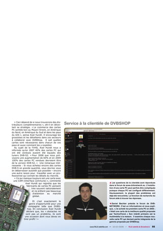 « Ceci dépend de si nous trouverons des dis-
tributeurs complémentaires », dit-il en dévoi-    Service à la clientèle de DVBSHOP
lant sa stratégie. « Le commerce des cartes
PC semble bon au Moyen-Orient, en Amérique
du Nord, en Amérique du Sud et dans les pays
du GIS », pense Axel Hundt. Il encourage les
grossistes et les détaillants dans ces secteurs
à collaborer avec DVBShop. Il sait quelles
cartes sont nécessaires dans chacun de ces
pays et aussi comment les y expédier.
   Au sujet de la TVHD, Axel Hundt nous a
informés qu’en 2007 40% des cartes PC qui
ont été vendues avaient été équipés des
tuners DVB-S2. « Pour 2008 que nous pré-
voyons une augmentation de 60% et en 2009
100% des cartes PC vendues devraient être
de la version DVB-S2. » Une remarque inté-
ressante : Si vous achetez encore des cartes
DVB-S en grande quantité, vous devriez vous
en débarrasser aussitôt que possible – encore
une autre raison pour travailler avec un pro-
fessionnel qui connait les détails du marché.
   « Ce qui manque toujours est une carte avec
  une CAM (Interface commune) », commente
             Axel Hundt qui regrette que les                                      ▲ Les questions de la clientèle sont répondues
               fabricants de cartes PC pensent                                    dans le forum de www.dvbnetwork.eu. L'installa-
                    très souvent nationalement                                    tion d'une carte PC peut parfois être compliquée
                    et ne prêtent pas beaucoup                                    puisque chaque PC est conﬁguré différemment.
                     d'attention   au   marché                                    Heureusement, la plupart des problèmes ont
                     global.                                                      déjà été rencontrés. La fonction de recherche du
                                                                                  forum aide à trouver les réponses.
                    Et c'est exactement le
                                                                                     Daniel Bechter préside le forum de DVB-
                                                                                  ▲




                 genre d’opportunité pour une
                compagnie telle que DVBS-                                         NETWORK. C’est un informaticien et nous expli-
               hop. En conclusion Axel Hundt                                      que, « j'ai acheté ma première carte PC en 2000 ;
              déclare que, les « obstacles ne                                     c'était une carte de la meilleure qualité proposée
             sont pas un problème, ils sont                                       par TechnoTrend. » Son intérêt primaire est le
            une occasion dont vous devez en                                       multimédia à la maison. Il examine chaque nou-
           tirer proﬁt ! »                                                        velle carte PC qui devient partie intégrante de la
                                                                                  gamme proposée par DVBShop.

                                                              www.TELE-satellite.com — 02-03/2008 — TELE-satellite & Broadband   55
 