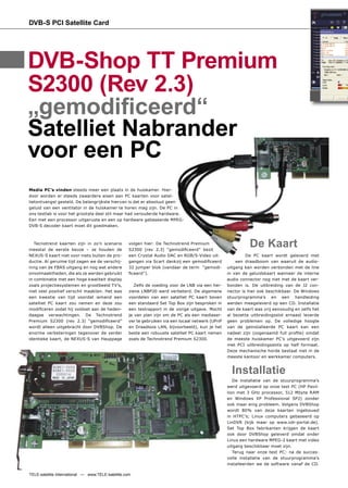 DVB-S PCI Satellite Card




DVB-Shop TT Premium
S2300 (Rev 2.3)
„gemodiﬁceerd“
Satelliet Nabrander
voor een PC
Media PC’s vinden steeds meer een plaats in de huiskamer. Hier-
door worden er steeds zwaardere eisen aan PC kaarten voor satel-
lietontvangst gesteld. De belangrijkste hiervan is dat er absoluut geen
geluid van een ventilator in de huiskamer te horen mag zijn. De PC in
ons testlab is voor het grootste deel stil maar had verouderde hardware.
Een met een processor uitgeruste en een op hardware gebaseerde MPEG-
DVB-S decoder kaart moet dit goedmaken.



   Tecnotrend kaarten zijn in zo’n scenario
meestal de eerste keuze – ze houden de
                                                    volgen hier: De Technotrend Premium
                                                    S2300 (rev 2.3) “gemodiﬁceerd” bezit
                                                                                                              De Kaart
NEXUS-S kaart niet voor niets buiten de pro-        een Crystal Audio DAC en RGB/S-Video uit-                De PC kaart wordt geleverd met
ductie. Al geruime tijd zagen we de verschij-       gangen via Scart dankzij een gemodiﬁceerd           een draadboom van waaruit de audio-
ning van de FBAS uitgang en nog wat andere          32 jumper blok (vandaar de term “gemodi-        uitgang kan worden verbonden met de line
onvolmaaktheden, die als ze werden gebruikt         ﬁceerd”).                                       in van de geluidskaart wanneer de interne
in combinatie met een hoge kwaliteit display                                                        audio connector nog niet met de kaart ver-
zoals projectiesystemen en grootbeeld TV’s,            Zelfs de voeding voor de LNB via een her-    bonden is. De uitbreiding van de J2 con-
niet veel positief verschil maakten. Het was        ziene LNBP20 werd verbeterd. De algemene        nector is hier ook beschikbaar. De Windows
een kwestie van tijd voordat iemand een             voordelen van een satelliet PC kaart boven      stuurprogramma’s en een handleiding
satelliet PC kaart zou nemen en deze zou            een standaard Set Top Box zijn besproken in     werden meegeleverd op een CD. Installatie
modiﬁceren zodat hij voldoet aan de heden-          een testrapport in de vorige uitgave. Mocht     van de kaart was vrij eenvoudig en zelfs het
daagse verwachtingen. De Technotrend                je van plan zijn om de PC als een mediaser-     al bezette uitbreidingsslot ernaast leverde
Premium S2300 (rev 2.3) “gemodiﬁceerd”              ver te gebruiken via een locaal netwerk (UPnP   geen problemen op. De volledige hoogte
wordt alleen uitgebracht door DVBShop. De           en Draadloos LAN, bijvoorbeeld), kun je het     van de geïnstalleerde PC kaart kan een
enorme verbeteringen tegenover de verder            beste een robuuste satelliet PC kaart nemen     nadeel zijn (zogenaamd full proﬁle) omdat
identieke kaart, de NEXUS-S van Hauppage            zoals de Technotrend Premium S2300.             de meeste huiskamer PC’s uitgevoerd zijn
                                                                                                    met PCI uitbreidingsslots op half formaat.
                                                                                                    Deze mechanische horde bestaat niet in de
                                                                                                    meeste kantoor en werkkamer computers.


                                                                                                      Installatie
                                                                                                       De installatie van de stuurprogramma’s
                                                                                                    werd uitgevoerd op onze test PC (HP Pavil-
                                                                                                    lion met 3 GHz processor, 512 Mbyte RAM
                                                                                                    en Windows XP Professional SP2) zonder
                                                                                                    ook maar enig probleem. Volgens DVBShop
                                                                                                    wordt 80% van deze kaarten ingebouwd
                                                                                                    in HTPC’s; Linux computers gebaseerd op
                                                                                                    LinDVR (kijk maar op www.vdr-portal.de).
                                                                                                    Set Top Box fabrikanten krijgen de kaart
                                                                                                    ook door DVBShop geleverd omdat onder
                                                                                                    Linux een hardware MPEG-2 kaart met video
                                                                                                    uitgang beschikbaar moet zijn.
                                                                                                       Terug naar onze test PC: na de succes-
                                                                                                    volle installatie van de stuurprogramma’s
                                                                                                    installeerden we de software vanaf de CD.

TELE-satellite International — www.TELE-satellite.com
 