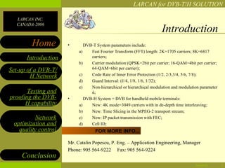 LARCAN for DVB-T/H SOLUTION

  LARCAN INC.
  CANADA-2006
                                                                      Introduction
        Home         •       DVB-T System parameters include:
                          a)    Fast Fourier Transform (FFT) length: 2K=1705 carriers; 8K=6817
      Introduction              carriers;
                          b)    Carrier modulation (QPSK=2bit per carrier; 16-QAM=4bit per carrier;
Set-up of a DVB-T/              64-QAM=6bit per carrier);
        H Network         c)    Code Rate of Inner Error Protection (1/2, 2/3,3/4, 5/6, 7/8);
                          d)    Guard Interval: (1/4, 1/8, 1/6, 1/32);
                          e)    Non-hierarchical or hierarchical modulation and modulation parameter
       Testing and              ά;
proofing the DVB-    •       DVB-H System = DVB for handheld mobile terminals:
      H capability        a)    New: 4K mode=3049 carriers with in de-depth time interleaving;
                          b)    New: Time Slicing in the MPEG-2 transport stream;
         Network          c)    New: IP packet transmission with FEC;
 optimization and         d)    Cell ID;
   quality control                FOR MORE INFO...

                     Mr. Catalin Popescu, P. Eng. – Application Engineering, Manager
                     Phone: 905 564-9222 Fax: 905 564-9224
    Conclusion
                                                                                        04/28/12       3
 