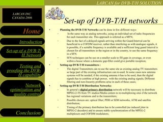 LARCAN for DVB-T/H SOLUTION

  LARCAN INC.
  CANADA-2006
                                Set-up of DVB-T/H networks
        Home         •
                         –
                             Planning the DVB-T/H Networks can be done in few different ways:
                                    In the same way as analog networks, using an individual set of radio frequencies
                                   for each transmitter site. This approach is referred as a MFN;
                         –
      Introduction                 Due to the fact of a delayed signals arriving within the Guard Interval can be
                                   beneficial to a COFDM receiver, rather than interfering as with analogue signals, it
                                   is possible, if a suitable frequency is available and a sufficient long guard interval is
Set-up of a DVB-T/                 chosen for all transmitters in the region or in the country, to use the same frequency
                                   in a SFN.
        H Network        –         SFN techniques can be use on a smaller scale to fill gaps in coverage, or even
                                   within a house where a domestic gap-filler could give portable reception;
                     •       Setting-up DVB-T/H transmitters :
       Testing and       –         The digital Transmitters can re-use the same site as existing analog TV transmitters
proofing the DVB-                  so large part of the existing infrastructure can re-used. In some cases new antenna
      H capability                 systems will be needed; if the existing antenna it has to be used, than the digital
                                   signals has to combine at high power, with the existing analog signals; Different
                                   filtering and non-linearity problems arise in each of these cases;
         Network     •       Setting-up DVB-T/H Distribution Networks:
 optimization and        –         In general a digital primary distribution network will be necessary to distribute
   quality control                 MPEG-2-TS from TV studios/Media centers to re-multiplexing sites if the network
                                   has regional variations and to the transmitters;
                         –         Possible choices are: optical fiber; PDH or SDH networks, ATM and satellite
                                   distribution;
                         –         Timing of the primary distribution has to be controlled (no induced jitter in
                                   MPEG-2 decoders) and to ensure stable synchronization of the MPEG-2
    Conclusion                     multiplexers and COFDM modulators;

                                                                                                            04/28/12           4
 
