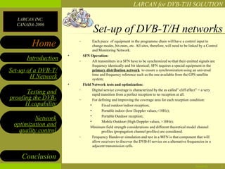 LARCAN for DVB-T/H SOLUTION

  LARCAN INC.
  CANADA-2006
                                    Set-up of DVB-T/H networks
        Home             –          Each piece of equipment in the programme chain will have a control input to
                                    change modes, bit-rates, etc. All sites, therefore, will need to be linked by a Control
                                    and Monitoring Network.
                     •       SFN Operation:
      Introduction       –          All transmitters in a SFN have to be synchronized so that their emitted signals are
                                    frequency identically and bit identical; SFN requires a special equipment in the
Set-up of a DVB-T/                  primary distribution network to ensure a synchronization using an universal
                                    time and frequency reference such as the one available from the GPS satellite
        H Network                   system;
                     •       Field Network tests and optimization:
                         –          Digital service coverage is characterized by the as called” cliff effect” = a very
       Testing and                  rapid transition from a perfect reception to no reception at all.
proofing the DVB-        –          For defining and improving the coverage area for each reception condition:
      H capability                •        Fixed outdoor/indoor reception;
                                  •        Portable indoor (low Doppler values,<10Hz);
                                  •        Portable Outdoor reception;
         Network                  •        Mobile Outdoor (High Doppler values, >10Hz);
 optimization and                 Minimum field strength considerations and different theoretical model channel
   quality control                         profiles (propagation channel profiles) are considered.
                         –          Frequency Handover simulation and test in a MFN is that component that will
                                    allow receivers to discover the DVB-H service on a alternative frequencies in a
                                    adjacent transmission cells.


    Conclusion
                                                                                                           04/28/12           5
 