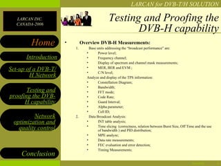 LARCAN for DVB-T/H SOLUTION

  LARCAN INC.
  CANADA-2006
                                              Testing and Proofing the
                                                     DVB-H capability
        Home         •
                         1.
                              Overview DVB-H Measurements:
                                  Base units addressing the “broadcast performance” are:
                                •       Power level;
      Introduction              •       Frequency channel;
                                •       Display of spectrum and channel mask measurements;
                                •
Set-up of a DVB-T/              •
                                        MER, BER and EVM ;
                                        C/N level;
        H Network               Analyze and display of the TPS information:
                                •       Constellation Diagram;
                                •       Bandwidth;
       Testing and              •       FFT mode;
proofing the DVB-               •       Code Rate;
      H capability              •       Guard Interval;
                                •       Alpha parameter;
                                •       Cell ID;
         Network         2.       Data Broadcast Analysis:
 optimization and               •       INT table analysis;
                                •
   quality control                      Time slicing (correctness, relation between Burst Size, Off Time and the use
                                        of bandwidth ) and PID distribution;
                                •       MPE analyze;
                                •       Data rate measurements;
                                •       FEC evaluation and error detection;
                                •       Timing Measurements;
    Conclusion
                                                                                                      04/28/12         6
 