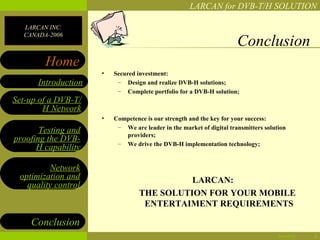 LARCAN for DVB-T/H SOLUTION

  LARCAN INC.
  CANADA-2006
                                                                      Conclusion
        Home
                     •   Secured investment:
      Introduction        – Design and realize DVB-H solutions;
                          – Complete portfolio for a DVB-H solution;
Set-up of a DVB-T/
        H Network
                     •   Competence is our strength and the key for your success:
                          – We are leader in the market of digital transmitters solution
       Testing and          providers;
proofing the DVB-         – We drive the DVB-H implementation technology;
      H capability

         Network
 optimization and                           LARCAN:
   quality control
                                  THE SOLUTION FOR YOUR MOBILE
                                   ENTERTAIMENT REQUIREMENTS

    Conclusion
                                                                                     04/28/12   8
 