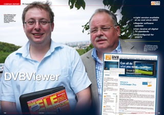 COMPANY REPORT

PC Card Software

■ The DVBViewer Team:
Software programmer
Christian Hackbart
(left) and his father
Bernd Hackbart
(right), responsible
for administration and
marketing

•	
Light version available
at no cost since 2002
•	
Regular software
updates
•	
Can receive all digital
TV standards
•	
Preconfigured for
UHDTV

■ The DVBViewer website:

www.dvbviewer.com. Here
you can download the free
demo version and order
the Pro version for 15
Euros

DVBViewer

144 TELE-audiovision International — The World‘s Largest Digital TV Trade Magazine — 01-02/2014 — www.TELE-audiovision.com

www.TELE-audiovision.com — 01-02/2014 — TELE-audiovision International — 全球发行量最大的数字电视杂志

145

 
