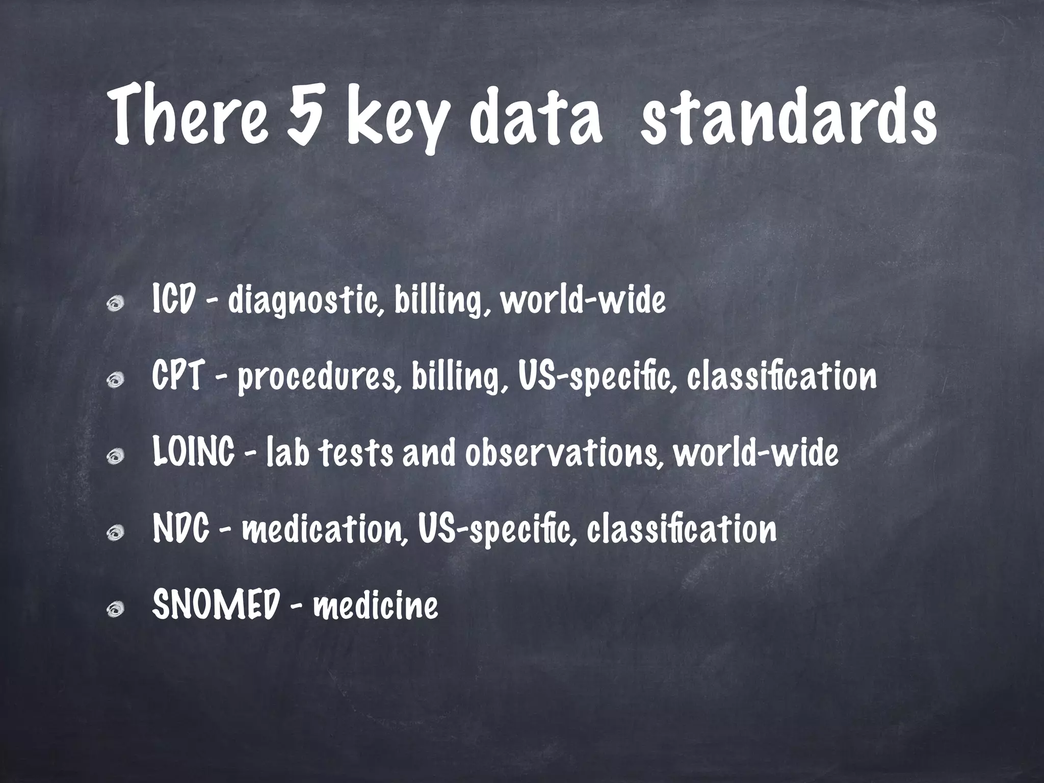 There 5 key data standards
ICD - diagnostic, billing, world-wide
CPT - procedures, billing, US-speciﬁc, classiﬁcation
LOINC - lab tests and observations, world-wide
NDC - medication, US-speciﬁc, classiﬁcation
SNOMED - medicine
 