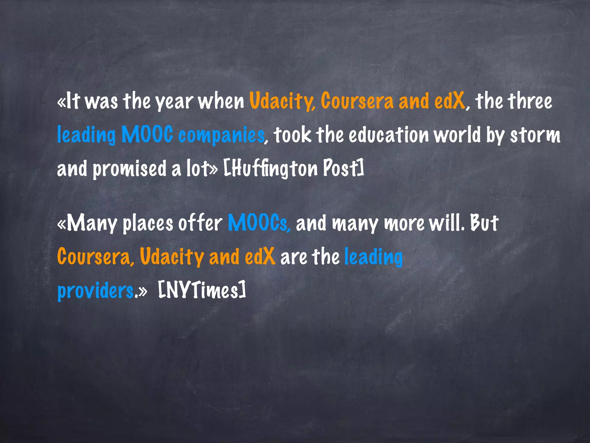 «It was the year when Udacity, Coursera and edX, the three
leading MOOC companies, took the education world by storm
and promised a lot» [Hufﬁngton Post]
«Many places offer MOOCs, and many more will. But
Coursera, Udacity and edX are the leading
providers.» [NYTimes]
 