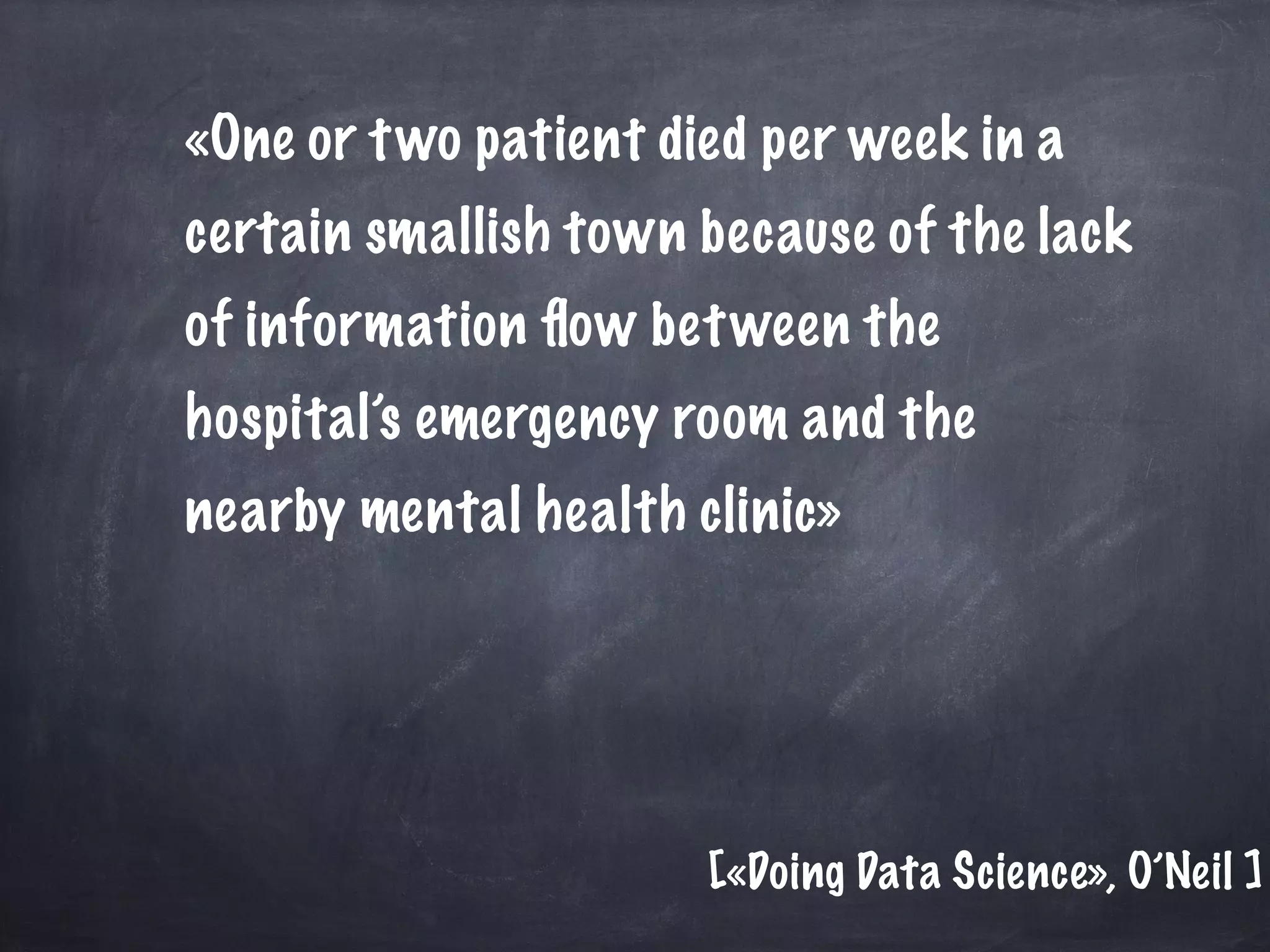 «One or two patient died per week in a
certain smallish town because of the lack
of information ﬂow between the
hospital’s emergency room and the
nearby mental health clinic»
[«Doing Data Science», O’Neil ]
 