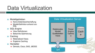 Data Virtualization
 Modellgetrieben
 Keine Datenbewirtschaftung
 Modell-Definition anhand von
SQL
 SQL-Engine
 View Definitionen
 Bekannte Optimierung
 Caching
 Materialized Views
 Ergebnis Caching
 Hersteller
 Denodo, Cisco, SAS, JBOSS
Data Virtualization Server
Relationales
Modell
Quelltabellen
Views
Cach
e
Parser
Engine
Optimiz
e
DV
 