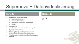 Supernova + Datenvirtualisierung
 Modellierung mittels SQL-Views
 Bestehendes Know-How
 Transiente Datenhaltung
 Versionierung / Transparenz über Metadaten
 Lineage
 Autorisierung
 Abhängig vom Hersteller der Virtualisierungssoftware
 Supernova Generierbar
 Höhere Agilität als bei der Verwendung von
herkömmlichen Bewirtschaftungsprozessen
 Virtualisierung ermöglicht auch Zugriff auf Legacy-
Systeme
 ?
Vorteile Nachteile
 
